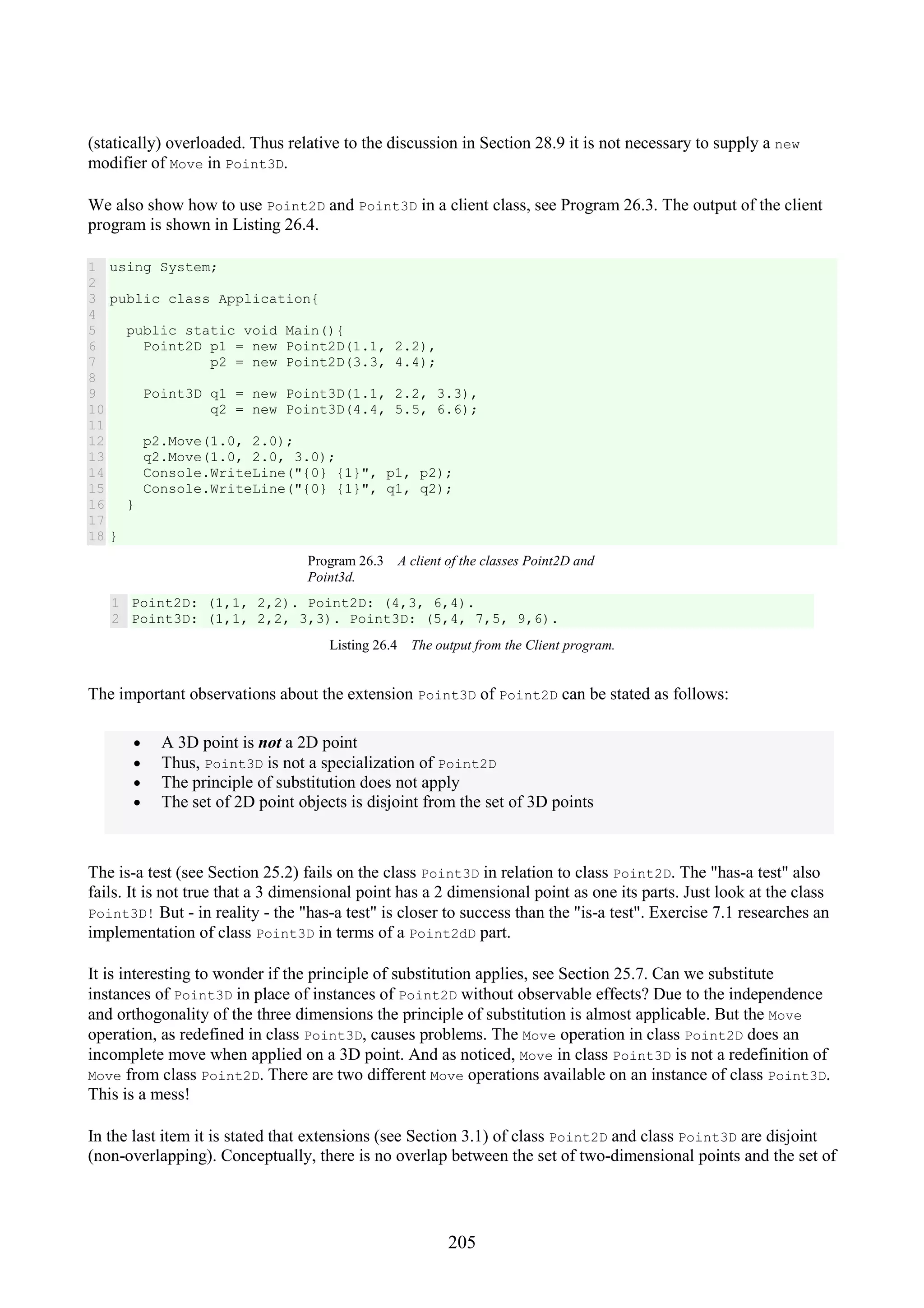 205 (statically) overloaded. Thus relative to the discussion in Section 28.9 it is not necessary to supply a new modifier of Move in Point3D. We also show how to use Point2D and Point3D in a client class, see Program 26.3. The output of the client program is shown in Listing 26.4. 1 2 3 4 5 6 7 8 9 10 11 12 13 14 15 16 17 18 using System; public class Application{ public static void Main(){ Point2D p1 = new Point2D(1.1, 2.2), p2 = new Point2D(3.3, 4.4); Point3D q1 = new Point3D(1.1, 2.2, 3.3), q2 = new Point3D(4.4, 5.5, 6.6); p2.Move(1.0, 2.0); q2.Move(1.0, 2.0, 3.0); Console.WriteLine("{0} {1}", p1, p2); Console.WriteLine("{0} {1}", q1, q2); } } Program 26.3 A client of the classes Point2D and Point3d. 1 2 Point2D: (1,1, 2,2). Point2D: (4,3, 6,4). Point3D: (1,1, 2,2, 3,3). Point3D: (5,4, 7,5, 9,6). Listing 26.4 The output from the Client program. The important observations about the extension Point3D of Point2D can be stated as follows: • A 3D point is not a 2D point • Thus, Point3D is not a specialization of Point2D • The principle of substitution does not apply • The set of 2D point objects is disjoint from the set of 3D points The is-a test (see Section 25.2) fails on the class Point3D in relation to class Point2D. The "has-a test" also fails. It is not true that a 3 dimensional point has a 2 dimensional point as one its parts. Just look at the class Point3D! But - in reality - the "has-a test" is closer to success than the "is-a test". Exercise 7.1 researches an implementation of class Point3D in terms of a Point2dD part. It is interesting to wonder if the principle of substitution applies, see Section 25.7. Can we substitute instances of Point3D in place of instances of Point2D without observable effects? Due to the independence and orthogonality of the three dimensions the principle of substitution is almost applicable. But the Move operation, as redefined in class Point3D, causes problems. The Move operation in class Point2D does an incomplete move when applied on a 3D point. And as noticed, Move in class Point3D is not a redefinition of Move from class Point2D. There are two different Move operations available on an instance of class Point3D. This is a mess! In the last item it is stated that extensions (see Section 3.1) of class Point2D and class Point3D are disjoint (non-overlapping). Conceptually, there is no overlap between the set of two-dimensional points and the set of 