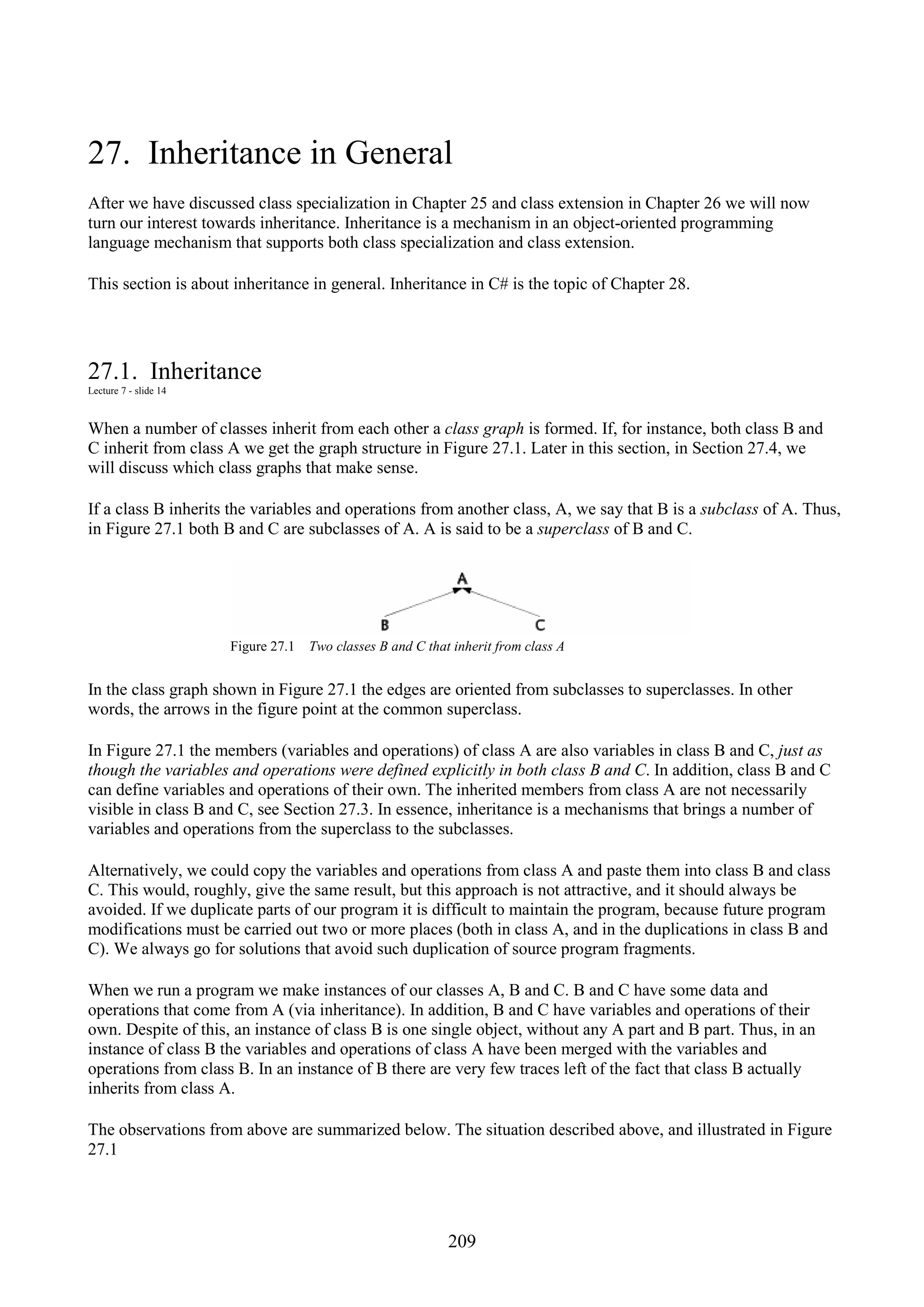 209 27. Inheritance in General After we have discussed class specialization in Chapter 25 and class extension in Chapter 26 we will now turn our interest towards inheritance. Inheritance is a mechanism in an object-oriented programming language mechanism that supports both class specialization and class extension. This section is about inheritance in general. Inheritance in C# is the topic of Chapter 28. 27.1. Inheritance Lecture 7 - slide 14 When a number of classes inherit from each other a class graph is formed. If, for instance, both class B and C inherit from class A we get the graph structure in Figure 27.1. Later in this section, in Section 27.4, we will discuss which class graphs that make sense. If a class B inherits the variables and operations from another class, A, we say that B is a subclass of A. Thus, in Figure 27.1 both B and C are subclasses of A. A is said to be a superclass of B and C. Figure 27.1 Two classes B and C that inherit from class A In the class graph shown in Figure 27.1 the edges are oriented from subclasses to superclasses. In other words, the arrows in the figure point at the common superclass. In Figure 27.1 the members (variables and operations) of class A are also variables in class B and C, just as though the variables and operations were defined explicitly in both class B and C. In addition, class B and C can define variables and operations of their own. The inherited members from class A are not necessarily visible in class B and C, see Section 27.3. In essence, inheritance is a mechanisms that brings a number of variables and operations from the superclass to the subclasses. Alternatively, we could copy the variables and operations from class A and paste them into class B and class C. This would, roughly, give the same result, but this approach is not attractive, and it should always be avoided. If we duplicate parts of our program it is difficult to maintain the program, because future program modifications must be carried out two or more places (both in class A, and in the duplications in class B and C). We always go for solutions that avoid such duplication of source program fragments. When we run a program we make instances of our classes A, B and C. B and C have some data and operations that come from A (via inheritance). In addition, B and C have variables and operations of their own. Despite of this, an instance of class B is one single object, without any A part and B part. Thus, in an instance of class B the variables and operations of class A have been merged with the variables and operations from class B. In an instance of B there are very few traces left of the fact that class B actually inherits from class A. The observations from above are summarized below. The situation described above, and illustrated in Figure 27.1 