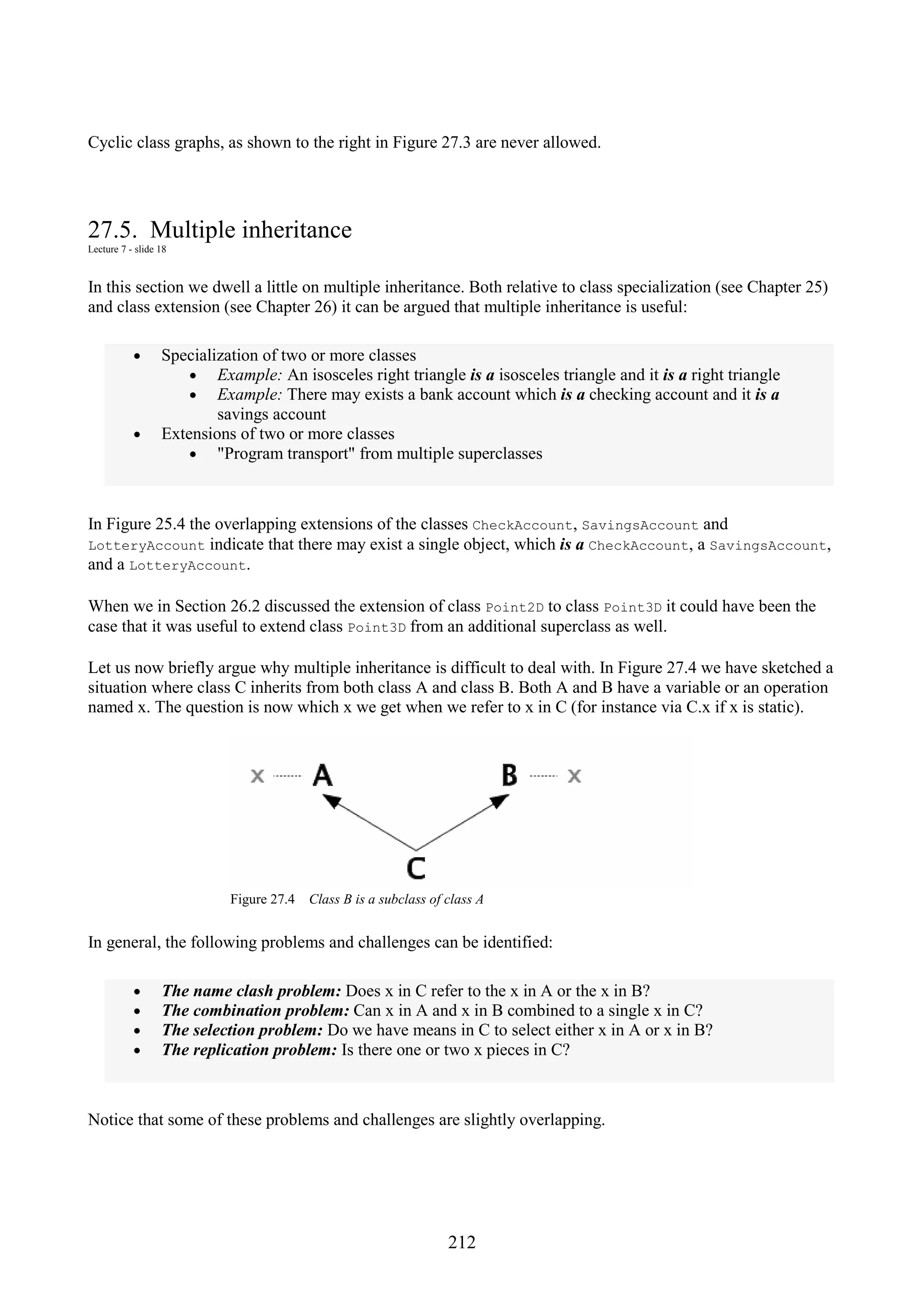 212 Cyclic class graphs, as shown to the right in Figure 27.3 are never allowed. 27.5. Multiple inheritance Lecture 7 - slide 18 In this section we dwell a little on multiple inheritance. Both relative to class specialization (see Chapter 25) and class extension (see Chapter 26) it can be argued that multiple inheritance is useful: • Specialization of two or more classes • Example: An isosceles right triangle is a isosceles triangle and it is a right triangle • Example: There may exists a bank account which is a checking account and it is a savings account • Extensions of two or more classes • "Program transport" from multiple superclasses In Figure 25.4 the overlapping extensions of the classes CheckAccount, SavingsAccount and LotteryAccount indicate that there may exist a single object, which is a CheckAccount, a SavingsAccount, and a LotteryAccount. When we in Section 26.2 discussed the extension of class Point2D to class Point3D it could have been the case that it was useful to extend class Point3D from an additional superclass as well. Let us now briefly argue why multiple inheritance is difficult to deal with. In Figure 27.4 we have sketched a situation where class C inherits from both class A and class B. Both A and B have a variable or an operation named x. The question is now which x we get when we refer to x in C (for instance via C.x if x is static). Figure 27.4 Class B is a subclass of class A In general, the following problems and challenges can be identified: • The name clash problem: Does x in C refer to the x in A or the x in B? • The combination problem: Can x in A and x in B combined to a single x in C? • The selection problem: Do we have means in C to select either x in A or x in B? • The replication problem: Is there one or two x pieces in C? Notice that some of these problems and challenges are slightly overlapping. 