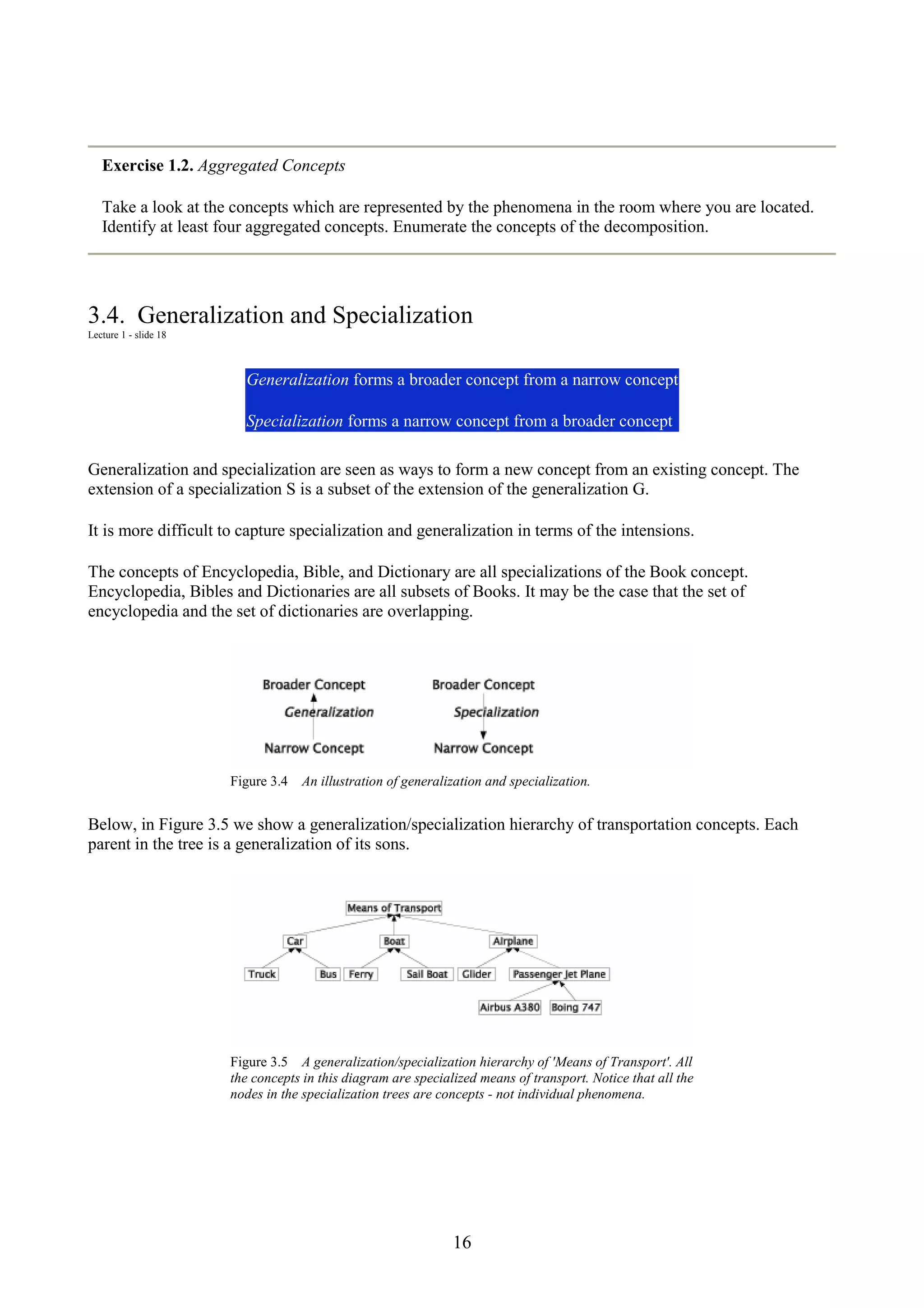 16 Exercise 1.2. Aggregated Concepts Take a look at the concepts which are represented by the phenomena in the room where you are located. Identify at least four aggregated concepts. Enumerate the concepts of the decomposition. 3.4. Generalization and Specialization Lecture 1 - slide 18 Generalization forms a broader concept from a narrow concept Specialization forms a narrow concept from a broader concept Generalization and specialization are seen as ways to form a new concept from an existing concept. The extension of a specialization S is a subset of the extension of the generalization G. It is more difficult to capture specialization and generalization in terms of the intensions. The concepts of Encyclopedia, Bible, and Dictionary are all specializations of the Book concept. Encyclopedia, Bibles and Dictionaries are all subsets of Books. It may be the case that the set of encyclopedia and the set of dictionaries are overlapping. Figure 3.4 An illustration of generalization and specialization. Below, in Figure 3.5 we show a generalization/specialization hierarchy of transportation concepts. Each parent in the tree is a generalization of its sons. Figure 3.5 A generalization/specialization hierarchy of 'Means of Transport'. All the concepts in this diagram are specialized means of transport. Notice that all the nodes in the specialization trees are concepts - not individual phenomena. 