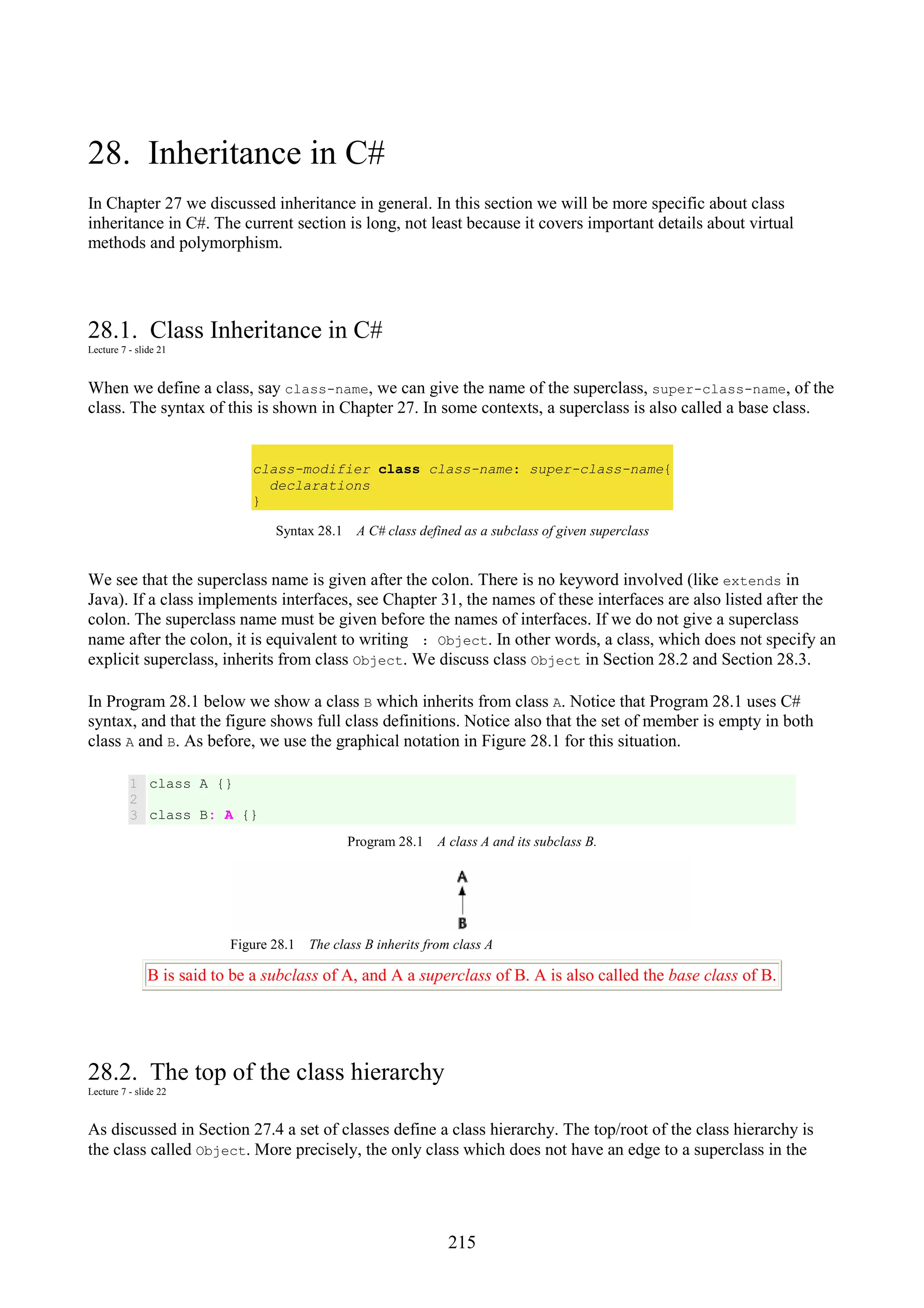 215 28. Inheritance in C# In Chapter 27 we discussed inheritance in general. In this section we will be more specific about class inheritance in C#. The current section is long, not least because it covers important details about virtual methods and polymorphism. 28.1. Class Inheritance in C# Lecture 7 - slide 21 When we define a class, say class-name, we can give the name of the superclass, super-class-name, of the class. The syntax of this is shown in Chapter 27. In some contexts, a superclass is also called a base class. class-modifier class class-name: super-class-name{ declarations } Syntax 28.1 A C# class defined as a subclass of given superclass We see that the superclass name is given after the colon. There is no keyword involved (like extends in Java). If a class implements interfaces, see Chapter 31, the names of these interfaces are also listed after the colon. The superclass name must be given before the names of interfaces. If we do not give a superclass name after the colon, it is equivalent to writing : Object. In other words, a class, which does not specify an explicit superclass, inherits from class Object. We discuss class Object in Section 28.2 and Section 28.3. In Program 28.1 below we show a class B which inherits from class A. Notice that Program 28.1 uses C# syntax, and that the figure shows full class definitions. Notice also that the set of member is empty in both class A and B. As before, we use the graphical notation in Figure 28.1 for this situation. 1 2 3 class A {} class B: A {} Program 28.1 A class A and its subclass B. Figure 28.1 The class B inherits from class A B is said to be a subclass of A, and A a superclass of B. A is also called the base class of B. 28.2. The top of the class hierarchy Lecture 7 - slide 22 As discussed in Section 27.4 a set of classes define a class hierarchy. The top/root of the class hierarchy is the class called Object. More precisely, the only class which does not have an edge to a superclass in the 