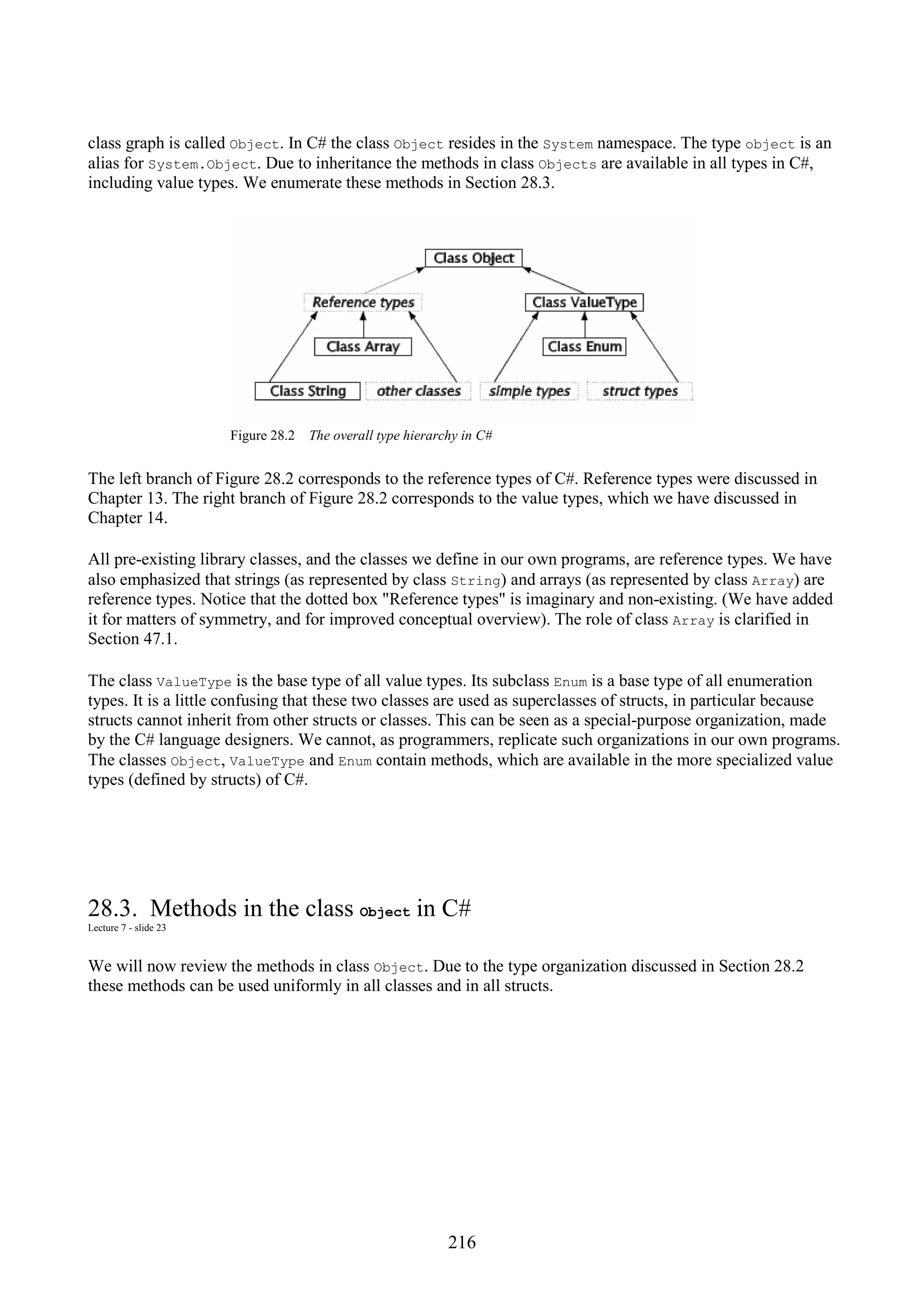 216 class graph is called Object. In C# the class Object resides in the System namespace. The type object is an alias for System.Object. Due to inheritance the methods in class Objects are available in all types in C#, including value types. We enumerate these methods in Section 28.3. Figure 28.2 The overall type hierarchy in C# The left branch of Figure 28.2 corresponds to the reference types of C#. Reference types were discussed in Chapter 13. The right branch of Figure 28.2 corresponds to the value types, which we have discussed in Chapter 14. All pre-existing library classes, and the classes we define in our own programs, are reference types. We have also emphasized that strings (as represented by class String) and arrays (as represented by class Array) are reference types. Notice that the dotted box "Reference types" is imaginary and non-existing. (We have added it for matters of symmetry, and for improved conceptual overview). The role of class Array is clarified in Section 47.1. The class ValueType is the base type of all value types. Its subclass Enum is a base type of all enumeration types. It is a little confusing that these two classes are used as superclasses of structs, in particular because structs cannot inherit from other structs or classes. This can be seen as a special-purpose organization, made by the C# language designers. We cannot, as programmers, replicate such organizations in our own programs. The classes Object, ValueType and Enum contain methods, which are available in the more specialized value types (defined by structs) of C#. 28.3. Methods in the class Object in C# Lecture 7 - slide 23 We will now review the methods in class Object. Due to the type organization discussed in Section 28.2 these methods can be used uniformly in all classes and in all structs. 