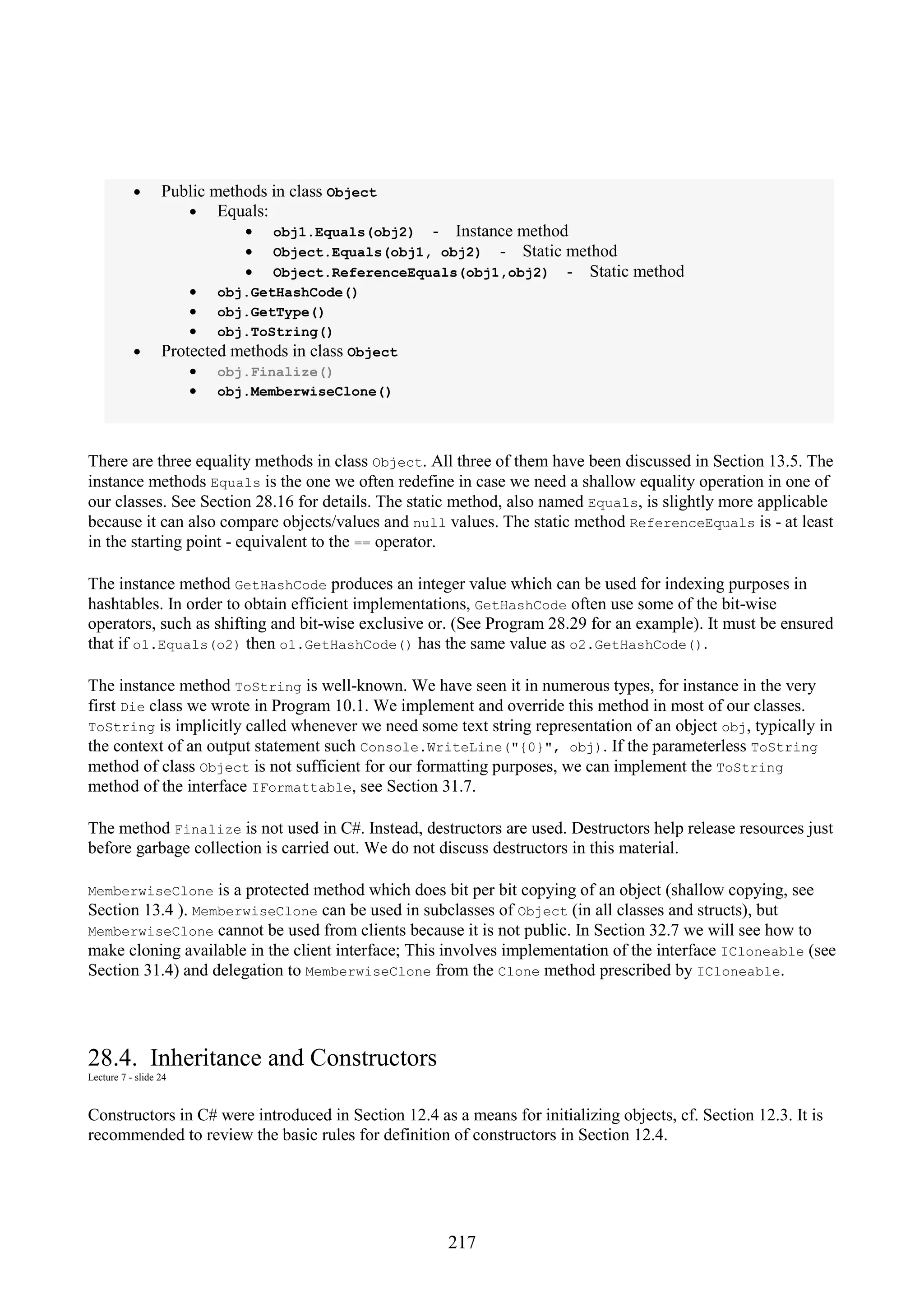 217 • Public methods in class Object • Equals: • obj1.Equals(obj2) - Instance method • Object.Equals(obj1, obj2) - Static method • Object.ReferenceEquals(obj1,obj2) - Static method • obj.GetHashCode() • obj.GetType() • obj.ToString() • Protected methods in class Object • obj.Finalize() • obj.MemberwiseClone() There are three equality methods in class Object. All three of them have been discussed in Section 13.5. The instance methods Equals is the one we often redefine in case we need a shallow equality operation in one of our classes. See Section 28.16 for details. The static method, also named Equals, is slightly more applicable because it can also compare objects/values and null values. The static method ReferenceEquals is - at least in the starting point - equivalent to the == operator. The instance method GetHashCode produces an integer value which can be used for indexing purposes in hashtables. In order to obtain efficient implementations, GetHashCode often use some of the bit-wise operators, such as shifting and bit-wise exclusive or. (See Program 28.29 for an example). It must be ensured that if o1.Equals(o2) then o1.GetHashCode() has the same value as o2.GetHashCode(). The instance method ToString is well-known. We have seen it in numerous types, for instance in the very first Die class we wrote in Program 10.1. We implement and override this method in most of our classes. ToString is implicitly called whenever we need some text string representation of an object obj, typically in the context of an output statement such Console.WriteLine("{0}", obj). If the parameterless ToString method of class Object is not sufficient for our formatting purposes, we can implement the ToString method of the interface IFormattable, see Section 31.7. The method Finalize is not used in C#. Instead, destructors are used. Destructors help release resources just before garbage collection is carried out. We do not discuss destructors in this material. MemberwiseClone is a protected method which does bit per bit copying of an object (shallow copying, see Section 13.4 ). MemberwiseClone can be used in subclasses of Object (in all classes and structs), but MemberwiseClone cannot be used from clients because it is not public. In Section 32.7 we will see how to make cloning available in the client interface; This involves implementation of the interface ICloneable (see Section 31.4) and delegation to MemberwiseClone from the Clone method prescribed by ICloneable. 28.4. Inheritance and Constructors Lecture 7 - slide 24 Constructors in C# were introduced in Section 12.4 as a means for initializing objects, cf. Section 12.3. It is recommended to review the basic rules for definition of constructors in Section 12.4. 