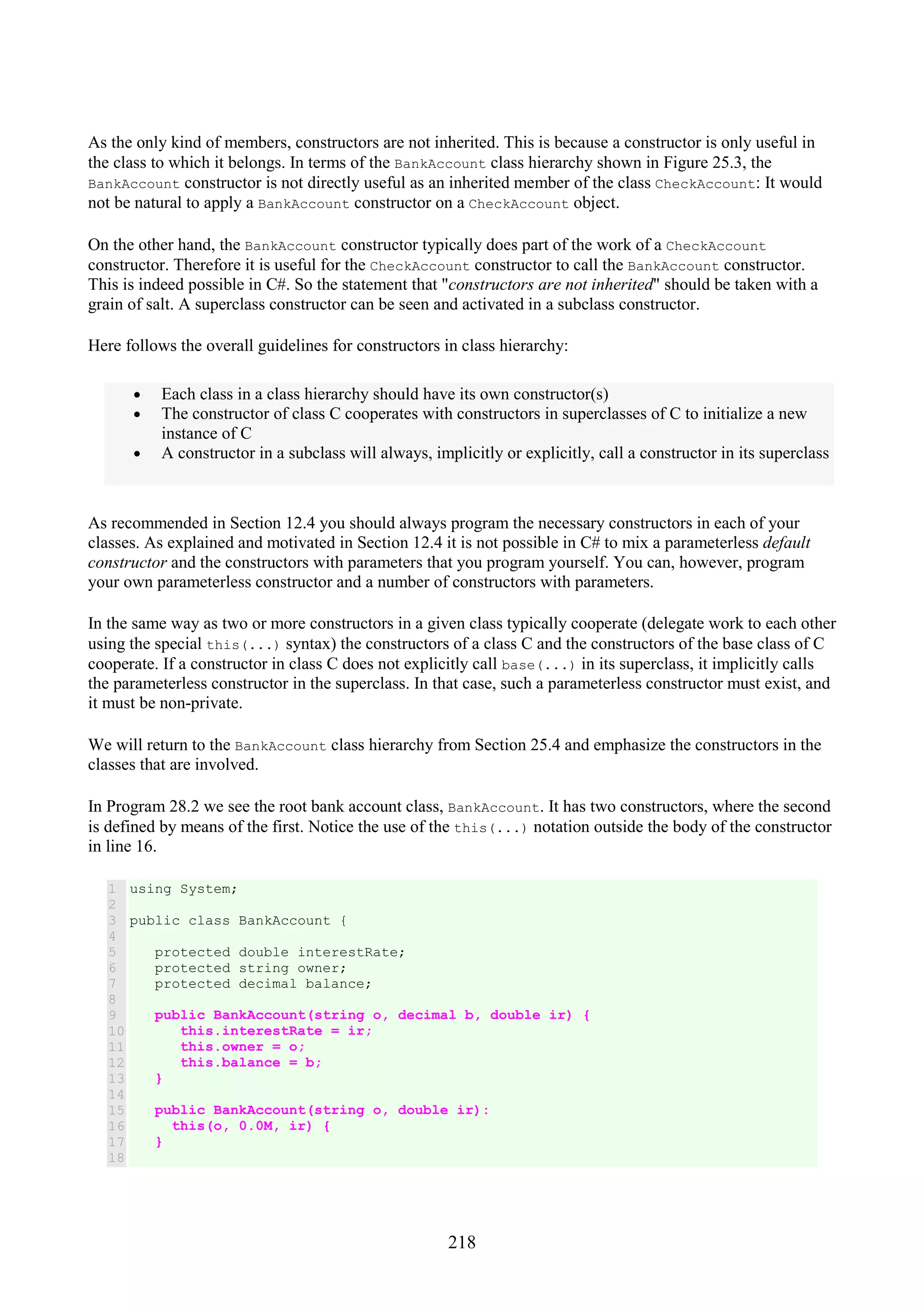 218 As the only kind of members, constructors are not inherited. This is because a constructor is only useful in the class to which it belongs. In terms of the BankAccount class hierarchy shown in Figure 25.3, the BankAccount constructor is not directly useful as an inherited member of the class CheckAccount: It would not be natural to apply a BankAccount constructor on a CheckAccount object. On the other hand, the BankAccount constructor typically does part of the work of a CheckAccount constructor. Therefore it is useful for the CheckAccount constructor to call the BankAccount constructor. This is indeed possible in C#. So the statement that "constructors are not inherited" should be taken with a grain of salt. A superclass constructor can be seen and activated in a subclass constructor. Here follows the overall guidelines for constructors in class hierarchy: • Each class in a class hierarchy should have its own constructor(s) • The constructor of class C cooperates with constructors in superclasses of C to initialize a new instance of C • A constructor in a subclass will always, implicitly or explicitly, call a constructor in its superclass As recommended in Section 12.4 you should always program the necessary constructors in each of your classes. As explained and motivated in Section 12.4 it is not possible in C# to mix a parameterless default constructor and the constructors with parameters that you program yourself. You can, however, program your own parameterless constructor and a number of constructors with parameters. In the same way as two or more constructors in a given class typically cooperate (delegate work to each other using the special this(...) syntax) the constructors of a class C and the constructors of the base class of C cooperate. If a constructor in class C does not explicitly call base(...) in its superclass, it implicitly calls the parameterless constructor in the superclass. In that case, such a parameterless constructor must exist, and it must be non-private. We will return to the BankAccount class hierarchy from Section 25.4 and emphasize the constructors in the classes that are involved. In Program 28.2 we see the root bank account class, BankAccount. It has two constructors, where the second is defined by means of the first. Notice the use of the this(...) notation outside the body of the constructor in line 16. 1 2 3 4 5 6 7 8 9 10 11 12 13 14 15 16 17 18 using System; public class BankAccount { protected double interestRate; protected string owner; protected decimal balance; public BankAccount(string o, decimal b, double ir) { this.interestRate = ir; this.owner = o; this.balance = b; } public BankAccount(string o, double ir): this(o, 0.0M, ir) { } 