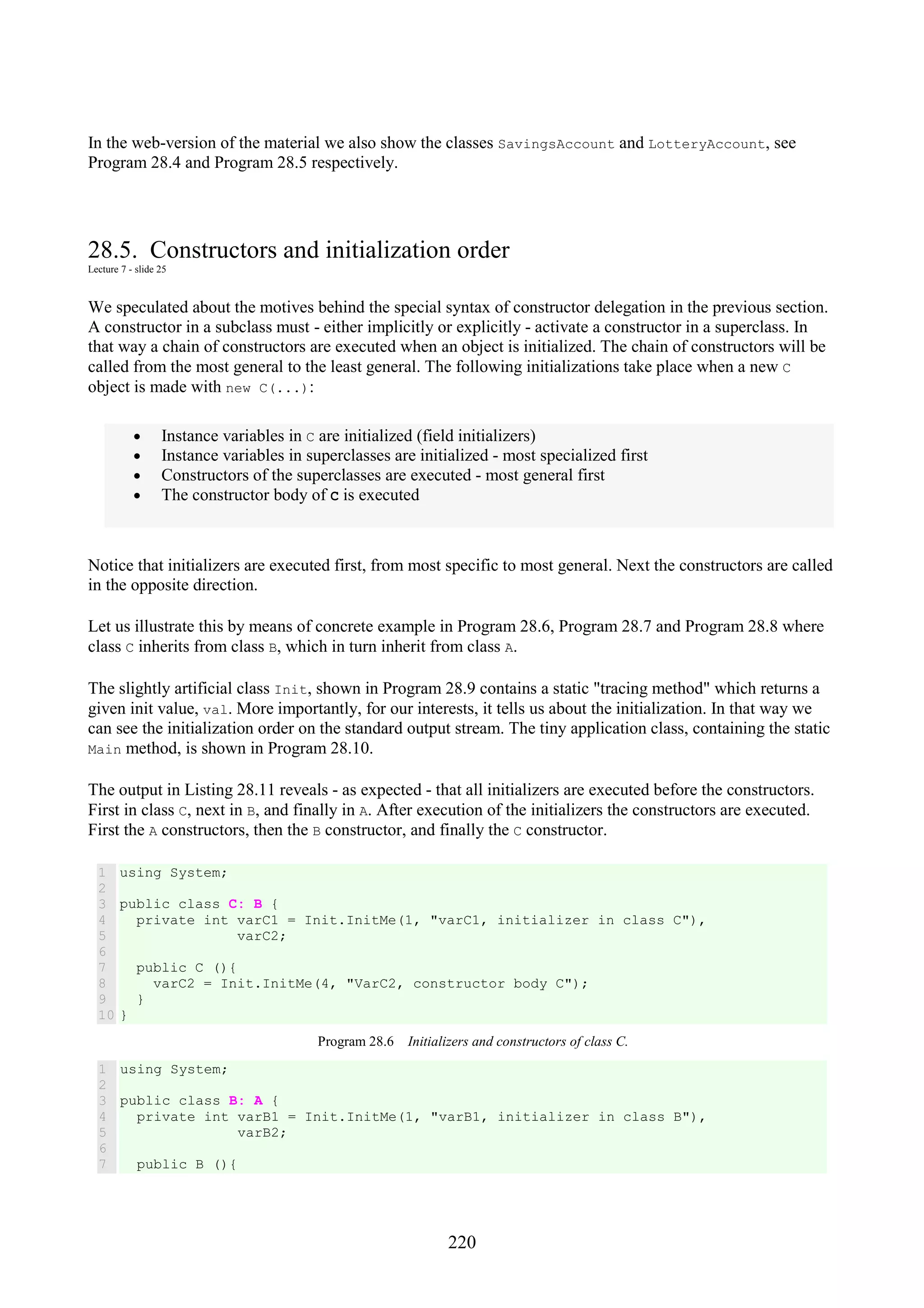 220 In the web-version of the material we also show the classes SavingsAccount and LotteryAccount, see Program 28.4 and Program 28.5 respectively. 28.5. Constructors and initialization order Lecture 7 - slide 25 We speculated about the motives behind the special syntax of constructor delegation in the previous section. A constructor in a subclass must - either implicitly or explicitly - activate a constructor in a superclass. In that way a chain of constructors are executed when an object is initialized. The chain of constructors will be called from the most general to the least general. The following initializations take place when a new C object is made with new C(...): • Instance variables in C are initialized (field initializers) • Instance variables in superclasses are initialized - most specialized first • Constructors of the superclasses are executed - most general first • The constructor body of C is executed Notice that initializers are executed first, from most specific to most general. Next the constructors are called in the opposite direction. Let us illustrate this by means of concrete example in Program 28.6, Program 28.7 and Program 28.8 where class C inherits from class B, which in turn inherit from class A. The slightly artificial class Init, shown in Program 28.9 contains a static "tracing method" which returns a given init value, val. More importantly, for our interests, it tells us about the initialization. In that way we can see the initialization order on the standard output stream. The tiny application class, containing the static Main method, is shown in Program 28.10. The output in Listing 28.11 reveals - as expected - that all initializers are executed before the constructors. First in class C, next in B, and finally in A. After execution of the initializers the constructors are executed. First the A constructors, then the B constructor, and finally the C constructor. 1 2 3 4 5 6 7 8 9 10 using System; public class C: B { private int varC1 = Init.InitMe(1, "varC1, initializer in class C"), varC2; public C (){ varC2 = Init.InitMe(4, "VarC2, constructor body C"); } } Program 28.6 Initializers and constructors of class C. 1 2 3 4 5 6 7 using System; public class B: A { private int varB1 = Init.InitMe(1, "varB1, initializer in class B"), varB2; public B (){ 