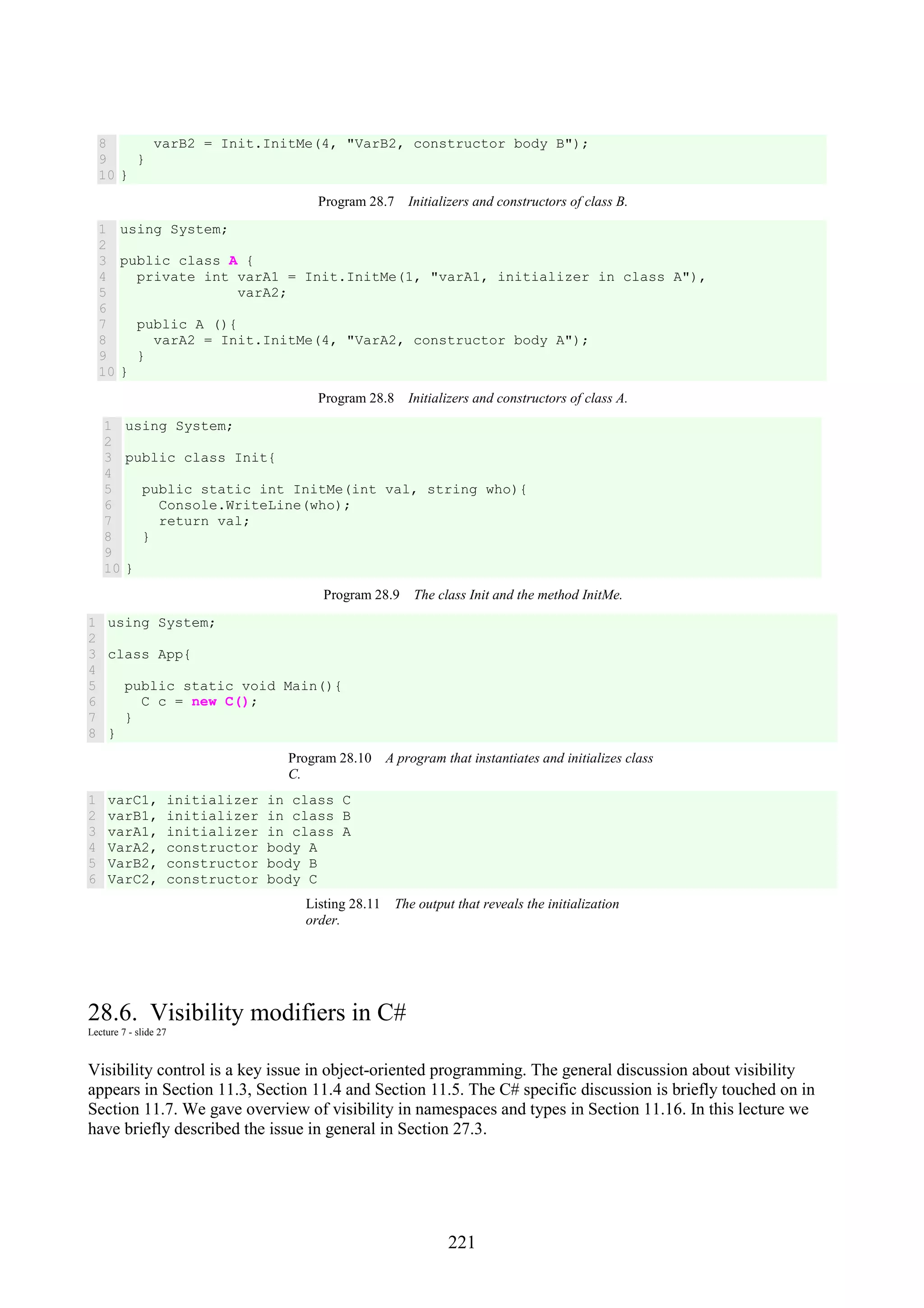 221 8 9 10 varB2 = Init.InitMe(4, "VarB2, constructor body B"); } } Program 28.7 Initializers and constructors of class B. 1 2 3 4 5 6 7 8 9 10 using System; public class A { private int varA1 = Init.InitMe(1, "varA1, initializer in class A"), varA2; public A (){ varA2 = Init.InitMe(4, "VarA2, constructor body A"); } } Program 28.8 Initializers and constructors of class A. 1 2 3 4 5 6 7 8 9 10 using System; public class Init{ public static int InitMe(int val, string who){ Console.WriteLine(who); return val; } } Program 28.9 The class Init and the method InitMe. 1 2 3 4 5 6 7 8 using System; class App{ public static void Main(){ C c = new C(); } } Program 28.10 A program that instantiates and initializes class C. 1 2 3 4 5 6 varC1, initializer in class C varB1, initializer in class B varA1, initializer in class A VarA2, constructor body A VarB2, constructor body B VarC2, constructor body C Listing 28.11 The output that reveals the initialization order. 28.6. Visibility modifiers in C# Lecture 7 - slide 27 Visibility control is a key issue in object-oriented programming. The general discussion about visibility appears in Section 11.3, Section 11.4 and Section 11.5. The C# specific discussion is briefly touched on in Section 11.7. We gave overview of visibility in namespaces and types in Section 11.16. In this lecture we have briefly described the issue in general in Section 27.3. 