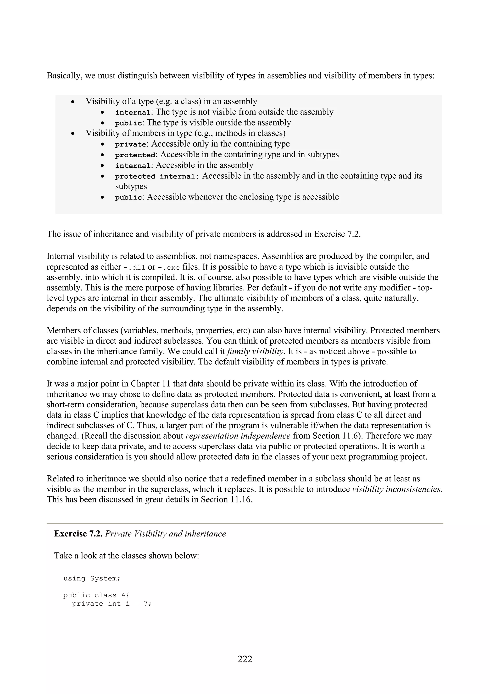 222 Basically, we must distinguish between visibility of types in assemblies and visibility of members in types: • Visibility of a type (e.g. a class) in an assembly • internal: The type is not visible from outside the assembly • public: The type is visible outside the assembly • Visibility of members in type (e.g., methods in classes) • private: Accessible only in the containing type • protected: Accessible in the containing type and in subtypes • internal: Accessible in the assembly • protected internal: Accessible in the assembly and in the containing type and its subtypes • public: Accessible whenever the enclosing type is accessible The issue of inheritance and visibility of private members is addressed in Exercise 7.2. Internal visibility is related to assemblies, not namespaces. Assemblies are produced by the compiler, and represented as either -.dll or -.exe files. It is possible to have a type which is invisible outside the assembly, into which it is compiled. It is, of course, also possible to have types which are visible outside the assembly. This is the mere purpose of having libraries. Per default - if you do not write any modifier - top- level types are internal in their assembly. The ultimate visibility of members of a class, quite naturally, depends on the visibility of the surrounding type in the assembly. Members of classes (variables, methods, properties, etc) can also have internal visibility. Protected members are visible in direct and indirect subclasses. You can think of protected members as members visible from classes in the inheritance family. We could call it family visibility. It is - as noticed above - possible to combine internal and protected visibility. The default visibility of members in types is private. It was a major point in Chapter 11 that data should be private within its class. With the introduction of inheritance we may chose to define data as protected members. Protected data is convenient, at least from a short-term consideration, because superclass data then can be seen from subclasses. But having protected data in class C implies that knowledge of the data representation is spread from class C to all direct and indirect subclasses of C. Thus, a larger part of the program is vulnerable if/when the data representation is changed. (Recall the discussion about representation independence from Section 11.6). Therefore we may decide to keep data private, and to access superclass data via public or protected operations. It is worth a serious consideration is you should allow protected data in the classes of your next programming project. Related to inheritance we should also notice that a redefined member in a subclass should be at least as visible as the member in the superclass, which it replaces. It is possible to introduce visibility inconsistencies. This has been discussed in great details in Section 11.16. Exercise 7.2. Private Visibility and inheritance Take a look at the classes shown below: using System; public class A{ private int i = 7; 