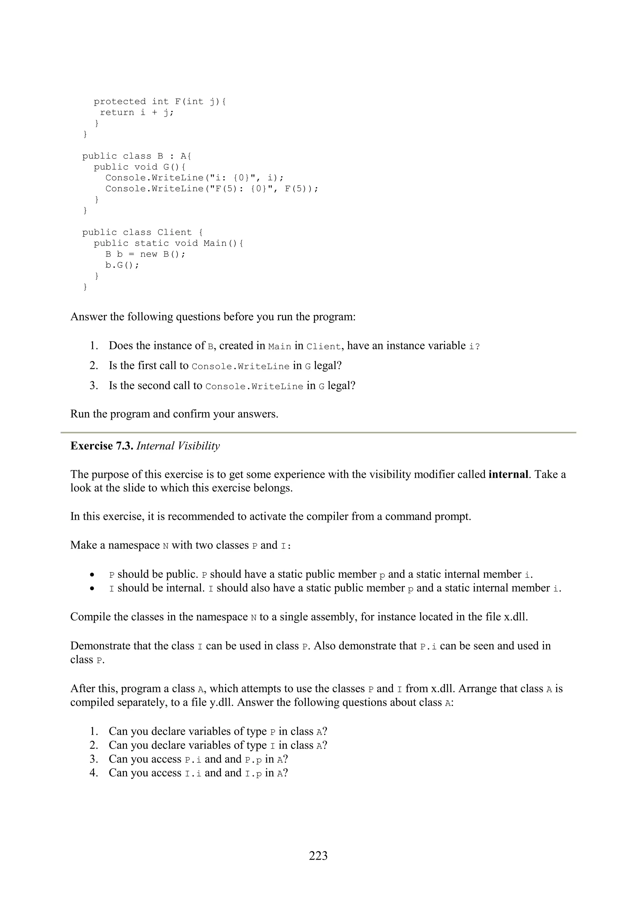 223 protected int F(int j){ return i + j; } } public class B : A{ public void G(){ Console.WriteLine("i: {0}", i); Console.WriteLine("F(5): {0}", F(5)); } } public class Client { public static void Main(){ B b = new B(); b.G(); } } Answer the following questions before you run the program: 1. Does the instance of B, created in Main in Client, have an instance variable i? 2. Is the first call to Console.WriteLine in G legal? 3. Is the second call to Console.WriteLine in G legal? Run the program and confirm your answers. Exercise 7.3. Internal Visibility The purpose of this exercise is to get some experience with the visibility modifier called internal. Take a look at the slide to which this exercise belongs. In this exercise, it is recommended to activate the compiler from a command prompt. Make a namespace N with two classes P and I: • P should be public. P should have a static public member p and a static internal member i. • I should be internal. I should also have a static public member p and a static internal member i. Compile the classes in the namespace N to a single assembly, for instance located in the file x.dll. Demonstrate that the class I can be used in class P. Also demonstrate that P.i can be seen and used in class P. After this, program a class A, which attempts to use the classes P and I from x.dll. Arrange that class A is compiled separately, to a file y.dll. Answer the following questions about class A: 1. Can you declare variables of type P in class A? 2. Can you declare variables of type I in class A? 3. Can you access P.i and and P.p in A? 4. Can you access I.i and and I.p in A? 