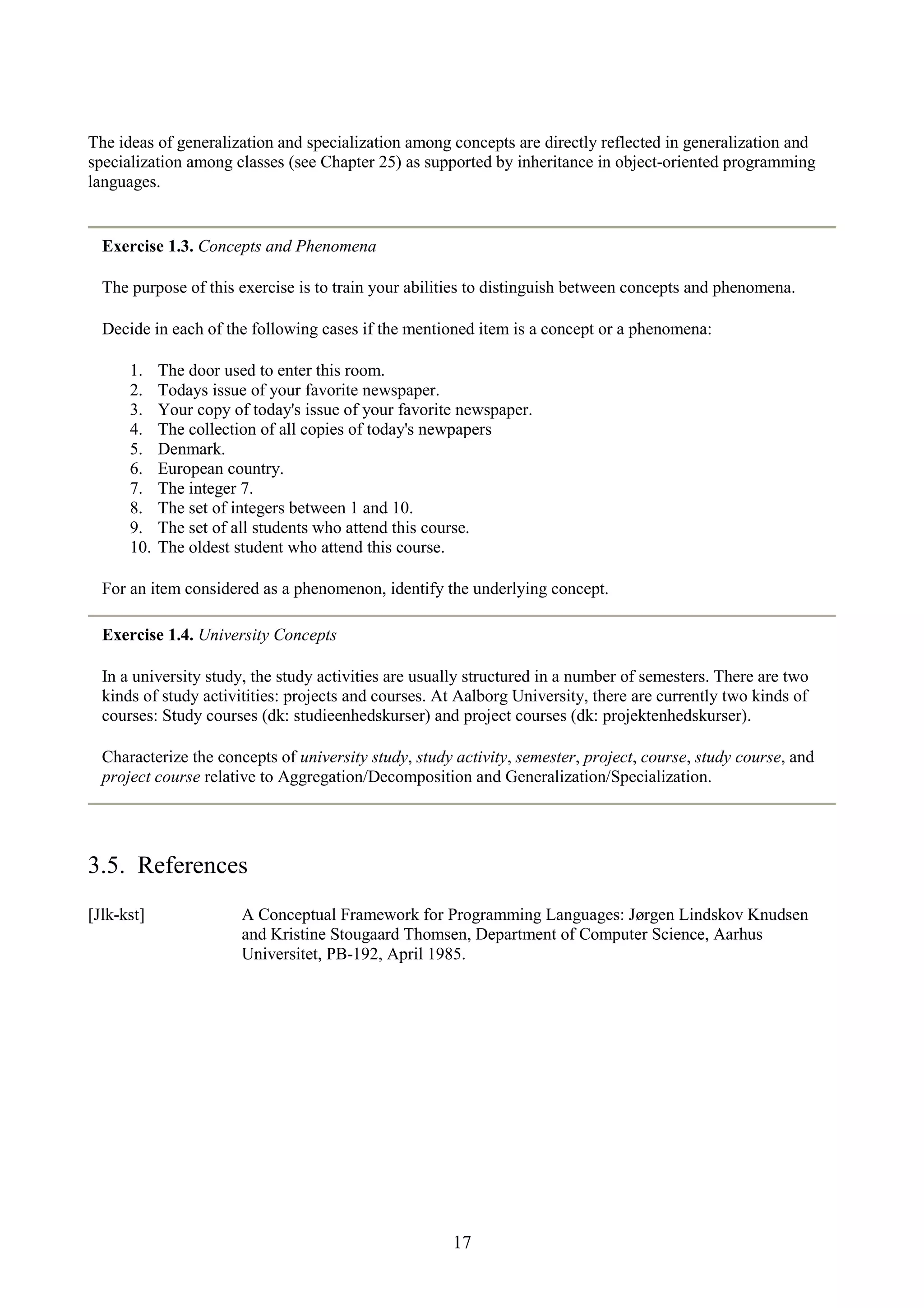 17 The ideas of generalization and specialization among concepts are directly reflected in generalization and specialization among classes (see Chapter 25) as supported by inheritance in object-oriented programming languages. Exercise 1.3. Concepts and Phenomena The purpose of this exercise is to train your abilities to distinguish between concepts and phenomena. Decide in each of the following cases if the mentioned item is a concept or a phenomena: 1. The door used to enter this room. 2. Todays issue of your favorite newspaper. 3. Your copy of today's issue of your favorite newspaper. 4. The collection of all copies of today's newpapers 5. Denmark. 6. European country. 7. The integer 7. 8. The set of integers between 1 and 10. 9. The set of all students who attend this course. 10. The oldest student who attend this course. For an item considered as a phenomenon, identify the underlying concept. Exercise 1.4. University Concepts In a university study, the study activities are usually structured in a number of semesters. There are two kinds of study activitities: projects and courses. At Aalborg University, there are currently two kinds of courses: Study courses (dk: studieenhedskurser) and project courses (dk: projektenhedskurser). Characterize the concepts of university study, study activity, semester, project, course, study course, and project course relative to Aggregation/Decomposition and Generalization/Specialization. 3.5. References [Jlk-kst] A Conceptual Framework for Programming Languages: Jørgen Lindskov Knudsen and Kristine Stougaard Thomsen, Department of Computer Science, Aarhus Universitet, PB-192, April 1985. 