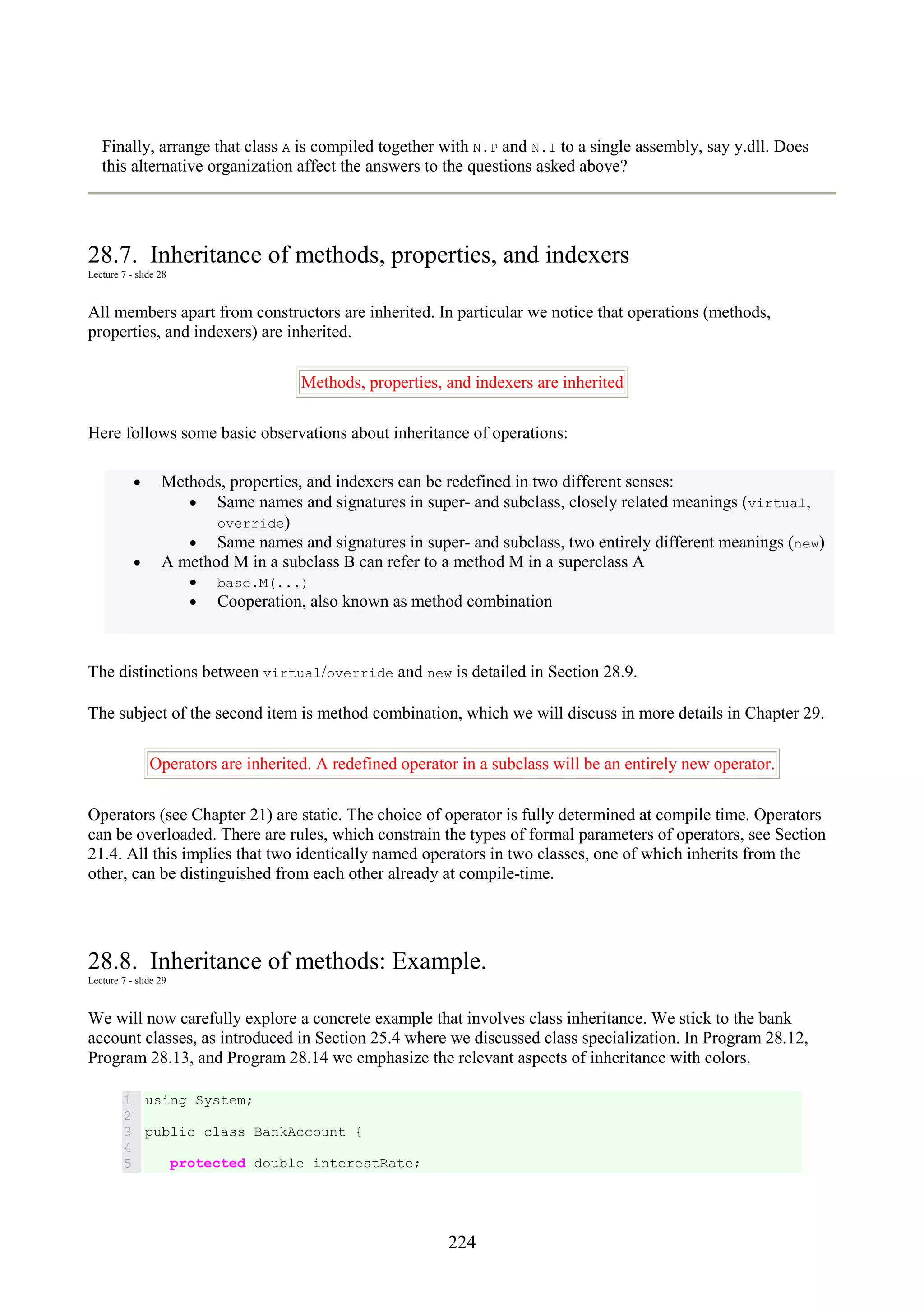 224 Finally, arrange that class A is compiled together with N.P and N.I to a single assembly, say y.dll. Does this alternative organization affect the answers to the questions asked above? 28.7. Inheritance of methods, properties, and indexers Lecture 7 - slide 28 All members apart from constructors are inherited. In particular we notice that operations (methods, properties, and indexers) are inherited. Methods, properties, and indexers are inherited Here follows some basic observations about inheritance of operations: • Methods, properties, and indexers can be redefined in two different senses: • Same names and signatures in super- and subclass, closely related meanings (virtual, override) • Same names and signatures in super- and subclass, two entirely different meanings (new) • A method M in a subclass B can refer to a method M in a superclass A • base.M(...) • Cooperation, also known as method combination The distinctions between virtual/override and new is detailed in Section 28.9. The subject of the second item is method combination, which we will discuss in more details in Chapter 29. Operators are inherited. A redefined operator in a subclass will be an entirely new operator. Operators (see Chapter 21) are static. The choice of operator is fully determined at compile time. Operators can be overloaded. There are rules, which constrain the types of formal parameters of operators, see Section 21.4. All this implies that two identically named operators in two classes, one of which inherits from the other, can be distinguished from each other already at compile-time. 28.8. Inheritance of methods: Example. Lecture 7 - slide 29 We will now carefully explore a concrete example that involves class inheritance. We stick to the bank account classes, as introduced in Section 25.4 where we discussed class specialization. In Program 28.12, Program 28.13, and Program 28.14 we emphasize the relevant aspects of inheritance with colors. 1 2 3 4 5 using System; public class BankAccount { protected double interestRate; 