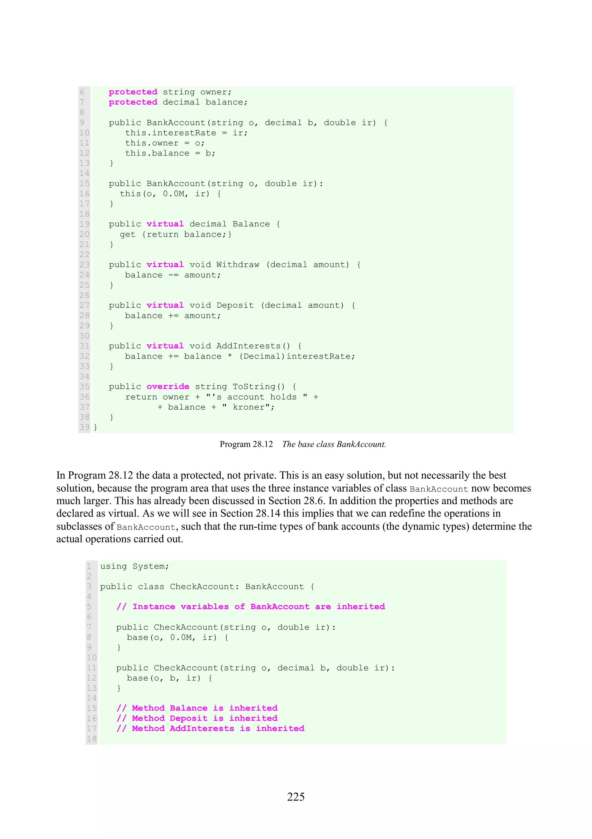 225 6 7 8 9 10 11 12 13 14 15 16 17 18 19 20 21 22 23 24 25 26 27 28 29 30 31 32 33 34 35 36 37 38 39 protected string owner; protected decimal balance; public BankAccount(string o, decimal b, double ir) { this.interestRate = ir; this.owner = o; this.balance = b; } public BankAccount(string o, double ir): this(o, 0.0M, ir) { } public virtual decimal Balance { get {return balance;} } public virtual void Withdraw (decimal amount) { balance -= amount; } public virtual void Deposit (decimal amount) { balance += amount; } public virtual void AddInterests() { balance += balance * (Decimal)interestRate; } public override string ToString() { return owner + "'s account holds " + + balance + " kroner"; } } Program 28.12 The base class BankAccount. In Program 28.12 the data a protected, not private. This is an easy solution, but not necessarily the best solution, because the program area that uses the three instance variables of class BankAccount now becomes much larger. This has already been discussed in Section 28.6. In addition the properties and methods are declared as virtual. As we will see in Section 28.14 this implies that we can redefine the operations in subclasses of BankAccount, such that the run-time types of bank accounts (the dynamic types) determine the actual operations carried out. 1 2 3 4 5 6 7 8 9 10 11 12 13 14 15 16 17 18 using System; public class CheckAccount: BankAccount { // Instance variables of BankAccount are inherited public CheckAccount(string o, double ir): base(o, 0.0M, ir) { } public CheckAccount(string o, decimal b, double ir): base(o, b, ir) { } // Method Balance is inherited // Method Deposit is inherited // Method AddInterests is inherited 