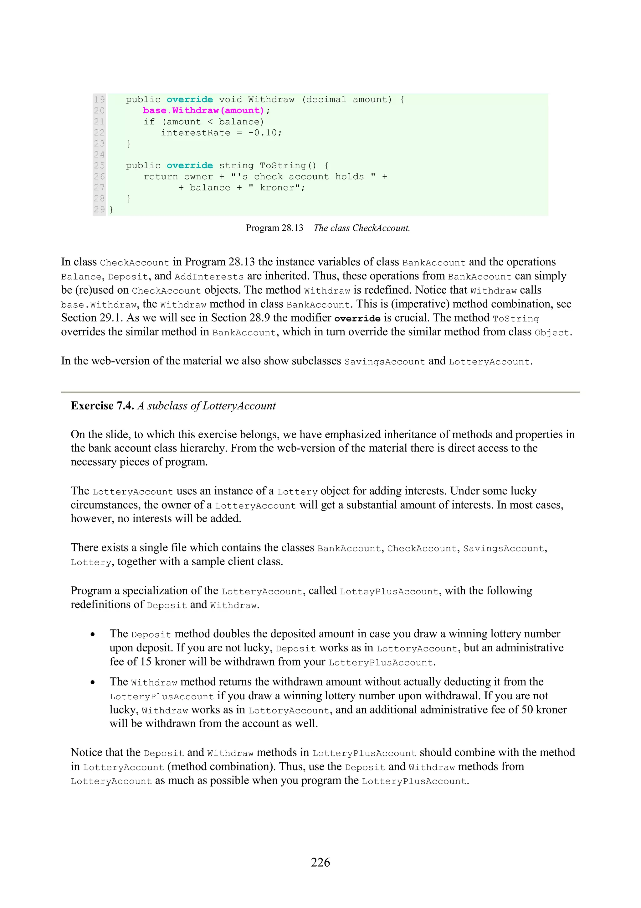 226 19 20 21 22 23 24 25 26 27 28 29 public override void Withdraw (decimal amount) { base.Withdraw(amount); if (amount < balance) interestRate = -0.10; } public override string ToString() { return owner + "'s check account holds " + + balance + " kroner"; } } Program 28.13 The class CheckAccount. In class CheckAccount in Program 28.13 the instance variables of class BankAccount and the operations Balance, Deposit, and AddInterests are inherited. Thus, these operations from BankAccount can simply be (re)used on CheckAccount objects. The method Withdraw is redefined. Notice that Withdraw calls base.Withdraw, the Withdraw method in class BankAccount. This is (imperative) method combination, see Section 29.1. As we will see in Section 28.9 the modifier override is crucial. The method ToString overrides the similar method in BankAccount, which in turn override the similar method from class Object. In the web-version of the material we also show subclasses SavingsAccount and LotteryAccount. Exercise 7.4. A subclass of LotteryAccount On the slide, to which this exercise belongs, we have emphasized inheritance of methods and properties in the bank account class hierarchy. From the web-version of the material there is direct access to the necessary pieces of program. The LotteryAccount uses an instance of a Lottery object for adding interests. Under some lucky circumstances, the owner of a LotteryAccount will get a substantial amount of interests. In most cases, however, no interests will be added. There exists a single file which contains the classes BankAccount, CheckAccount, SavingsAccount, Lottery, together with a sample client class. Program a specialization of the LotteryAccount, called LotteyPlusAccount, with the following redefinitions of Deposit and Withdraw. • The Deposit method doubles the deposited amount in case you draw a winning lottery number upon deposit. If you are not lucky, Deposit works as in LottoryAccount, but an administrative fee of 15 kroner will be withdrawn from your LotteryPlusAccount. • The Withdraw method returns the withdrawn amount without actually deducting it from the LotteryPlusAccount if you draw a winning lottery number upon withdrawal. If you are not lucky, Withdraw works as in LottoryAccount, and an additional administrative fee of 50 kroner will be withdrawn from the account as well. Notice that the Deposit and Withdraw methods in LotteryPlusAccount should combine with the method in LotteryAccount (method combination). Thus, use the Deposit and Withdraw methods from LotteryAccount as much as possible when you program the LotteryPlusAccount. 