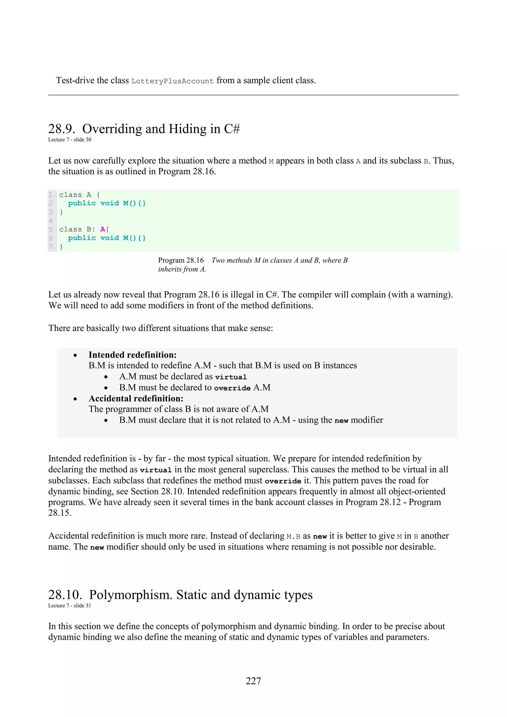 227 Test-drive the class LotteryPlusAccount from a sample client class. 28.9. Overriding and Hiding in C# Lecture 7 - slide 30 Let us now carefully explore the situation where a method M appears in both class A and its subclass B. Thus, the situation is as outlined in Program 28.16. 1 2 3 4 5 6 7 class A { public void M(){} } class B: A{ public void M(){} } Program 28.16 Two methods M in classes A and B, where B inherits from A. Let us already now reveal that Program 28.16 is illegal in C#. The compiler will complain (with a warning). We will need to add some modifiers in front of the method definitions. There are basically two different situations that make sense: • Intended redefinition: B.M is intended to redefine A.M - such that B.M is used on B instances • A.M must be declared as virtual • B.M must be declared to override A.M • Accidental redefinition: The programmer of class B is not aware of A.M • B.M must declare that it is not related to A.M - using the new modifier Intended redefinition is - by far - the most typical situation. We prepare for intended redefinition by declaring the method as virtual in the most general superclass. This causes the method to be virtual in all subclasses. Each subclass that redefines the method must override it. This pattern paves the road for dynamic binding, see Section 28.10. Intended redefinition appears frequently in almost all object-oriented programs. We have already seen it several times in the bank account classes in Program 28.12 - Program 28.15. Accidental redefinition is much more rare. Instead of declaring M.B as new it is better to give M in B another name. The new modifier should only be used in situations where renaming is not possible nor desirable. 28.10. Polymorphism. Static and dynamic types Lecture 7 - slide 31 In this section we define the concepts of polymorphism and dynamic binding. In order to be precise about dynamic binding we also define the meaning of static and dynamic types of variables and parameters. 