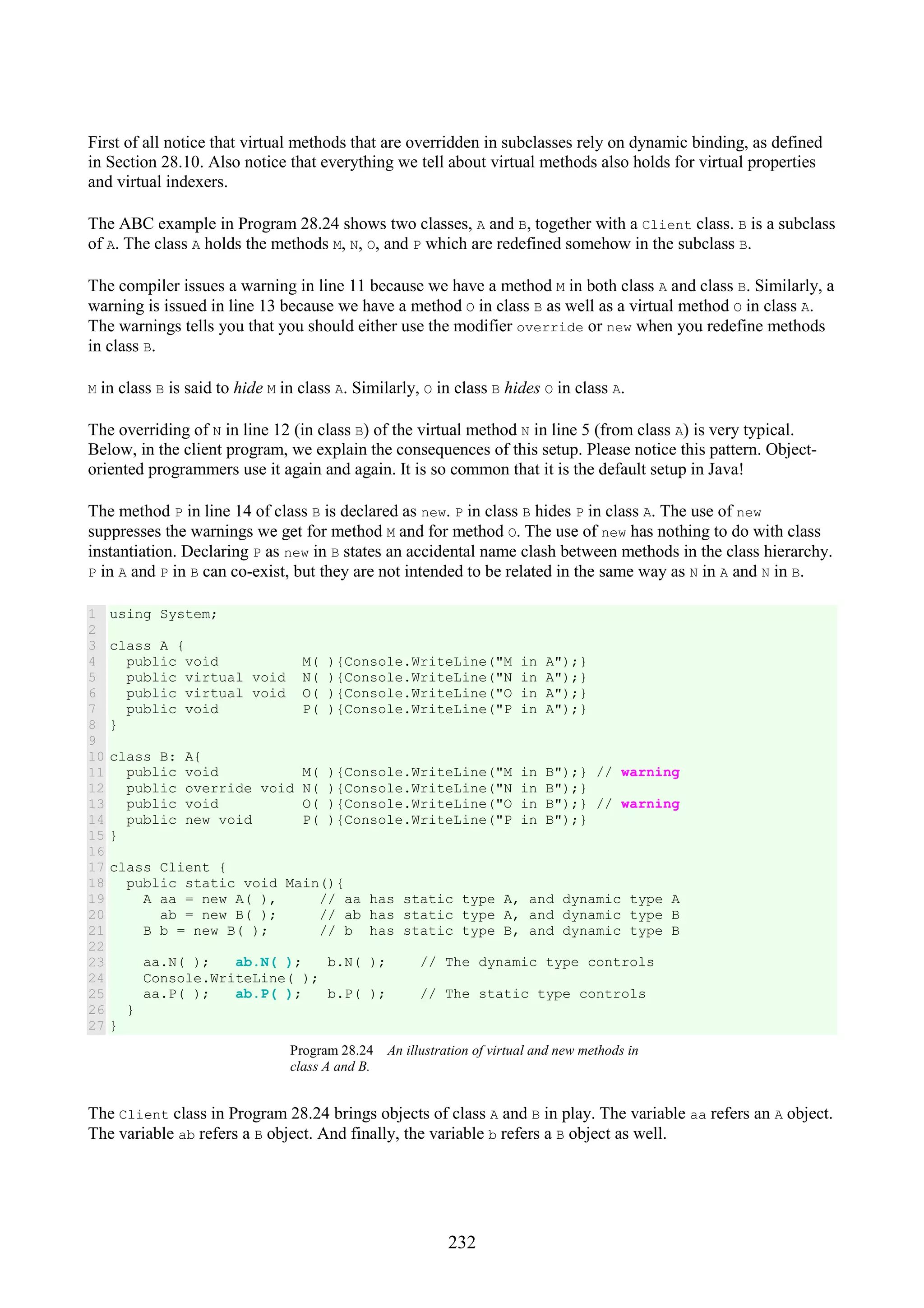 232 First of all notice that virtual methods that are overridden in subclasses rely on dynamic binding, as defined in Section 28.10. Also notice that everything we tell about virtual methods also holds for virtual properties and virtual indexers. The ABC example in Program 28.24 shows two classes, A and B, together with a Client class. B is a subclass of A. The class A holds the methods M, N, O, and P which are redefined somehow in the subclass B. The compiler issues a warning in line 11 because we have a method M in both class A and class B. Similarly, a warning is issued in line 13 because we have a method O in class B as well as a virtual method O in class A. The warnings tells you that you should either use the modifier override or new when you redefine methods in class B. M in class B is said to hide M in class A. Similarly, O in class B hides O in class A. The overriding of N in line 12 (in class B) of the virtual method N in line 5 (from class A) is very typical. Below, in the client program, we explain the consequences of this setup. Please notice this pattern. Object- oriented programmers use it again and again. It is so common that it is the default setup in Java! The method P in line 14 of class B is declared as new. P in class B hides P in class A. The use of new suppresses the warnings we get for method M and for method O. The use of new has nothing to do with class instantiation. Declaring P as new in B states an accidental name clash between methods in the class hierarchy. P in A and P in B can co-exist, but they are not intended to be related in the same way as N in A and N in B. 1 2 3 4 5 6 7 8 9 10 11 12 13 14 15 16 17 18 19 20 21 22 23 24 25 26 27 using System; class A { public void M( ){Console.WriteLine("M in A");} public virtual void N( ){Console.WriteLine("N in A");} public virtual void O( ){Console.WriteLine("O in A");} public void P( ){Console.WriteLine("P in A");} } class B: A{ public void M( ){Console.WriteLine("M in B");} // warning public override void N( ){Console.WriteLine("N in B");} public void O( ){Console.WriteLine("O in B");} // warning public new void P( ){Console.WriteLine("P in B");} } class Client { public static void Main(){ A aa = new A( ), // aa has static type A, and dynamic type A ab = new B( ); // ab has static type A, and dynamic type B B b = new B( ); // b has static type B, and dynamic type B aa.N( ); ab.N( ); b.N( ); // The dynamic type controls Console.WriteLine( ); aa.P( ); ab.P( ); b.P( ); // The static type controls } } Program 28.24 An illustration of virtual and new methods in class A and B. The Client class in Program 28.24 brings objects of class A and B in play. The variable aa refers an A object. The variable ab refers a B object. And finally, the variable b refers a B object as well. 