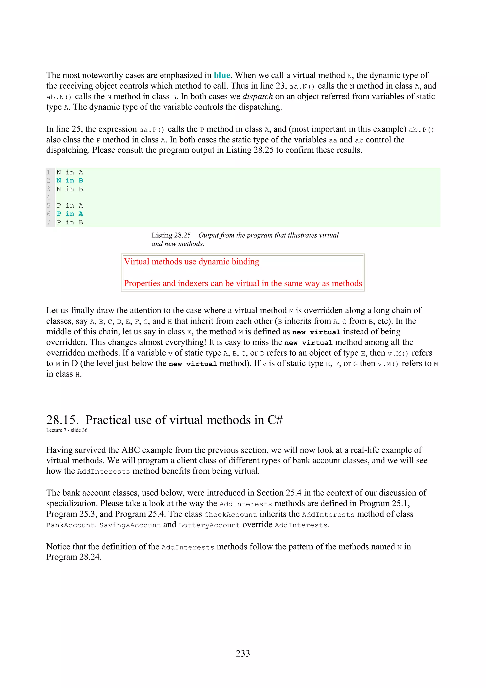 233 The most noteworthy cases are emphasized in blue. When we call a virtual method N, the dynamic type of the receiving object controls which method to call. Thus in line 23, aa.N() calls the N method in class A, and ab.N() calls the N method in class B. In both cases we dispatch on an object referred from variables of static type A. The dynamic type of the variable controls the dispatching. In line 25, the expression aa.P() calls the P method in class A, and (most important in this example) ab.P() also class the P method in class A. In both cases the static type of the variables aa and ab control the dispatching. Please consult the program output in Listing 28.25 to confirm these results. 1 2 3 4 5 6 7 N in A N in B N in B P in A P in A P in B Listing 28.25 Output from the program that illustrates virtual and new methods. Virtual methods use dynamic binding Properties and indexers can be virtual in the same way as methods Let us finally draw the attention to the case where a virtual method M is overridden along a long chain of classes, say A, B, C, D, E, F, G, and H that inherit from each other (B inherits from A, C from B, etc). In the middle of this chain, let us say in class E, the method M is defined as new virtual instead of being overridden. This changes almost everything! It is easy to miss the new virtual method among all the overridden methods. If a variable v of static type A, B, C, or D refers to an object of type H, then v.M() refers to M in D (the level just below the new virtual method). If v is of static type E, F, or G then v.M() refers to M in class H. 28.15. Practical use of virtual methods in C# Lecture 7 - slide 36 Having survived the ABC example from the previous section, we will now look at a real-life example of virtual methods. We will program a client class of different types of bank account classes, and we will see how the AddInterests method benefits from being virtual. The bank account classes, used below, were introduced in Section 25.4 in the context of our discussion of specialization. Please take a look at the way the AddInterests methods are defined in Program 25.1, Program 25.3, and Program 25.4. The class CheckAccount inherits the AddInterests method of class BankAccount. SavingsAccount and LotteryAccount override AddInterests. Notice that the definition of the AddInterests methods follow the pattern of the methods named N in Program 28.24. 