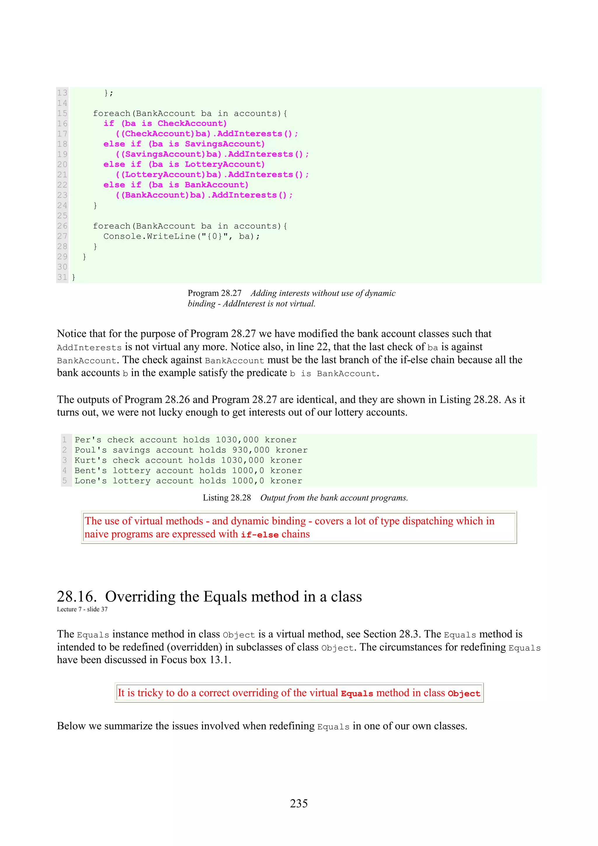235 13 14 15 16 17 18 19 20 21 22 23 24 25 26 27 28 29 30 31 }; foreach(BankAccount ba in accounts){ if (ba is CheckAccount) ((CheckAccount)ba).AddInterests(); else if (ba is SavingsAccount) ((SavingsAccount)ba).AddInterests(); else if (ba is LotteryAccount) ((LotteryAccount)ba).AddInterests(); else if (ba is BankAccount) ((BankAccount)ba).AddInterests(); } foreach(BankAccount ba in accounts){ Console.WriteLine("{0}", ba); } } } Program 28.27 Adding interests without use of dynamic binding - AddInterest is not virtual. Notice that for the purpose of Program 28.27 we have modified the bank account classes such that AddInterests is not virtual any more. Notice also, in line 22, that the last check of ba is against BankAccount. The check against BankAccount must be the last branch of the if-else chain because all the bank accounts b in the example satisfy the predicate b is BankAccount. The outputs of Program 28.26 and Program 28.27 are identical, and they are shown in Listing 28.28. As it turns out, we were not lucky enough to get interests out of our lottery accounts. 1 2 3 4 5 Per's check account holds 1030,000 kroner Poul's savings account holds 930,000 kroner Kurt's check account holds 1030,000 kroner Bent's lottery account holds 1000,0 kroner Lone's lottery account holds 1000,0 kroner Listing 28.28 Output from the bank account programs. The use of virtual methods - and dynamic binding - covers a lot of type dispatching which in naive programs are expressed with if-else chains 28.16. Overriding the Equals method in a class Lecture 7 - slide 37 The Equals instance method in class Object is a virtual method, see Section 28.3. The Equals method is intended to be redefined (overridden) in subclasses of class Object. The circumstances for redefining Equals have been discussed in Focus box 13.1. It is tricky to do a correct overriding of the virtual Equals method in class Object Below we summarize the issues involved when redefining Equals in one of our own classes. 