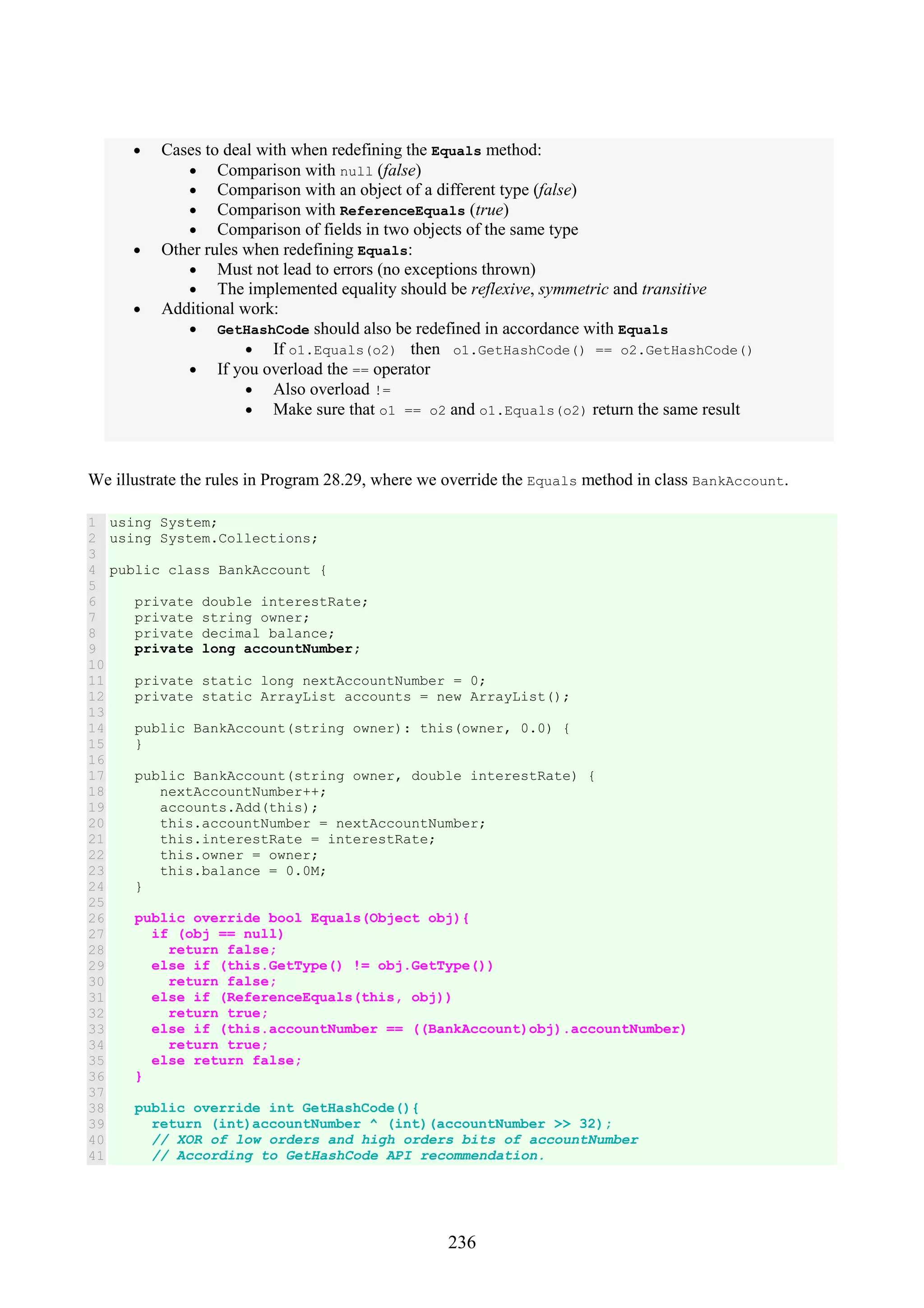 236 • Cases to deal with when redefining the Equals method: • Comparison with null (false) • Comparison with an object of a different type (false) • Comparison with ReferenceEquals (true) • Comparison of fields in two objects of the same type • Other rules when redefining Equals: • Must not lead to errors (no exceptions thrown) • The implemented equality should be reflexive, symmetric and transitive • Additional work: • GetHashCode should also be redefined in accordance with Equals • If o1.Equals(o2) then o1.GetHashCode() == o2.GetHashCode() • If you overload the == operator • Also overload != • Make sure that o1 == o2 and o1.Equals(o2) return the same result We illustrate the rules in Program 28.29, where we override the Equals method in class BankAccount. 1 2 3 4 5 6 7 8 9 10 11 12 13 14 15 16 17 18 19 20 21 22 23 24 25 26 27 28 29 30 31 32 33 34 35 36 37 38 39 40 41 using System; using System.Collections; public class BankAccount { private double interestRate; private string owner; private decimal balance; private long accountNumber; private static long nextAccountNumber = 0; private static ArrayList accounts = new ArrayList(); public BankAccount(string owner): this(owner, 0.0) { } public BankAccount(string owner, double interestRate) { nextAccountNumber++; accounts.Add(this); this.accountNumber = nextAccountNumber; this.interestRate = interestRate; this.owner = owner; this.balance = 0.0M; } public override bool Equals(Object obj){ if (obj == null) return false; else if (this.GetType() != obj.GetType()) return false; else if (ReferenceEquals(this, obj)) return true; else if (this.accountNumber == ((BankAccount)obj).accountNumber) return true; else return false; } public override int GetHashCode(){ return (int)accountNumber ^ (int)(accountNumber >> 32); // XOR of low orders and high orders bits of accountNumber // According to GetHashCode API recommendation. 