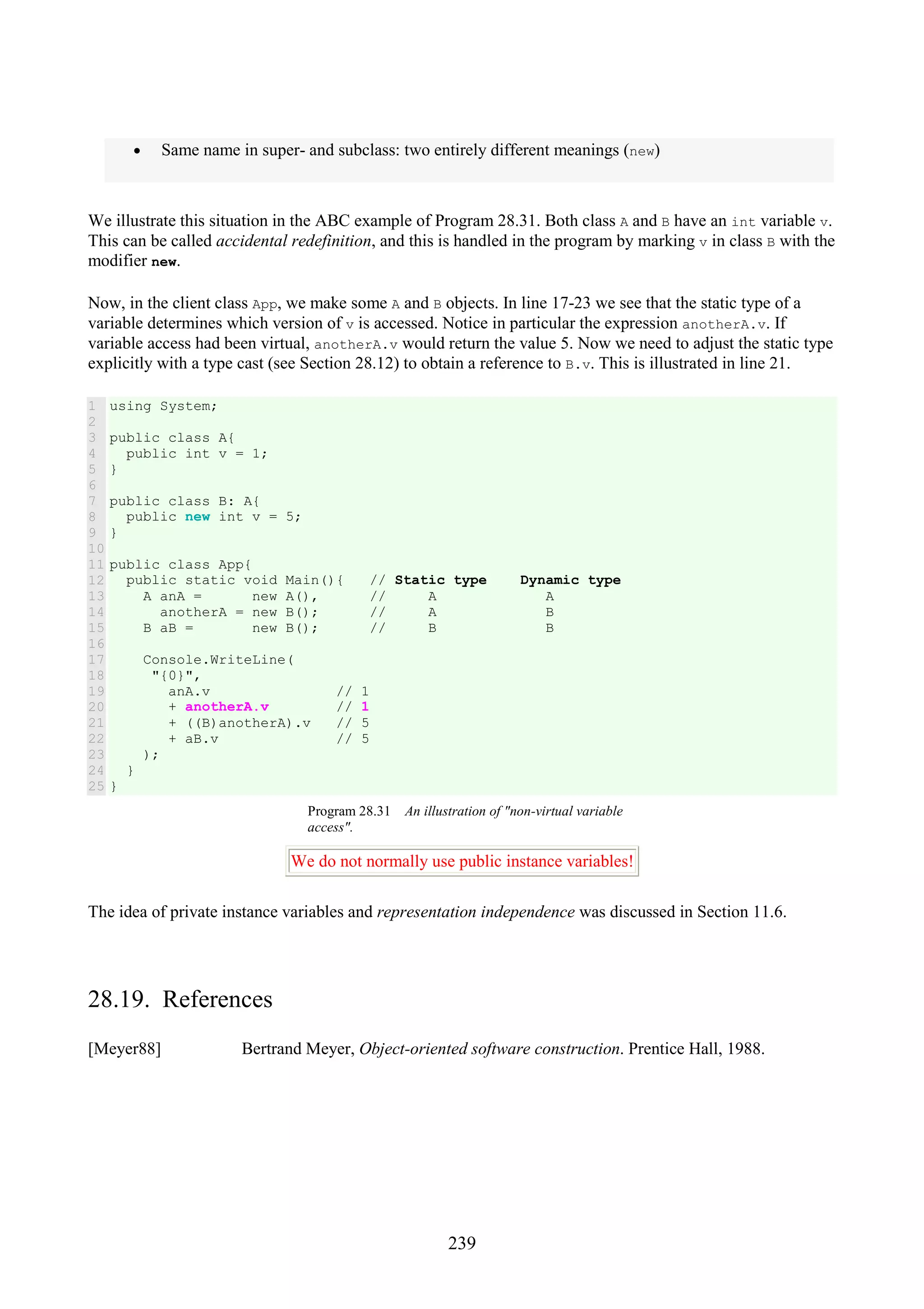 239 • Same name in super- and subclass: two entirely different meanings (new) We illustrate this situation in the ABC example of Program 28.31. Both class A and B have an int variable v. This can be called accidental redefinition, and this is handled in the program by marking v in class B with the modifier new. Now, in the client class App, we make some A and B objects. In line 17-23 we see that the static type of a variable determines which version of v is accessed. Notice in particular the expression anotherA.v. If variable access had been virtual, anotherA.v would return the value 5. Now we need to adjust the static type explicitly with a type cast (see Section 28.12) to obtain a reference to B.v. This is illustrated in line 21. 1 2 3 4 5 6 7 8 9 10 11 12 13 14 15 16 17 18 19 20 21 22 23 24 25 using System; public class A{ public int v = 1; } public class B: A{ public new int v = 5; } public class App{ public static void Main(){ // Static type Dynamic type A anA = new A(), // A A anotherA = new B(); // A B B aB = new B(); // B B Console.WriteLine( "{0}", anA.v // 1 + anotherA.v // 1 + ((B)anotherA).v // 5 + aB.v // 5 ); } } Program 28.31 An illustration of "non-virtual variable access". We do not normally use public instance variables! The idea of private instance variables and representation independence was discussed in Section 11.6. 28.19. References [Meyer88] Bertrand Meyer, Object-oriented software construction. Prentice Hall, 1988. 