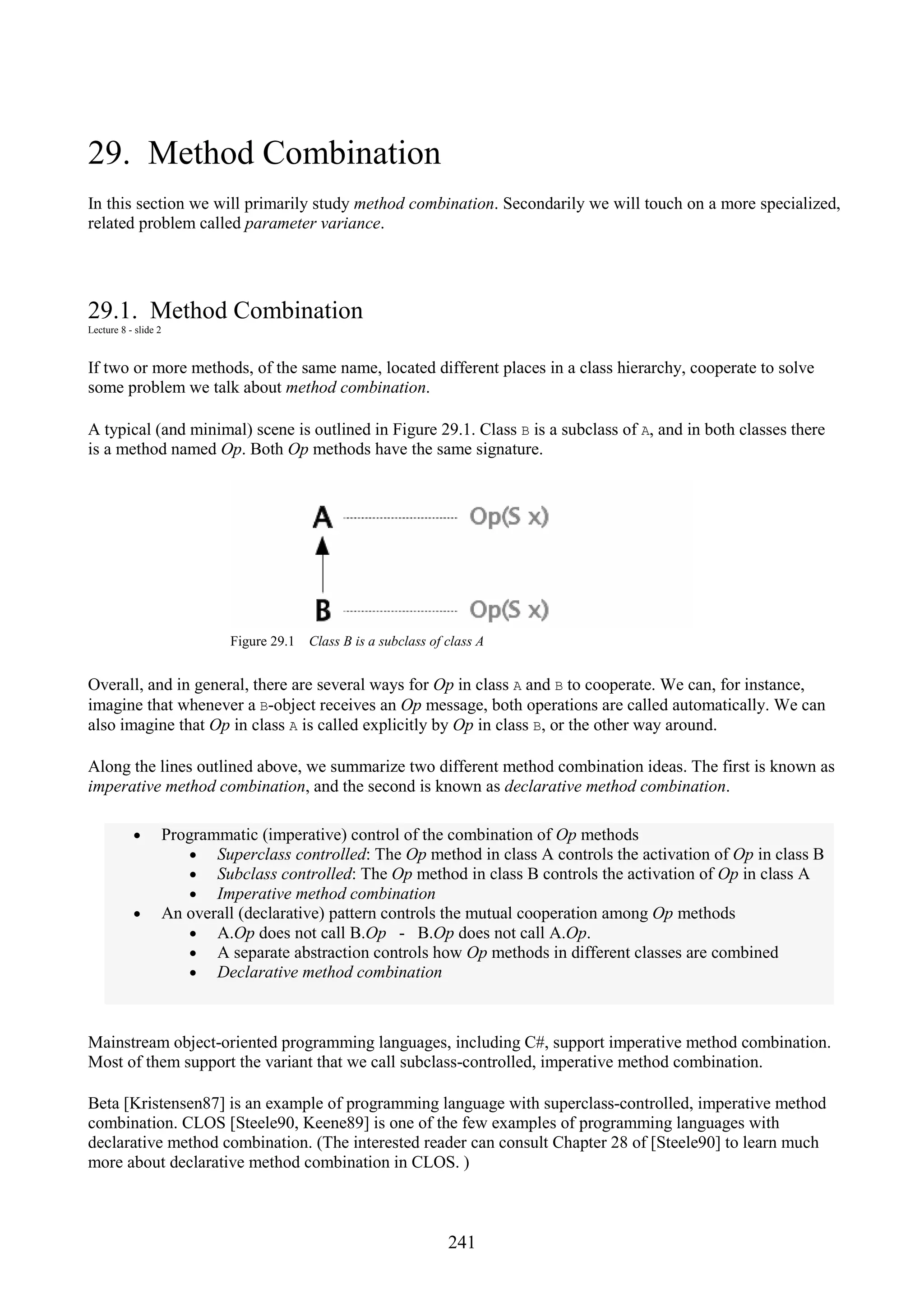 241 29. Method Combination In this section we will primarily study method combination. Secondarily we will touch on a more specialized, related problem called parameter variance. 29.1. Method Combination Lecture 8 - slide 2 If two or more methods, of the same name, located different places in a class hierarchy, cooperate to solve some problem we talk about method combination. A typical (and minimal) scene is outlined in Figure 29.1. Class B is a subclass of A, and in both classes there is a method named Op. Both Op methods have the same signature. Figure 29.1 Class B is a subclass of class A Overall, and in general, there are several ways for Op in class A and B to cooperate. We can, for instance, imagine that whenever a B-object receives an Op message, both operations are called automatically. We can also imagine that Op in class A is called explicitly by Op in class B, or the other way around. Along the lines outlined above, we summarize two different method combination ideas. The first is known as imperative method combination, and the second is known as declarative method combination. • Programmatic (imperative) control of the combination of Op methods • Superclass controlled: The Op method in class A controls the activation of Op in class B • Subclass controlled: The Op method in class B controls the activation of Op in class A • Imperative method combination • An overall (declarative) pattern controls the mutual cooperation among Op methods • A.Op does not call B.Op - B.Op does not call A.Op. • A separate abstraction controls how Op methods in different classes are combined • Declarative method combination Mainstream object-oriented programming languages, including C#, support imperative method combination. Most of them support the variant that we call subclass-controlled, imperative method combination. Beta [Kristensen87] is an example of programming language with superclass-controlled, imperative method combination. CLOS [Steele90, Keene89] is one of the few examples of programming languages with declarative method combination. (The interested reader can consult Chapter 28 of [Steele90] to learn much more about declarative method combination in CLOS. ) 