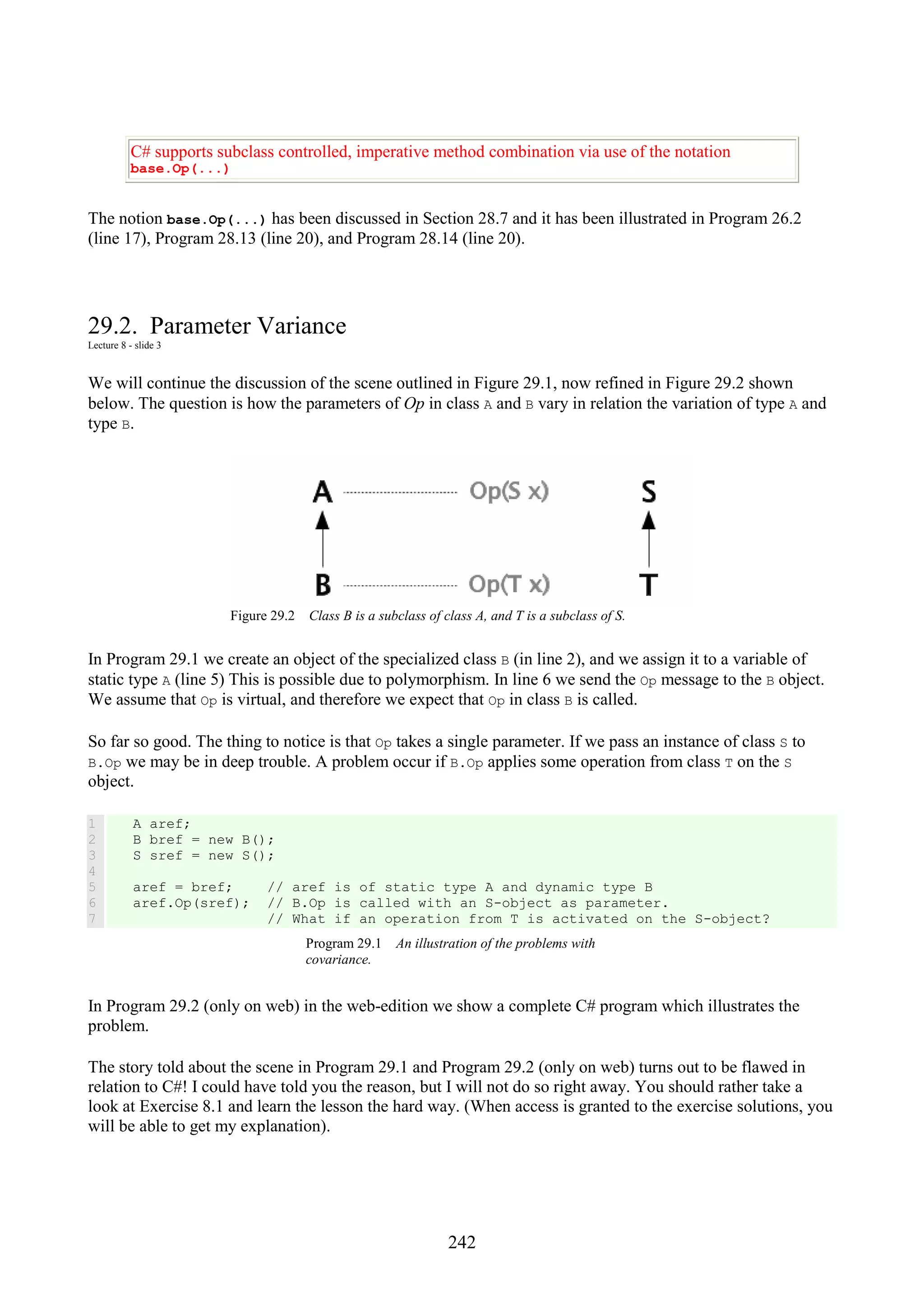 242 C# supports subclass controlled, imperative method combination via use of the notation base.Op(...) The notion base.Op(...) has been discussed in Section 28.7 and it has been illustrated in Program 26.2 (line 17), Program 28.13 (line 20), and Program 28.14 (line 20). 29.2. Parameter Variance Lecture 8 - slide 3 We will continue the discussion of the scene outlined in Figure 29.1, now refined in Figure 29.2 shown below. The question is how the parameters of Op in class A and B vary in relation the variation of type A and type B. Figure 29.2 Class B is a subclass of class A, and T is a subclass of S. In Program 29.1 we create an object of the specialized class B (in line 2), and we assign it to a variable of static type A (line 5) This is possible due to polymorphism. In line 6 we send the Op message to the B object. We assume that Op is virtual, and therefore we expect that Op in class B is called. So far so good. The thing to notice is that Op takes a single parameter. If we pass an instance of class S to B.Op we may be in deep trouble. A problem occur if B.Op applies some operation from class T on the S object. 1 2 3 4 5 6 7 A aref; B bref = new B(); S sref = new S(); aref = bref; // aref is of static type A and dynamic type B aref.Op(sref); // B.Op is called with an S-object as parameter. // What if an operation from T is activated on the S-object? Program 29.1 An illustration of the problems with covariance. In Program 29.2 (only on web) in the web-edition we show a complete C# program which illustrates the problem. The story told about the scene in Program 29.1 and Program 29.2 (only on web) turns out to be flawed in relation to C#! I could have told you the reason, but I will not do so right away. You should rather take a look at Exercise 8.1 and learn the lesson the hard way. (When access is granted to the exercise solutions, you will be able to get my explanation). 