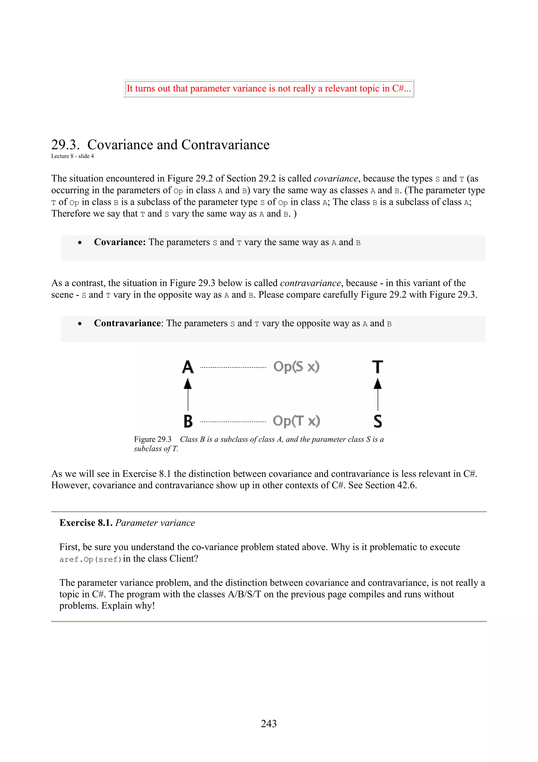 243 It turns out that parameter variance is not really a relevant topic in C#... 29.3. Covariance and Contravariance Lecture 8 - slide 4 The situation encountered in Figure 29.2 of Section 29.2 is called covariance, because the types S and T (as occurring in the parameters of Op in class A and B) vary the same way as classes A and B. (The parameter type T of Op in class B is a subclass of the parameter type S of Op in class A; The class B is a subclass of class A; Therefore we say that T and S vary the same way as A and B. ) • Covariance: The parameters S and T vary the same way as A and B As a contrast, the situation in Figure 29.3 below is called contravariance, because - in this variant of the scene - S and T vary in the opposite way as A and B. Please compare carefully Figure 29.2 with Figure 29.3. • Contravariance: The parameters S and T vary the opposite way as A and B Figure 29.3 Class B is a subclass of class A, and the parameter class S is a subclass of T. As we will see in Exercise 8.1 the distinction between covariance and contravariance is less relevant in C#. However, covariance and contravariance show up in other contexts of C#. See Section 42.6. Exercise 8.1. Parameter variance First, be sure you understand the co-variance problem stated above. Why is it problematic to execute aref.Op(sref)in the class Client? The parameter variance problem, and the distinction between covariance and contravariance, is not really a topic in C#. The program with the classes A/B/S/T on the previous page compiles and runs without problems. Explain why! 