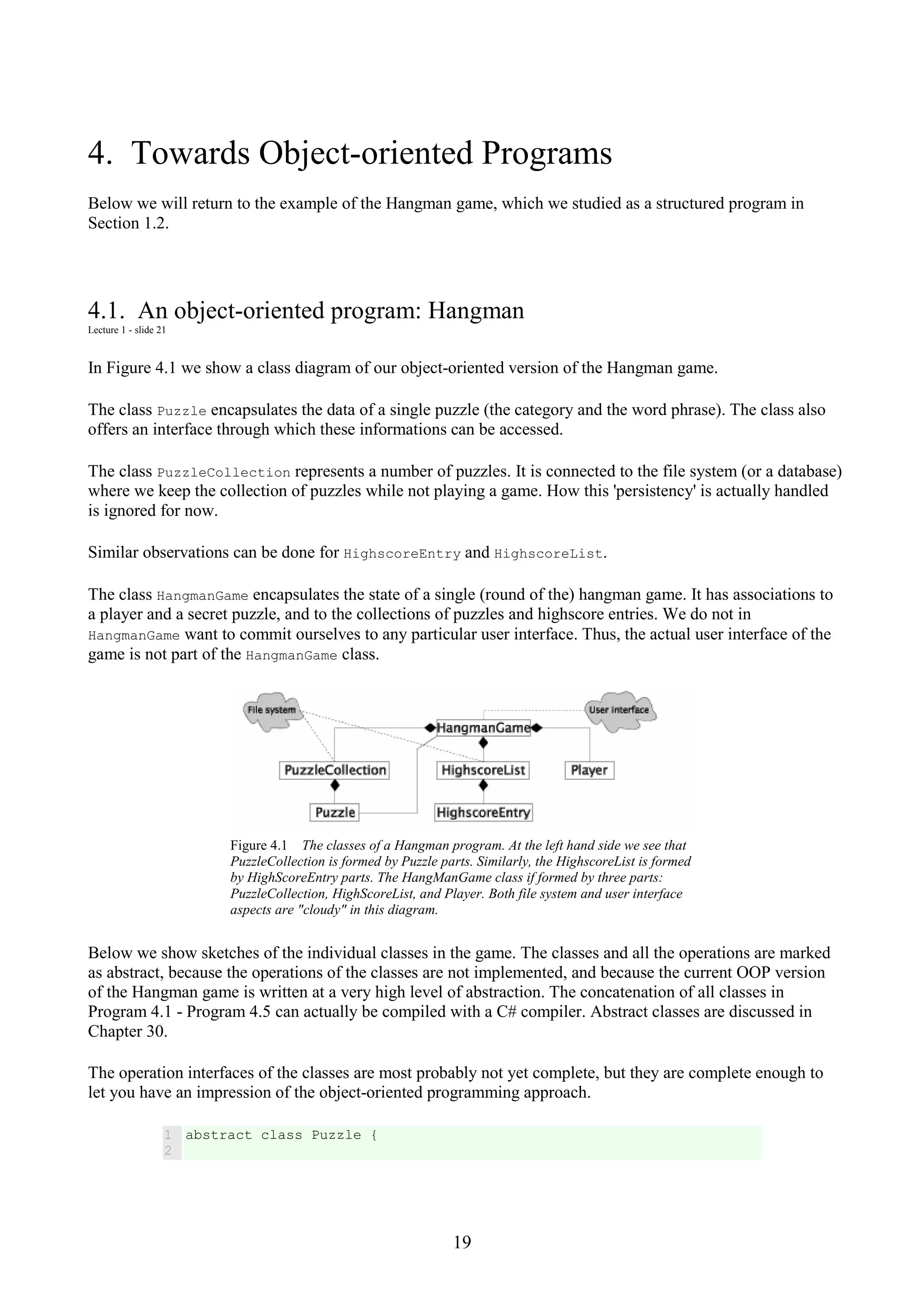 19 4. Towards Object-oriented Programs Below we will return to the example of the Hangman game, which we studied as a structured program in Section 1.2. 4.1. An object-oriented program: Hangman Lecture 1 - slide 21 In Figure 4.1 we show a class diagram of our object-oriented version of the Hangman game. The class Puzzle encapsulates the data of a single puzzle (the category and the word phrase). The class also offers an interface through which these informations can be accessed. The class PuzzleCollection represents a number of puzzles. It is connected to the file system (or a database) where we keep the collection of puzzles while not playing a game. How this 'persistency' is actually handled is ignored for now. Similar observations can be done for HighscoreEntry and HighscoreList. The class HangmanGame encapsulates the state of a single (round of the) hangman game. It has associations to a player and a secret puzzle, and to the collections of puzzles and highscore entries. We do not in HangmanGame want to commit ourselves to any particular user interface. Thus, the actual user interface of the game is not part of the HangmanGame class. Figure 4.1 The classes of a Hangman program. At the left hand side we see that PuzzleCollection is formed by Puzzle parts. Similarly, the HighscoreList is formed by HighScoreEntry parts. The HangManGame class if formed by three parts: PuzzleCollection, HighScoreList, and Player. Both file system and user interface aspects are "cloudy" in this diagram. Below we show sketches of the individual classes in the game. The classes and all the operations are marked as abstract, because the operations of the classes are not implemented, and because the current OOP version of the Hangman game is written at a very high level of abstraction. The concatenation of all classes in Program 4.1 - Program 4.5 can actually be compiled with a C# compiler. Abstract classes are discussed in Chapter 30. The operation interfaces of the classes are most probably not yet complete, but they are complete enough to let you have an impression of the object-oriented programming approach. 1 2 abstract class Puzzle { 