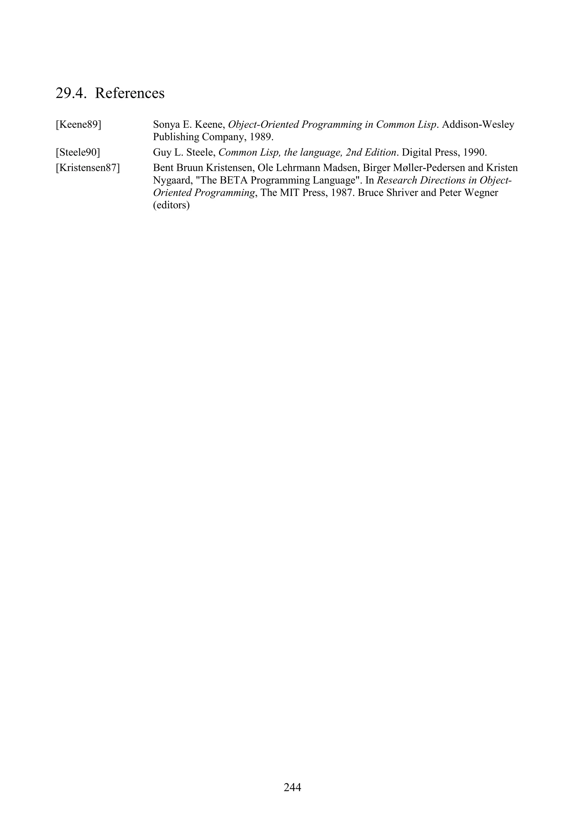244 29.4. References [Keene89] Sonya E. Keene, Object-Oriented Programming in Common Lisp. Addison-Wesley Publishing Company, 1989. [Steele90] Guy L. Steele, Common Lisp, the language, 2nd Edition. Digital Press, 1990. [Kristensen87] Bent Bruun Kristensen, Ole Lehrmann Madsen, Birger Møller-Pedersen and Kristen Nygaard, "The BETA Programming Language". In Research Directions in Object- Oriented Programming, The MIT Press, 1987. Bruce Shriver and Peter Wegner (editors) 