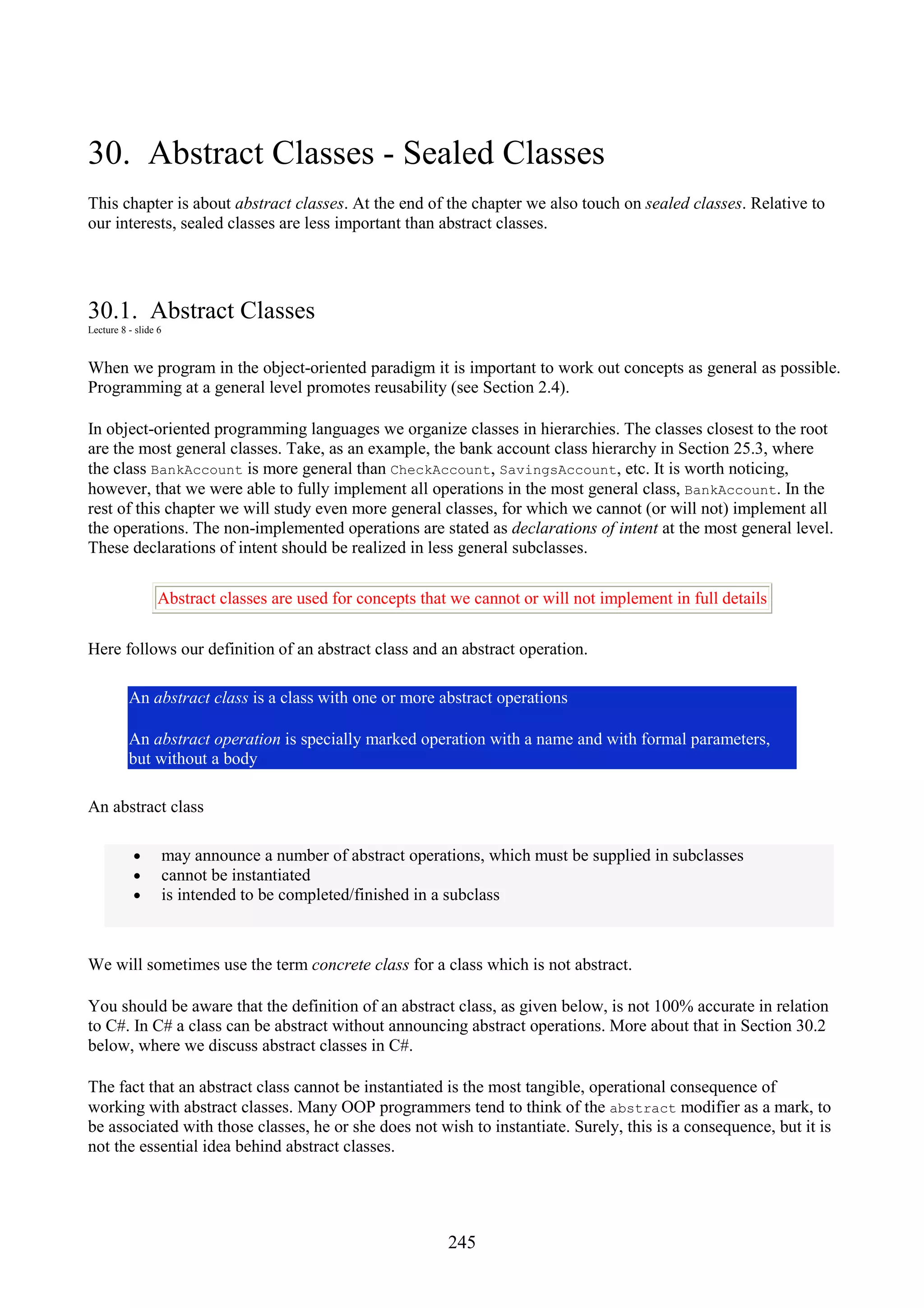 245 30. Abstract Classes - Sealed Classes This chapter is about abstract classes. At the end of the chapter we also touch on sealed classes. Relative to our interests, sealed classes are less important than abstract classes. 30.1. Abstract Classes Lecture 8 - slide 6 When we program in the object-oriented paradigm it is important to work out concepts as general as possible. Programming at a general level promotes reusability (see Section 2.4). In object-oriented programming languages we organize classes in hierarchies. The classes closest to the root are the most general classes. Take, as an example, the bank account class hierarchy in Section 25.3, where the class BankAccount is more general than CheckAccount, SavingsAccount, etc. It is worth noticing, however, that we were able to fully implement all operations in the most general class, BankAccount. In the rest of this chapter we will study even more general classes, for which we cannot (or will not) implement all the operations. The non-implemented operations are stated as declarations of intent at the most general level. These declarations of intent should be realized in less general subclasses. Abstract classes are used for concepts that we cannot or will not implement in full details Here follows our definition of an abstract class and an abstract operation. An abstract class is a class with one or more abstract operations An abstract operation is specially marked operation with a name and with formal parameters, but without a body An abstract class • may announce a number of abstract operations, which must be supplied in subclasses • cannot be instantiated • is intended to be completed/finished in a subclass We will sometimes use the term concrete class for a class which is not abstract. You should be aware that the definition of an abstract class, as given below, is not 100% accurate in relation to C#. In C# a class can be abstract without announcing abstract operations. More about that in Section 30.2 below, where we discuss abstract classes in C#. The fact that an abstract class cannot be instantiated is the most tangible, operational consequence of working with abstract classes. Many OOP programmers tend to think of the abstract modifier as a mark, to be associated with those classes, he or she does not wish to instantiate. Surely, this is a consequence, but it is not the essential idea behind abstract classes. 
