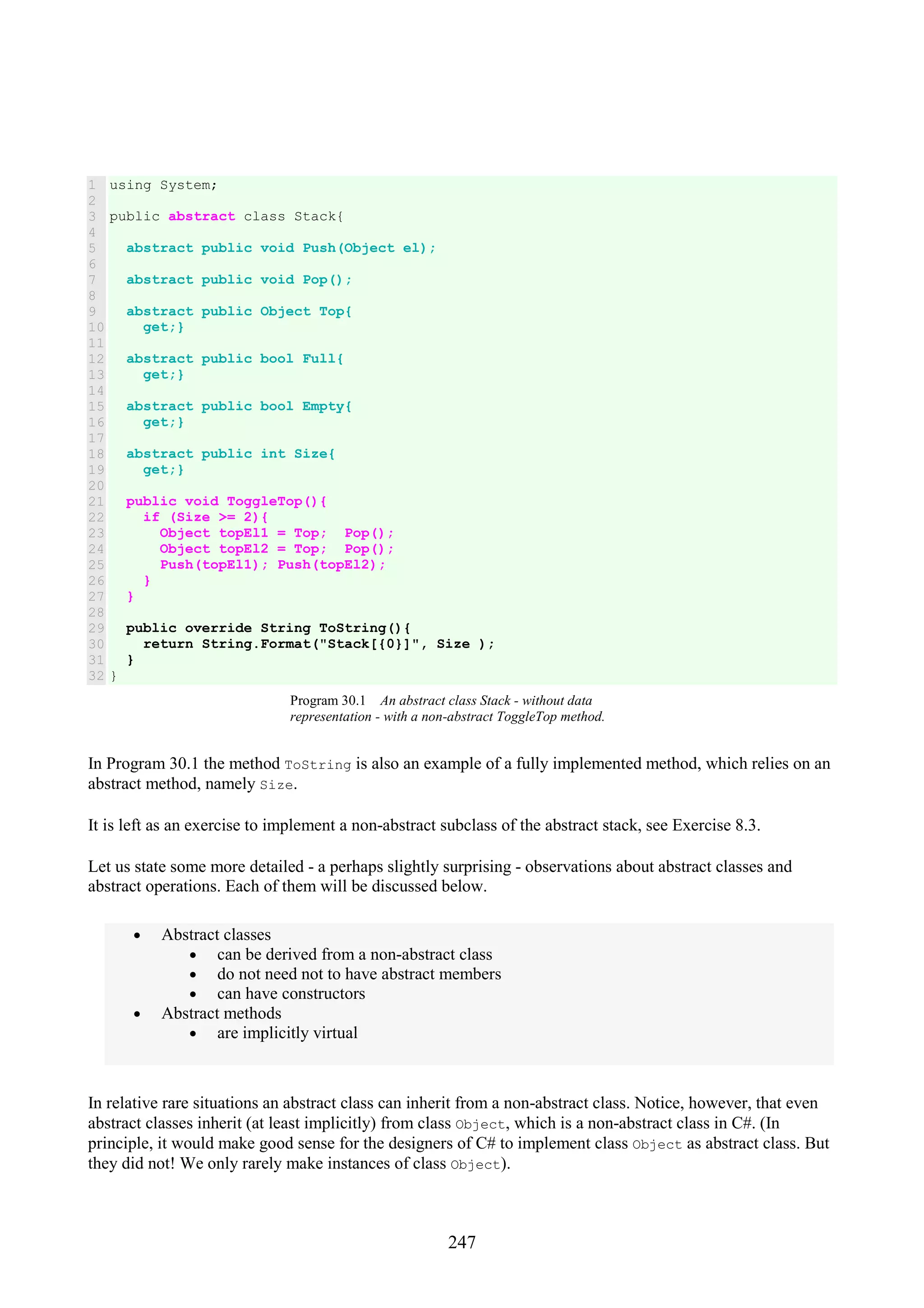 247 1 2 3 4 5 6 7 8 9 10 11 12 13 14 15 16 17 18 19 20 21 22 23 24 25 26 27 28 29 30 31 32 using System; public abstract class Stack{ abstract public void Push(Object el); abstract public void Pop(); abstract public Object Top{ get;} abstract public bool Full{ get;} abstract public bool Empty{ get;} abstract public int Size{ get;} public void ToggleTop(){ if (Size >= 2){ Object topEl1 = Top; Pop(); Object topEl2 = Top; Pop(); Push(topEl1); Push(topEl2); } } public override String ToString(){ return String.Format("Stack[{0}]", Size ); } } Program 30.1 An abstract class Stack - without data representation - with a non-abstract ToggleTop method. In Program 30.1 the method ToString is also an example of a fully implemented method, which relies on an abstract method, namely Size. It is left as an exercise to implement a non-abstract subclass of the abstract stack, see Exercise 8.3. Let us state some more detailed - a perhaps slightly surprising - observations about abstract classes and abstract operations. Each of them will be discussed below. • Abstract classes • can be derived from a non-abstract class • do not need not to have abstract members • can have constructors • Abstract methods • are implicitly virtual In relative rare situations an abstract class can inherit from a non-abstract class. Notice, however, that even abstract classes inherit (at least implicitly) from class Object, which is a non-abstract class in C#. (In principle, it would make good sense for the designers of C# to implement class Object as abstract class. But they did not! We only rarely make instances of class Object). 
