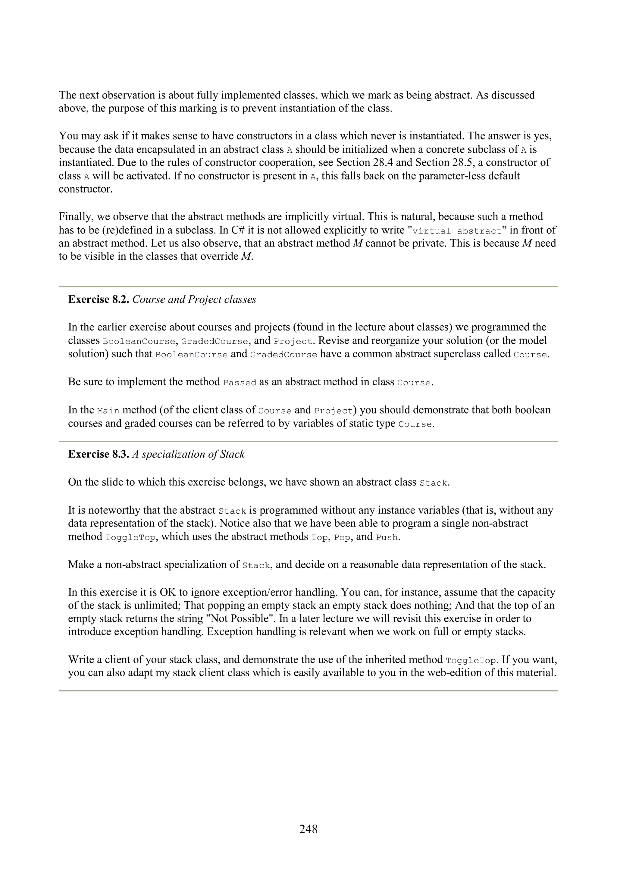 248 The next observation is about fully implemented classes, which we mark as being abstract. As discussed above, the purpose of this marking is to prevent instantiation of the class. You may ask if it makes sense to have constructors in a class which never is instantiated. The answer is yes, because the data encapsulated in an abstract class A should be initialized when a concrete subclass of A is instantiated. Due to the rules of constructor cooperation, see Section 28.4 and Section 28.5, a constructor of class A will be activated. If no constructor is present in A, this falls back on the parameter-less default constructor. Finally, we observe that the abstract methods are implicitly virtual. This is natural, because such a method has to be (re)defined in a subclass. In C# it is not allowed explicitly to write "virtual abstract" in front of an abstract method. Let us also observe, that an abstract method M cannot be private. This is because M need to be visible in the classes that override M. Exercise 8.2. Course and Project classes In the earlier exercise about courses and projects (found in the lecture about classes) we programmed the classes BooleanCourse, GradedCourse, and Project. Revise and reorganize your solution (or the model solution) such that BooleanCourse and GradedCourse have a common abstract superclass called Course. Be sure to implement the method Passed as an abstract method in class Course. In the Main method (of the client class of Course and Project) you should demonstrate that both boolean courses and graded courses can be referred to by variables of static type Course. Exercise 8.3. A specialization of Stack On the slide to which this exercise belongs, we have shown an abstract class Stack. It is noteworthy that the abstract Stack is programmed without any instance variables (that is, without any data representation of the stack). Notice also that we have been able to program a single non-abstract method ToggleTop, which uses the abstract methods Top, Pop, and Push. Make a non-abstract specialization of Stack, and decide on a reasonable data representation of the stack. In this exercise it is OK to ignore exception/error handling. You can, for instance, assume that the capacity of the stack is unlimited; That popping an empty stack an empty stack does nothing; And that the top of an empty stack returns the string "Not Possible". In a later lecture we will revisit this exercise in order to introduce exception handling. Exception handling is relevant when we work on full or empty stacks. Write a client of your stack class, and demonstrate the use of the inherited method ToggleTop. If you want, you can also adapt my stack client class which is easily available to you in the web-edition of this material. 