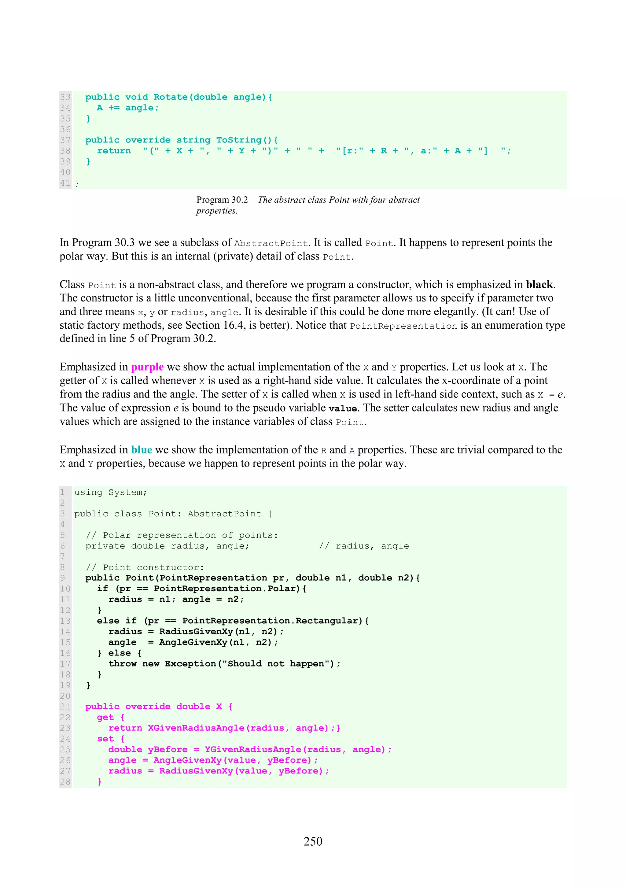 250 33 34 35 36 37 38 39 40 41 public void Rotate(double angle){ A += angle; } public override string ToString(){ return "(" + X + ", " + Y + ")" + " " + "[r:" + R + ", a:" + A + "] "; } } Program 30.2 The abstract class Point with four abstract properties. In Program 30.3 we see a subclass of AbstractPoint. It is called Point. It happens to represent points the polar way. But this is an internal (private) detail of class Point. Class Point is a non-abstract class, and therefore we program a constructor, which is emphasized in black. The constructor is a little unconventional, because the first parameter allows us to specify if parameter two and three means x, y or radius, angle. It is desirable if this could be done more elegantly. (It can! Use of static factory methods, see Section 16.4, is better). Notice that PointRepresentation is an enumeration type defined in line 5 of Program 30.2. Emphasized in purple we show the actual implementation of the X and Y properties. Let us look at X. The getter of X is called whenever X is used as a right-hand side value. It calculates the x-coordinate of a point from the radius and the angle. The setter of X is called when X is used in left-hand side context, such as X = e. The value of expression e is bound to the pseudo variable value. The setter calculates new radius and angle values which are assigned to the instance variables of class Point. Emphasized in blue we show the implementation of the R and A properties. These are trivial compared to the X and Y properties, because we happen to represent points in the polar way. 1 2 3 4 5 6 7 8 9 10 11 12 13 14 15 16 17 18 19 20 21 22 23 24 25 26 27 28 using System; public class Point: AbstractPoint { // Polar representation of points: private double radius, angle; // radius, angle // Point constructor: public Point(PointRepresentation pr, double n1, double n2){ if (pr == PointRepresentation.Polar){ radius = n1; angle = n2; } else if (pr == PointRepresentation.Rectangular){ radius = RadiusGivenXy(n1, n2); angle = AngleGivenXy(n1, n2); } else { throw new Exception("Should not happen"); } } public override double X { get { return XGivenRadiusAngle(radius, angle);} set { double yBefore = YGivenRadiusAngle(radius, angle); angle = AngleGivenXy(value, yBefore); radius = RadiusGivenXy(value, yBefore); } 