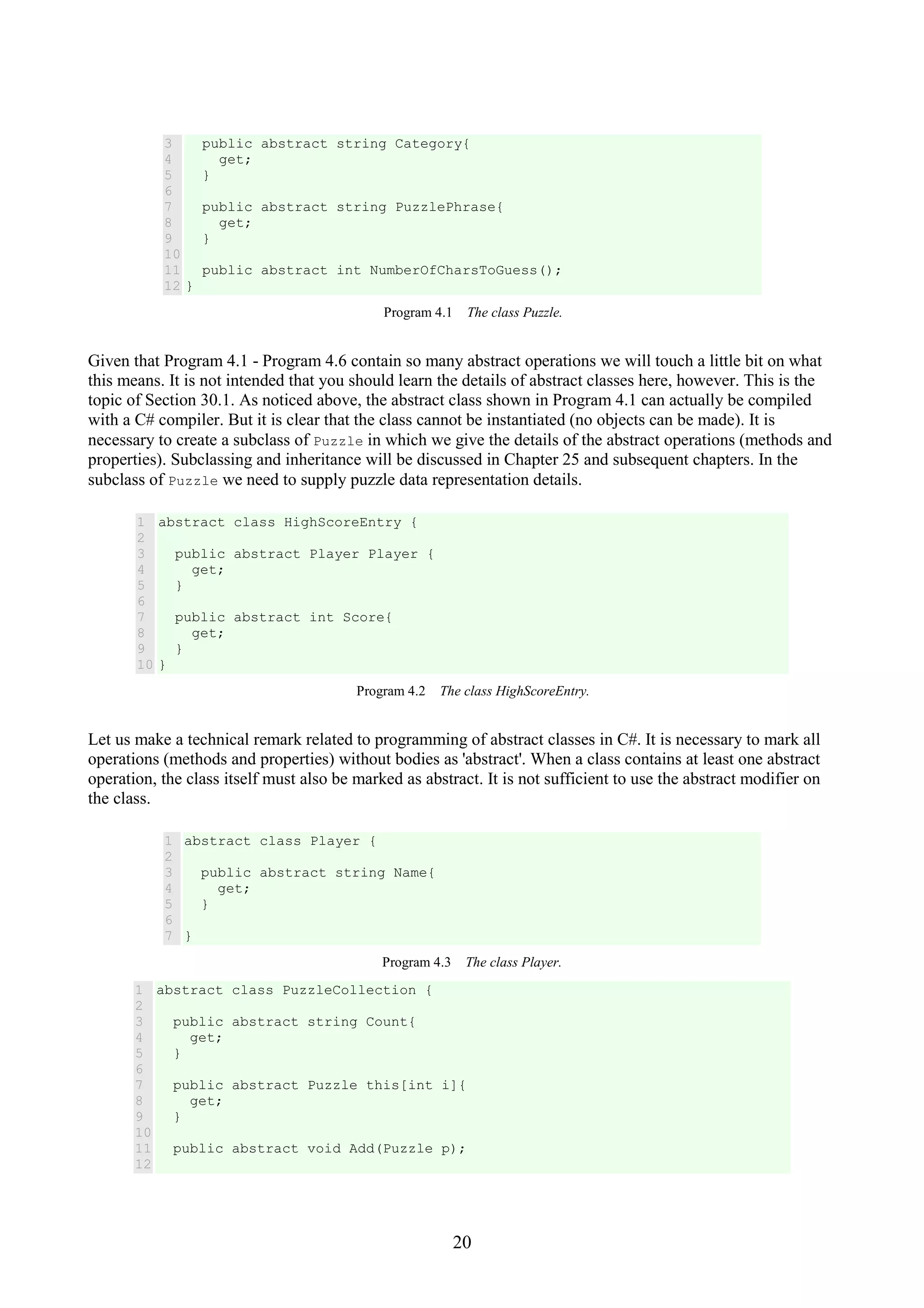 20 3 4 5 6 7 8 9 10 11 12 public abstract string Category{ get; } public abstract string PuzzlePhrase{ get; } public abstract int NumberOfCharsToGuess(); } Program 4.1 The class Puzzle. Given that Program 4.1 - Program 4.6 contain so many abstract operations we will touch a little bit on what this means. It is not intended that you should learn the details of abstract classes here, however. This is the topic of Section 30.1. As noticed above, the abstract class shown in Program 4.1 can actually be compiled with a C# compiler. But it is clear that the class cannot be instantiated (no objects can be made). It is necessary to create a subclass of Puzzle in which we give the details of the abstract operations (methods and properties). Subclassing and inheritance will be discussed in Chapter 25 and subsequent chapters. In the subclass of Puzzle we need to supply puzzle data representation details. 1 2 3 4 5 6 7 8 9 10 abstract class HighScoreEntry { public abstract Player Player { get; } public abstract int Score{ get; } } Program 4.2 The class HighScoreEntry. Let us make a technical remark related to programming of abstract classes in C#. It is necessary to mark all operations (methods and properties) without bodies as 'abstract'. When a class contains at least one abstract operation, the class itself must also be marked as abstract. It is not sufficient to use the abstract modifier on the class. 1 2 3 4 5 6 7 abstract class Player { public abstract string Name{ get; } } Program 4.3 The class Player. 1 2 3 4 5 6 7 8 9 10 11 12 abstract class PuzzleCollection { public abstract string Count{ get; } public abstract Puzzle this[int i]{ get; } public abstract void Add(Puzzle p); 