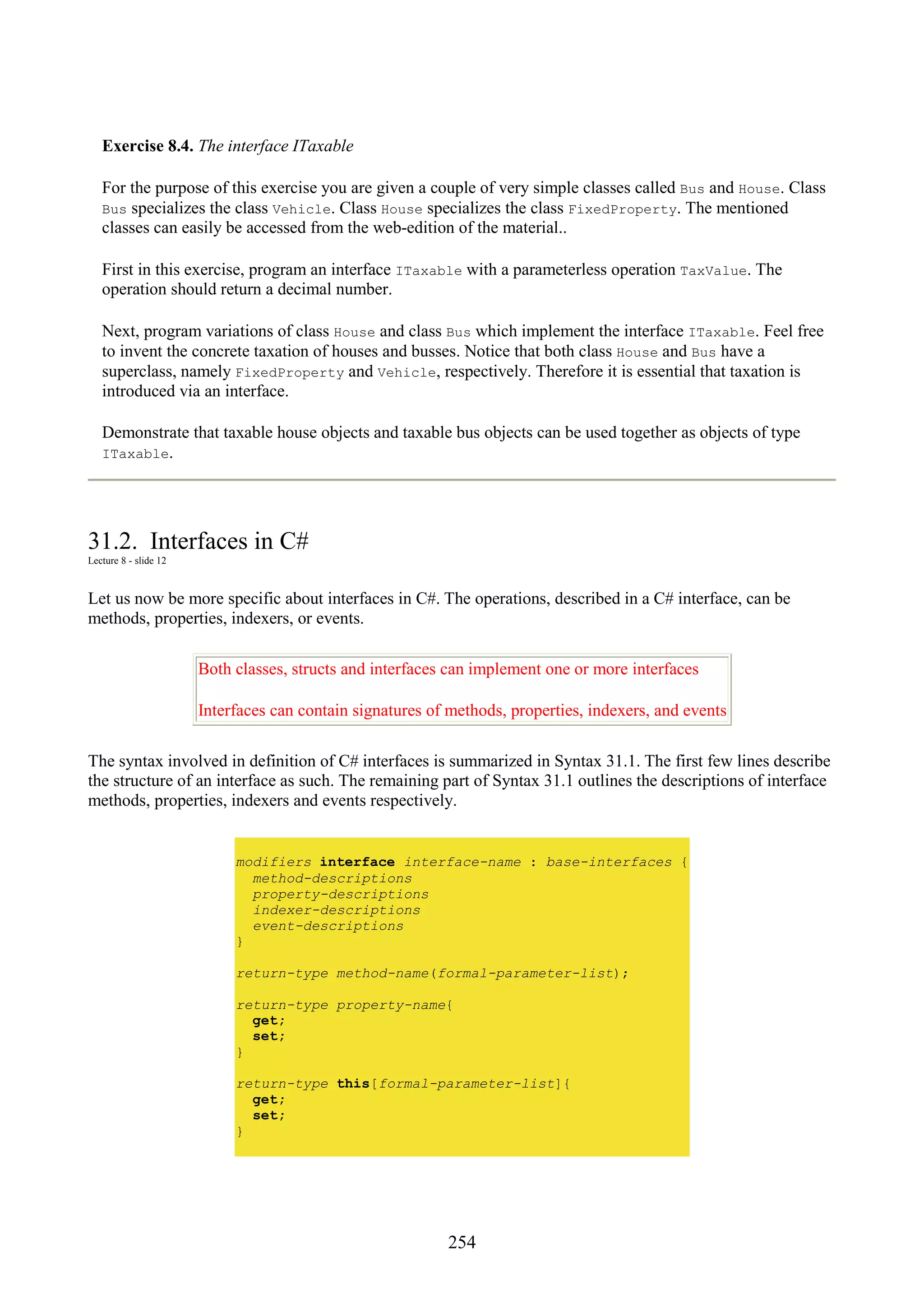 254 Exercise 8.4. The interface ITaxable For the purpose of this exercise you are given a couple of very simple classes called Bus and House. Class Bus specializes the class Vehicle. Class House specializes the class FixedProperty. The mentioned classes can easily be accessed from the web-edition of the material.. First in this exercise, program an interface ITaxable with a parameterless operation TaxValue. The operation should return a decimal number. Next, program variations of class House and class Bus which implement the interface ITaxable. Feel free to invent the concrete taxation of houses and busses. Notice that both class House and Bus have a superclass, namely FixedProperty and Vehicle, respectively. Therefore it is essential that taxation is introduced via an interface. Demonstrate that taxable house objects and taxable bus objects can be used together as objects of type ITaxable. 31.2. Interfaces in C# Lecture 8 - slide 12 Let us now be more specific about interfaces in C#. The operations, described in a C# interface, can be methods, properties, indexers, or events. Both classes, structs and interfaces can implement one or more interfaces Interfaces can contain signatures of methods, properties, indexers, and events The syntax involved in definition of C# interfaces is summarized in Syntax 31.1. The first few lines describe the structure of an interface as such. The remaining part of Syntax 31.1 outlines the descriptions of interface methods, properties, indexers and events respectively. modifiers interface interface-name : base-interfaces { method-descriptions property-descriptions indexer-descriptions event-descriptions } return-type method-name(formal-parameter-list); return-type property-name{ get; set; } return-type this[formal-parameter-list]{ get; set; } 