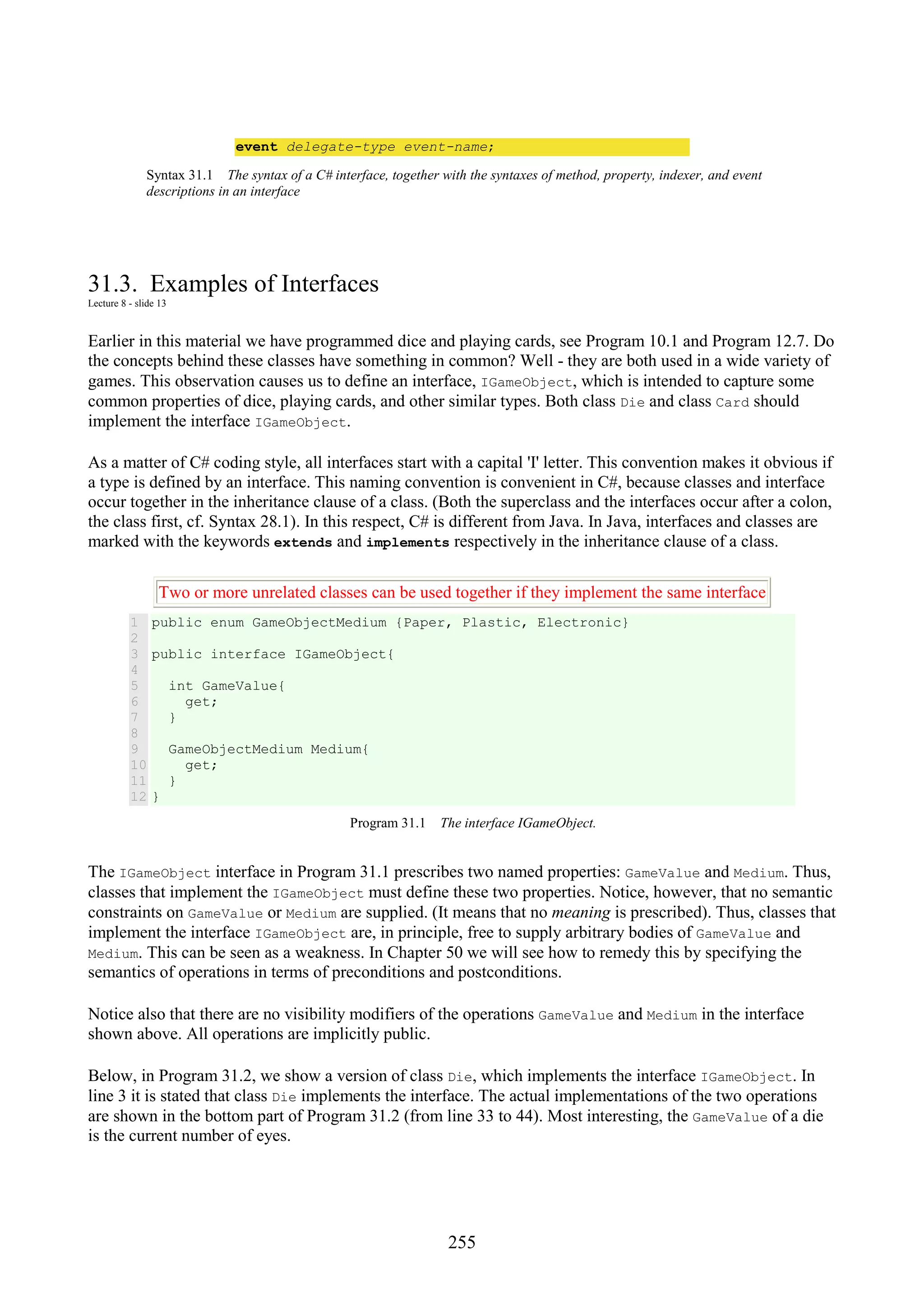 255 event delegate-type event-name; Syntax 31.1 The syntax of a C# interface, together with the syntaxes of method, property, indexer, and event descriptions in an interface 31.3. Examples of Interfaces Lecture 8 - slide 13 Earlier in this material we have programmed dice and playing cards, see Program 10.1 and Program 12.7. Do the concepts behind these classes have something in common? Well - they are both used in a wide variety of games. This observation causes us to define an interface, IGameObject, which is intended to capture some common properties of dice, playing cards, and other similar types. Both class Die and class Card should implement the interface IGameObject. As a matter of C# coding style, all interfaces start with a capital 'I' letter. This convention makes it obvious if a type is defined by an interface. This naming convention is convenient in C#, because classes and interface occur together in the inheritance clause of a class. (Both the superclass and the interfaces occur after a colon, the class first, cf. Syntax 28.1). In this respect, C# is different from Java. In Java, interfaces and classes are marked with the keywords extends and implements respectively in the inheritance clause of a class. Two or more unrelated classes can be used together if they implement the same interface 1 2 3 4 5 6 7 8 9 10 11 12 public enum GameObjectMedium {Paper, Plastic, Electronic} public interface IGameObject{ int GameValue{ get; } GameObjectMedium Medium{ get; } } Program 31.1 The interface IGameObject. The IGameObject interface in Program 31.1 prescribes two named properties: GameValue and Medium. Thus, classes that implement the IGameObject must define these two properties. Notice, however, that no semantic constraints on GameValue or Medium are supplied. (It means that no meaning is prescribed). Thus, classes that implement the interface IGameObject are, in principle, free to supply arbitrary bodies of GameValue and Medium. This can be seen as a weakness. In Chapter 50 we will see how to remedy this by specifying the semantics of operations in terms of preconditions and postconditions. Notice also that there are no visibility modifiers of the operations GameValue and Medium in the interface shown above. All operations are implicitly public. Below, in Program 31.2, we show a version of class Die, which implements the interface IGameObject. In line 3 it is stated that class Die implements the interface. The actual implementations of the two operations are shown in the bottom part of Program 31.2 (from line 33 to 44). Most interesting, the GameValue of a die is the current number of eyes. 