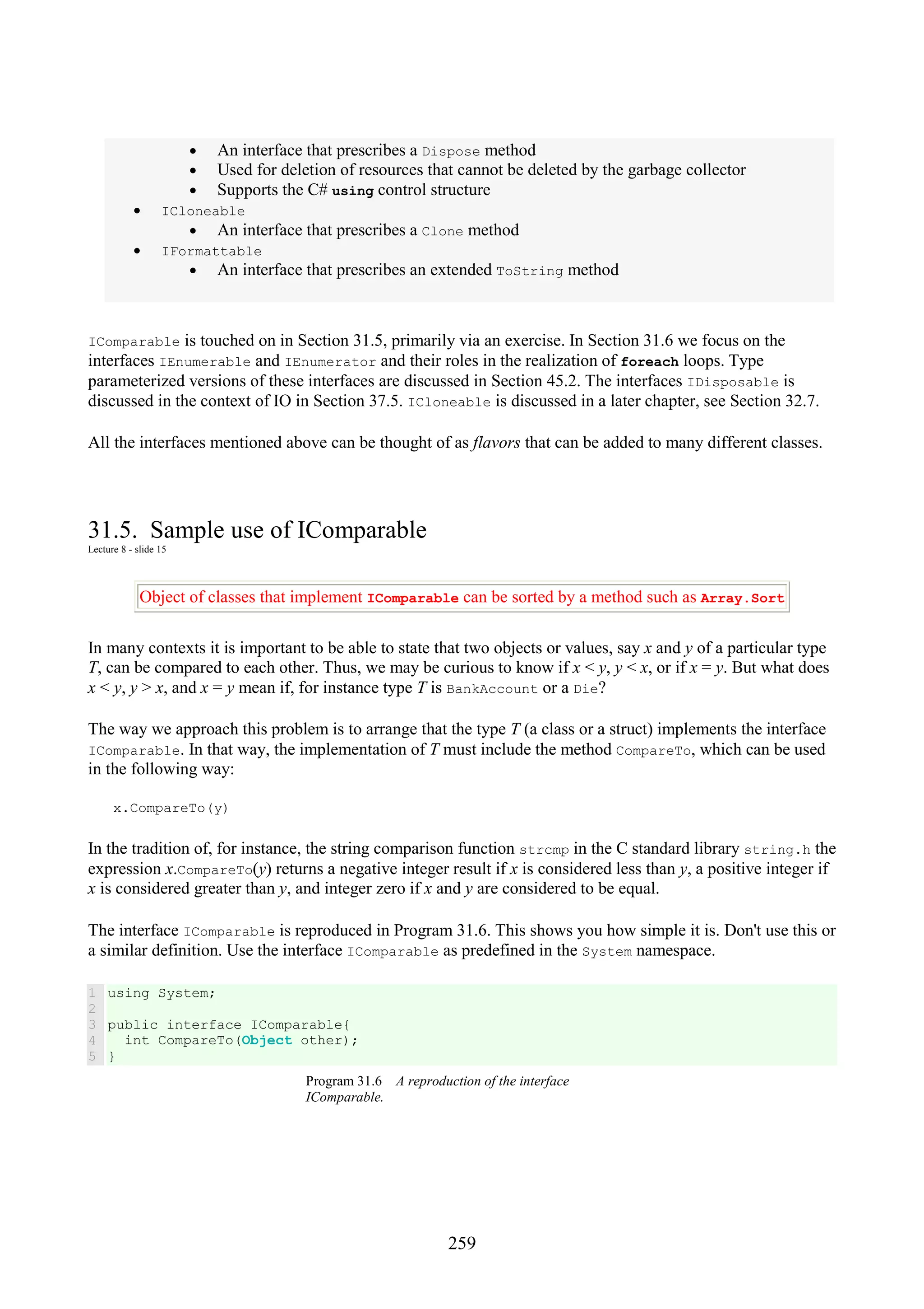 259 • An interface that prescribes a Dispose method • Used for deletion of resources that cannot be deleted by the garbage collector • Supports the C# using control structure • ICloneable • An interface that prescribes a Clone method • IFormattable • An interface that prescribes an extended ToString method IComparable is touched on in Section 31.5, primarily via an exercise. In Section 31.6 we focus on the interfaces IEnumerable and IEnumerator and their roles in the realization of foreach loops. Type parameterized versions of these interfaces are discussed in Section 45.2. The interfaces IDisposable is discussed in the context of IO in Section 37.5. ICloneable is discussed in a later chapter, see Section 32.7. All the interfaces mentioned above can be thought of as flavors that can be added to many different classes. 31.5. Sample use of IComparable Lecture 8 - slide 15 Object of classes that implement IComparable can be sorted by a method such as Array.Sort In many contexts it is important to be able to state that two objects or values, say x and y of a particular type T, can be compared to each other. Thus, we may be curious to know if x < y, y < x, or if x = y. But what does x < y, y > x, and x = y mean if, for instance type T is BankAccount or a Die? The way we approach this problem is to arrange that the type T (a class or a struct) implements the interface IComparable. In that way, the implementation of T must include the method CompareTo, which can be used in the following way: x.CompareTo(y) In the tradition of, for instance, the string comparison function strcmp in the C standard library string.h the expression x.CompareTo(y) returns a negative integer result if x is considered less than y, a positive integer if x is considered greater than y, and integer zero if x and y are considered to be equal. The interface IComparable is reproduced in Program 31.6. This shows you how simple it is. Don't use this or a similar definition. Use the interface IComparable as predefined in the System namespace. 1 2 3 4 5 using System; public interface IComparable{ int CompareTo(Object other); } Program 31.6 A reproduction of the interface IComparable. 