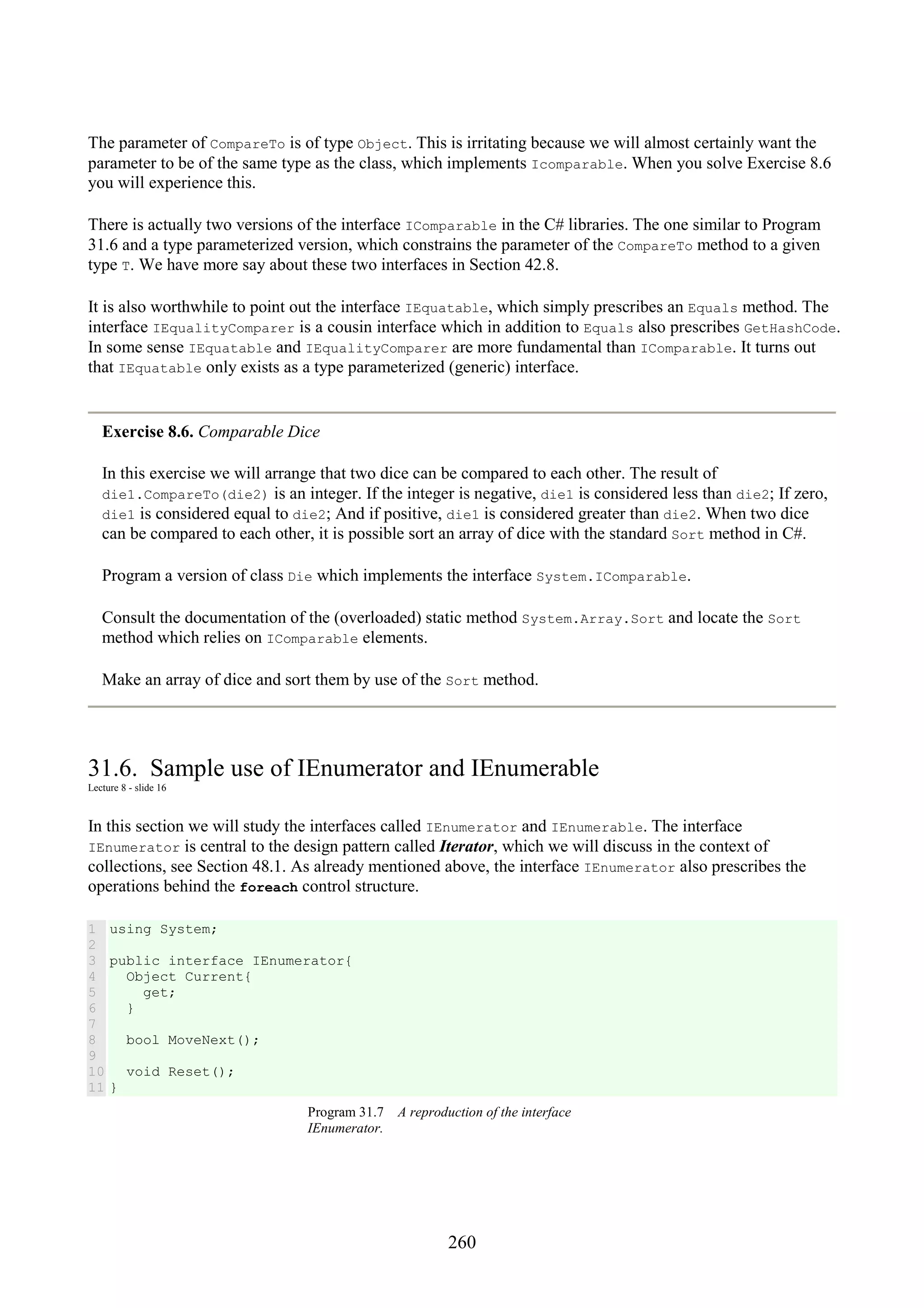 260 The parameter of CompareTo is of type Object. This is irritating because we will almost certainly want the parameter to be of the same type as the class, which implements Icomparable. When you solve Exercise 8.6 you will experience this. There is actually two versions of the interface IComparable in the C# libraries. The one similar to Program 31.6 and a type parameterized version, which constrains the parameter of the CompareTo method to a given type T. We have more say about these two interfaces in Section 42.8. It is also worthwhile to point out the interface IEquatable, which simply prescribes an Equals method. The interface IEqualityComparer is a cousin interface which in addition to Equals also prescribes GetHashCode. In some sense IEquatable and IEqualityComparer are more fundamental than IComparable. It turns out that IEquatable only exists as a type parameterized (generic) interface. Exercise 8.6. Comparable Dice In this exercise we will arrange that two dice can be compared to each other. The result of die1.CompareTo(die2) is an integer. If the integer is negative, die1 is considered less than die2; If zero, die1 is considered equal to die2; And if positive, die1 is considered greater than die2. When two dice can be compared to each other, it is possible sort an array of dice with the standard Sort method in C#. Program a version of class Die which implements the interface System.IComparable. Consult the documentation of the (overloaded) static method System.Array.Sort and locate the Sort method which relies on IComparable elements. Make an array of dice and sort them by use of the Sort method. 31.6. Sample use of IEnumerator and IEnumerable Lecture 8 - slide 16 In this section we will study the interfaces called IEnumerator and IEnumerable. The interface IEnumerator is central to the design pattern called Iterator, which we will discuss in the context of collections, see Section 48.1. As already mentioned above, the interface IEnumerator also prescribes the operations behind the foreach control structure. 1 2 3 4 5 6 7 8 9 10 11 using System; public interface IEnumerator{ Object Current{ get; } bool MoveNext(); void Reset(); } Program 31.7 A reproduction of the interface IEnumerator. 