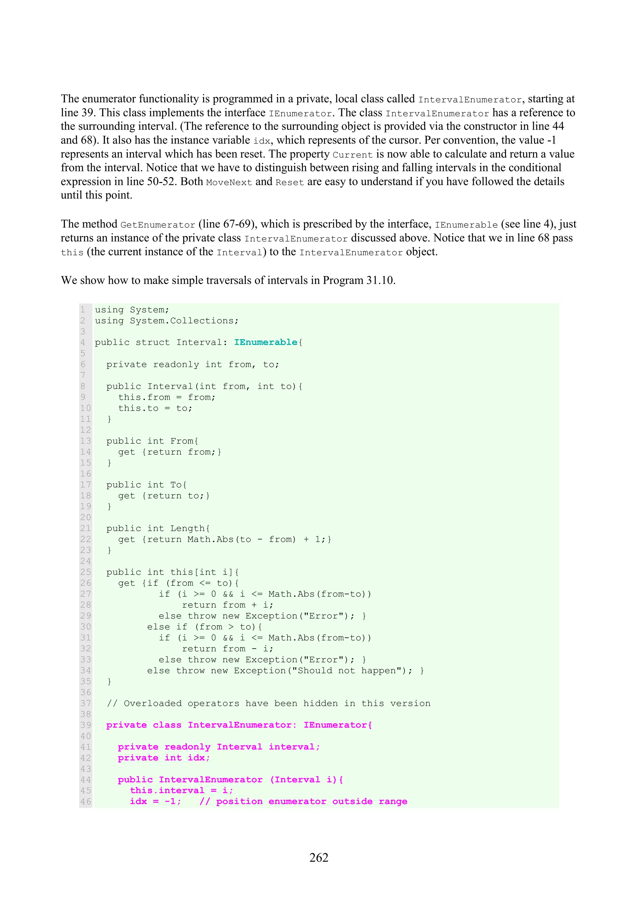 262 The enumerator functionality is programmed in a private, local class called IntervalEnumerator, starting at line 39. This class implements the interface IEnumerator. The class IntervalEnumerator has a reference to the surrounding interval. (The reference to the surrounding object is provided via the constructor in line 44 and 68). It also has the instance variable idx, which represents of the cursor. Per convention, the value -1 represents an interval which has been reset. The property Current is now able to calculate and return a value from the interval. Notice that we have to distinguish between rising and falling intervals in the conditional expression in line 50-52. Both MoveNext and Reset are easy to understand if you have followed the details until this point. The method GetEnumerator (line 67-69), which is prescribed by the interface, IEnumerable (see line 4), just returns an instance of the private class IntervalEnumerator discussed above. Notice that we in line 68 pass this (the current instance of the Interval) to the IntervalEnumerator object. We show how to make simple traversals of intervals in Program 31.10. 1 2 3 4 5 6 7 8 9 10 11 12 13 14 15 16 17 18 19 20 21 22 23 24 25 26 27 28 29 30 31 32 33 34 35 36 37 38 39 40 41 42 43 44 45 46 using System; using System.Collections; public struct Interval: IEnumerable{ private readonly int from, to; public Interval(int from, int to){ this.from = from; this.to = to; } public int From{ get {return from;} } public int To{ get {return to;} } public int Length{ get {return Math.Abs(to - from) + 1;} } public int this[int i]{ get {if (from <= to){ if (i >= 0 && i <= Math.Abs(from-to)) return from + i; else throw new Exception("Error"); } else if (from > to){ if (i >= 0 && i <= Math.Abs(from-to)) return from - i; else throw new Exception("Error"); } else throw new Exception("Should not happen"); } } // Overloaded operators have been hidden in this version private class IntervalEnumerator: IEnumerator{ private readonly Interval interval; private int idx; public IntervalEnumerator (Interval i){ this.interval = i; idx = -1; // position enumerator outside range 