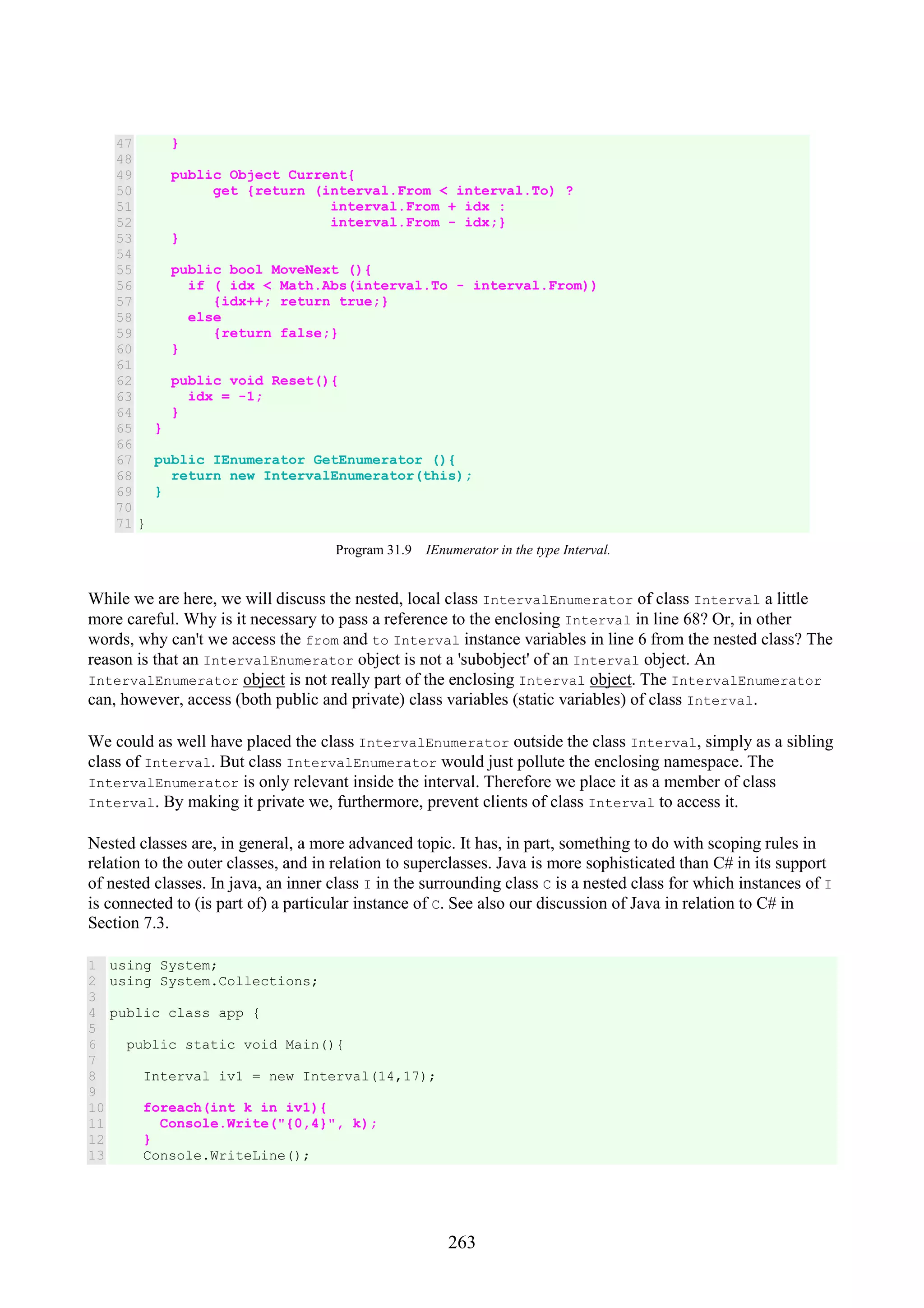 263 47 48 49 50 51 52 53 54 55 56 57 58 59 60 61 62 63 64 65 66 67 68 69 70 71 } public Object Current{ get {return (interval.From < interval.To) ? interval.From + idx : interval.From - idx;} } public bool MoveNext (){ if ( idx < Math.Abs(interval.To - interval.From)) {idx++; return true;} else {return false;} } public void Reset(){ idx = -1; } } public IEnumerator GetEnumerator (){ return new IntervalEnumerator(this); } } Program 31.9 IEnumerator in the type Interval. While we are here, we will discuss the nested, local class IntervalEnumerator of class Interval a little more careful. Why is it necessary to pass a reference to the enclosing Interval in line 68? Or, in other words, why can't we access the from and to Interval instance variables in line 6 from the nested class? The reason is that an IntervalEnumerator object is not a 'subobject' of an Interval object. An IntervalEnumerator object is not really part of the enclosing Interval object. The IntervalEnumerator can, however, access (both public and private) class variables (static variables) of class Interval. We could as well have placed the class IntervalEnumerator outside the class Interval, simply as a sibling class of Interval. But class IntervalEnumerator would just pollute the enclosing namespace. The IntervalEnumerator is only relevant inside the interval. Therefore we place it as a member of class Interval. By making it private we, furthermore, prevent clients of class Interval to access it. Nested classes are, in general, a more advanced topic. It has, in part, something to do with scoping rules in relation to the outer classes, and in relation to superclasses. Java is more sophisticated than C# in its support of nested classes. In java, an inner class I in the surrounding class C is a nested class for which instances of I is connected to (is part of) a particular instance of C. See also our discussion of Java in relation to C# in Section 7.3. 1 2 3 4 5 6 7 8 9 10 11 12 13 using System; using System.Collections; public class app { public static void Main(){ Interval iv1 = new Interval(14,17); foreach(int k in iv1){ Console.Write("{0,4}", k); } Console.WriteLine(); 