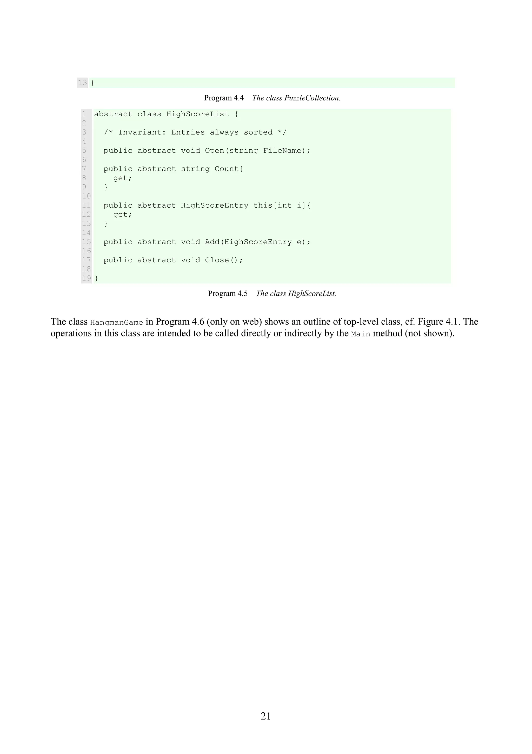 21 13 } Program 4.4 The class PuzzleCollection. 1 2 3 4 5 6 7 8 9 10 11 12 13 14 15 16 17 18 19 abstract class HighScoreList { /* Invariant: Entries always sorted */ public abstract void Open(string FileName); public abstract string Count{ get; } public abstract HighScoreEntry this[int i]{ get; } public abstract void Add(HighScoreEntry e); public abstract void Close(); } Program 4.5 The class HighScoreList. The class HangmanGame in Program 4.6 (only on web) shows an outline of top-level class, cf. Figure 4.1. The operations in this class are intended to be called directly or indirectly by the Main method (not shown). 