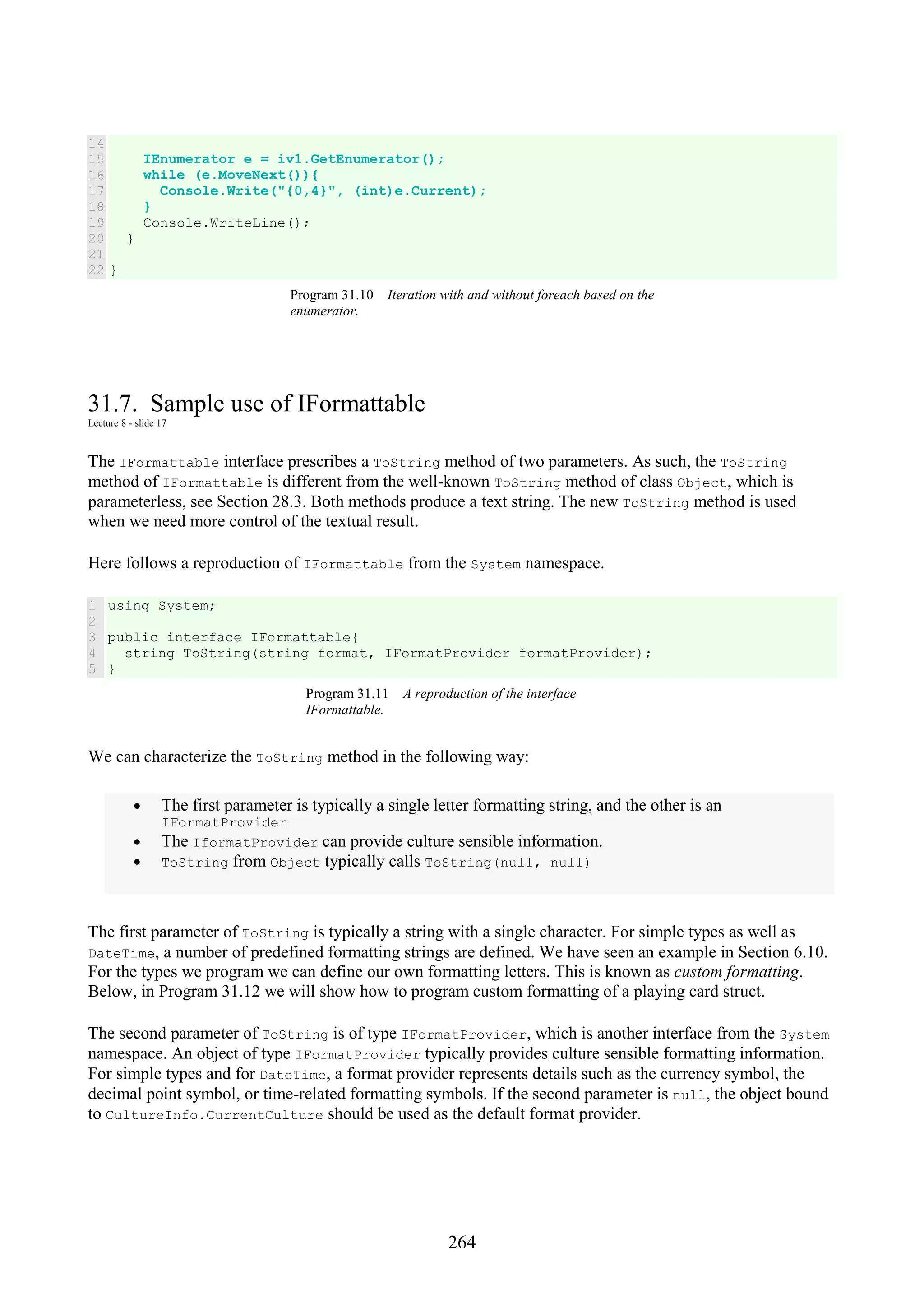 264 14 15 16 17 18 19 20 21 22 IEnumerator e = iv1.GetEnumerator(); while (e.MoveNext()){ Console.Write("{0,4}", (int)e.Current); } Console.WriteLine(); } } Program 31.10 Iteration with and without foreach based on the enumerator. 31.7. Sample use of IFormattable Lecture 8 - slide 17 The IFormattable interface prescribes a ToString method of two parameters. As such, the ToString method of IFormattable is different from the well-known ToString method of class Object, which is parameterless, see Section 28.3. Both methods produce a text string. The new ToString method is used when we need more control of the textual result. Here follows a reproduction of IFormattable from the System namespace. 1 2 3 4 5 using System; public interface IFormattable{ string ToString(string format, IFormatProvider formatProvider); } Program 31.11 A reproduction of the interface IFormattable. We can characterize the ToString method in the following way: • The first parameter is typically a single letter formatting string, and the other is an IFormatProvider • The IformatProvider can provide culture sensible information. • ToString from Object typically calls ToString(null, null) The first parameter of ToString is typically a string with a single character. For simple types as well as DateTime, a number of predefined formatting strings are defined. We have seen an example in Section 6.10. For the types we program we can define our own formatting letters. This is known as custom formatting. Below, in Program 31.12 we will show how to program custom formatting of a playing card struct. The second parameter of ToString is of type IFormatProvider, which is another interface from the System namespace. An object of type IFormatProvider typically provides culture sensible formatting information. For simple types and for DateTime, a format provider represents details such as the currency symbol, the decimal point symbol, or time-related formatting symbols. If the second parameter is null, the object bound to CultureInfo.CurrentCulture should be used as the default format provider. 
