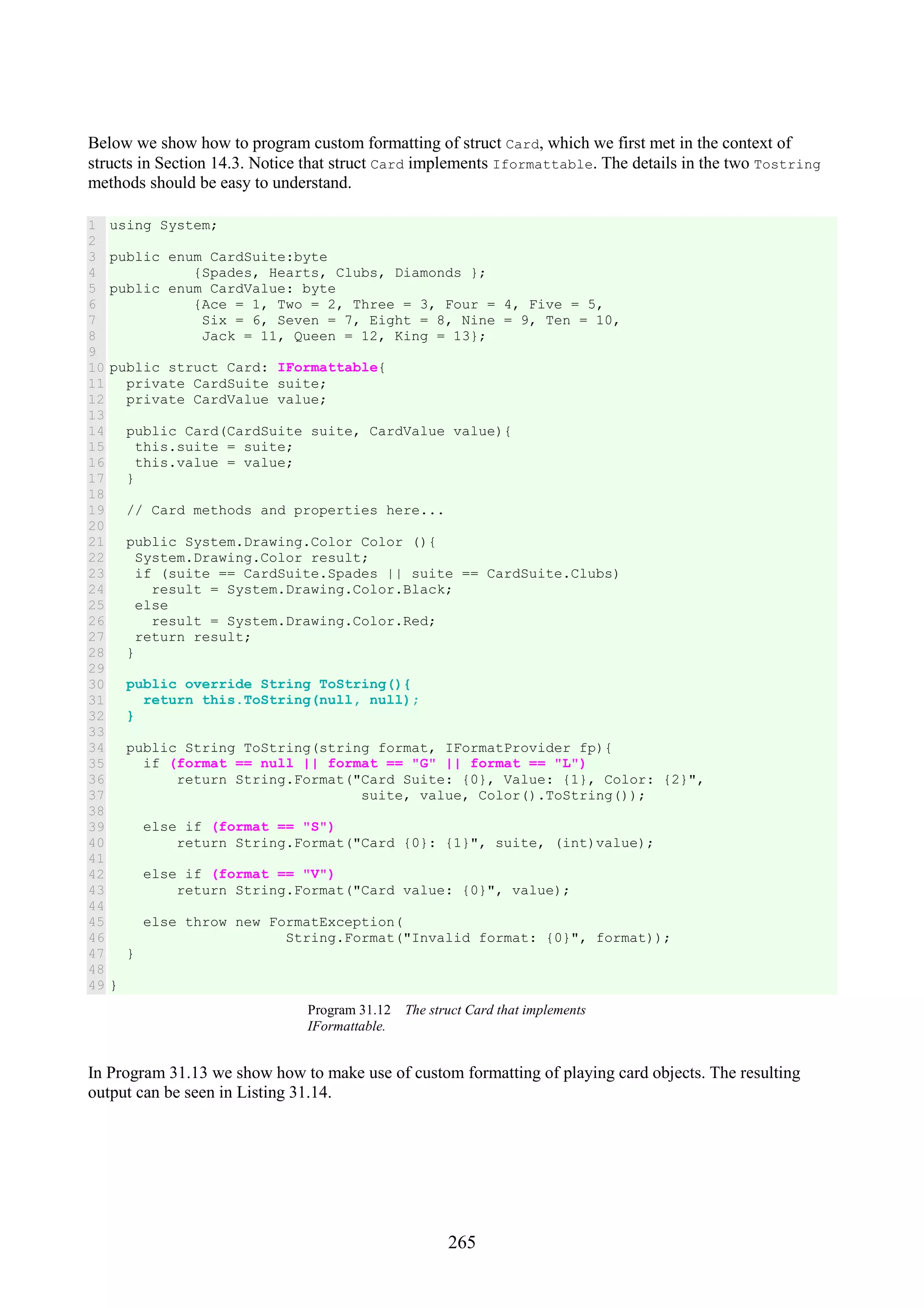 265 Below we show how to program custom formatting of struct Card, which we first met in the context of structs in Section 14.3. Notice that struct Card implements Iformattable. The details in the two Tostring methods should be easy to understand. 1 2 3 4 5 6 7 8 9 10 11 12 13 14 15 16 17 18 19 20 21 22 23 24 25 26 27 28 29 30 31 32 33 34 35 36 37 38 39 40 41 42 43 44 45 46 47 48 49 using System; public enum CardSuite:byte {Spades, Hearts, Clubs, Diamonds }; public enum CardValue: byte {Ace = 1, Two = 2, Three = 3, Four = 4, Five = 5, Six = 6, Seven = 7, Eight = 8, Nine = 9, Ten = 10, Jack = 11, Queen = 12, King = 13}; public struct Card: IFormattable{ private CardSuite suite; private CardValue value; public Card(CardSuite suite, CardValue value){ this.suite = suite; this.value = value; } // Card methods and properties here... public System.Drawing.Color Color (){ System.Drawing.Color result; if (suite == CardSuite.Spades || suite == CardSuite.Clubs) result = System.Drawing.Color.Black; else result = System.Drawing.Color.Red; return result; } public override String ToString(){ return this.ToString(null, null); } public String ToString(string format, IFormatProvider fp){ if (format == null || format == "G" || format == "L") return String.Format("Card Suite: {0}, Value: {1}, Color: {2}", suite, value, Color().ToString()); else if (format == "S") return String.Format("Card {0}: {1}", suite, (int)value); else if (format == "V") return String.Format("Card value: {0}", value); else throw new FormatException( String.Format("Invalid format: {0}", format)); } } Program 31.12 The struct Card that implements IFormattable. In Program 31.13 we show how to make use of custom formatting of playing card objects. The resulting output can be seen in Listing 31.14. 