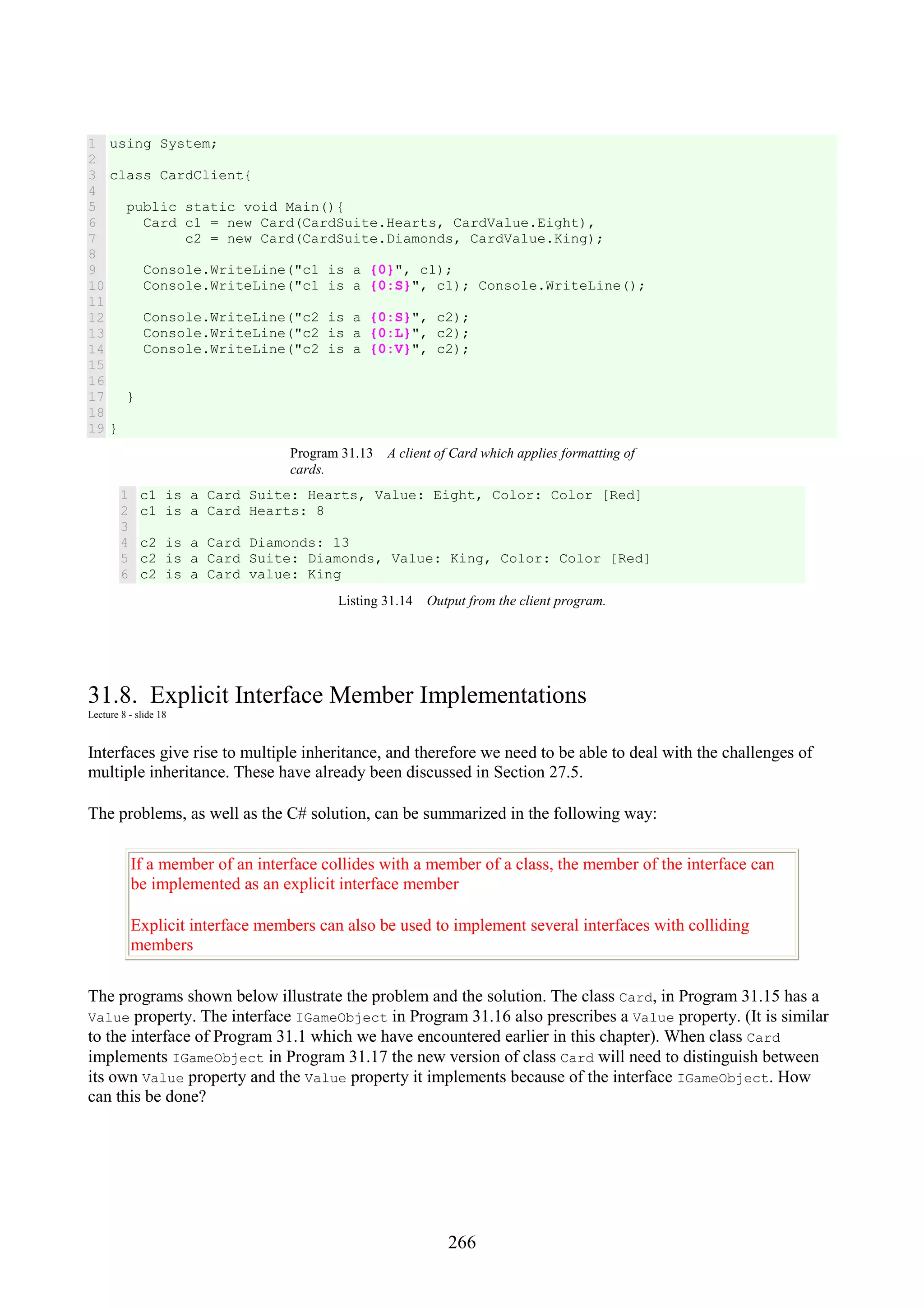 266 1 2 3 4 5 6 7 8 9 10 11 12 13 14 15 16 17 18 19 using System; class CardClient{ public static void Main(){ Card c1 = new Card(CardSuite.Hearts, CardValue.Eight), c2 = new Card(CardSuite.Diamonds, CardValue.King); Console.WriteLine("c1 is a {0}", c1); Console.WriteLine("c1 is a {0:S}", c1); Console.WriteLine(); Console.WriteLine("c2 is a {0:S}", c2); Console.WriteLine("c2 is a {0:L}", c2); Console.WriteLine("c2 is a {0:V}", c2); } } Program 31.13 A client of Card which applies formatting of cards. 1 2 3 4 5 6 c1 is a Card Suite: Hearts, Value: Eight, Color: Color [Red] c1 is a Card Hearts: 8 c2 is a Card Diamonds: 13 c2 is a Card Suite: Diamonds, Value: King, Color: Color [Red] c2 is a Card value: King Listing 31.14 Output from the client program. 31.8. Explicit Interface Member Implementations Lecture 8 - slide 18 Interfaces give rise to multiple inheritance, and therefore we need to be able to deal with the challenges of multiple inheritance. These have already been discussed in Section 27.5. The problems, as well as the C# solution, can be summarized in the following way: If a member of an interface collides with a member of a class, the member of the interface can be implemented as an explicit interface member Explicit interface members can also be used to implement several interfaces with colliding members The programs shown below illustrate the problem and the solution. The class Card, in Program 31.15 has a Value property. The interface IGameObject in Program 31.16 also prescribes a Value property. (It is similar to the interface of Program 31.1 which we have encountered earlier in this chapter). When class Card implements IGameObject in Program 31.17 the new version of class Card will need to distinguish between its own Value property and the Value property it implements because of the interface IGameObject. How can this be done? 