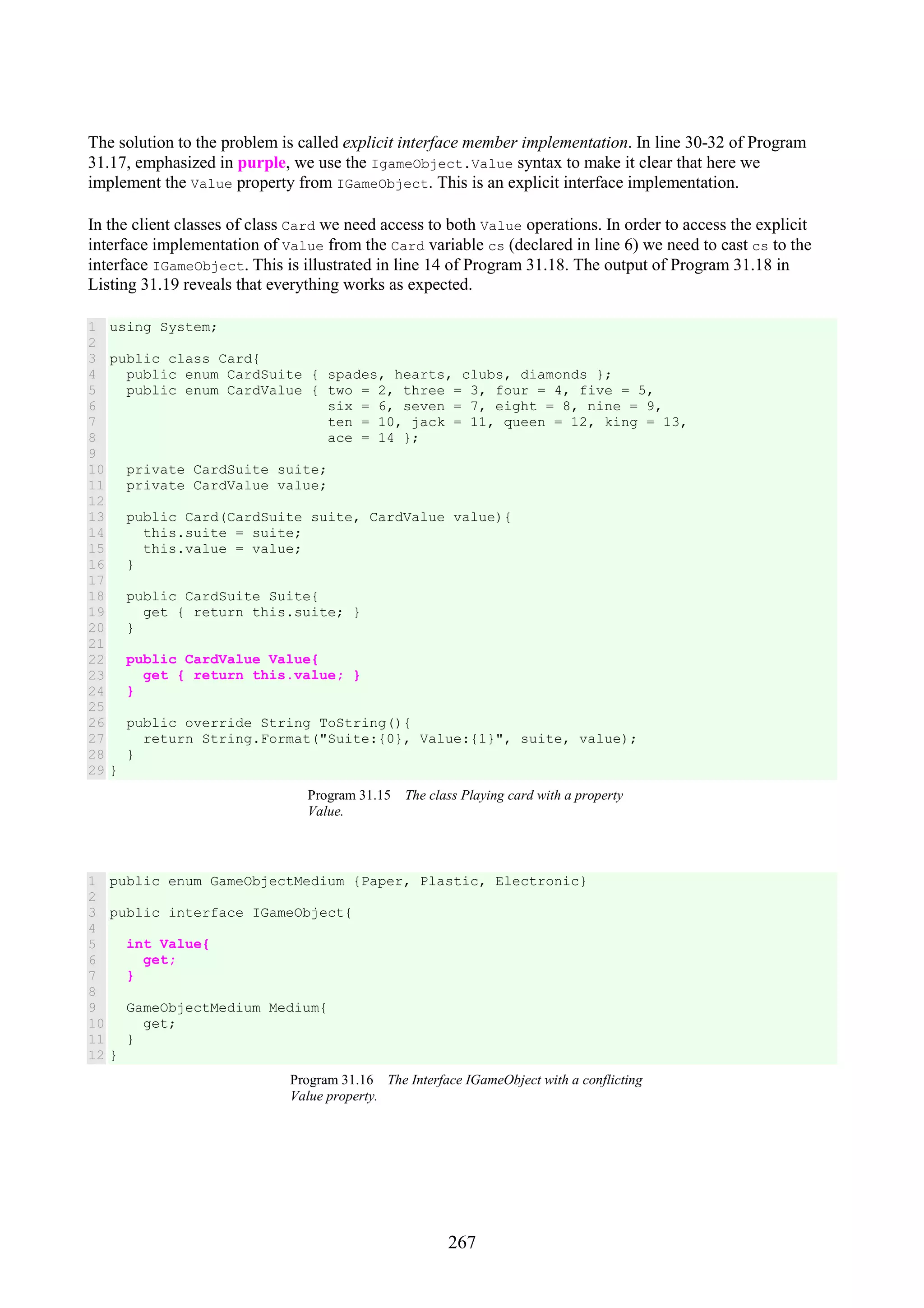 267 The solution to the problem is called explicit interface member implementation. In line 30-32 of Program 31.17, emphasized in purple, we use the IgameObject.Value syntax to make it clear that here we implement the Value property from IGameObject. This is an explicit interface implementation. In the client classes of class Card we need access to both Value operations. In order to access the explicit interface implementation of Value from the Card variable cs (declared in line 6) we need to cast cs to the interface IGameObject. This is illustrated in line 14 of Program 31.18. The output of Program 31.18 in Listing 31.19 reveals that everything works as expected. 1 2 3 4 5 6 7 8 9 10 11 12 13 14 15 16 17 18 19 20 21 22 23 24 25 26 27 28 29 using System; public class Card{ public enum CardSuite { spades, hearts, clubs, diamonds }; public enum CardValue { two = 2, three = 3, four = 4, five = 5, six = 6, seven = 7, eight = 8, nine = 9, ten = 10, jack = 11, queen = 12, king = 13, ace = 14 }; private CardSuite suite; private CardValue value; public Card(CardSuite suite, CardValue value){ this.suite = suite; this.value = value; } public CardSuite Suite{ get { return this.suite; } } public CardValue Value{ get { return this.value; } } public override String ToString(){ return String.Format("Suite:{0}, Value:{1}", suite, value); } } Program 31.15 The class Playing card with a property Value. 1 2 3 4 5 6 7 8 9 10 11 12 public enum GameObjectMedium {Paper, Plastic, Electronic} public interface IGameObject{ int Value{ get; } GameObjectMedium Medium{ get; } } Program 31.16 The Interface IGameObject with a conflicting Value property. 