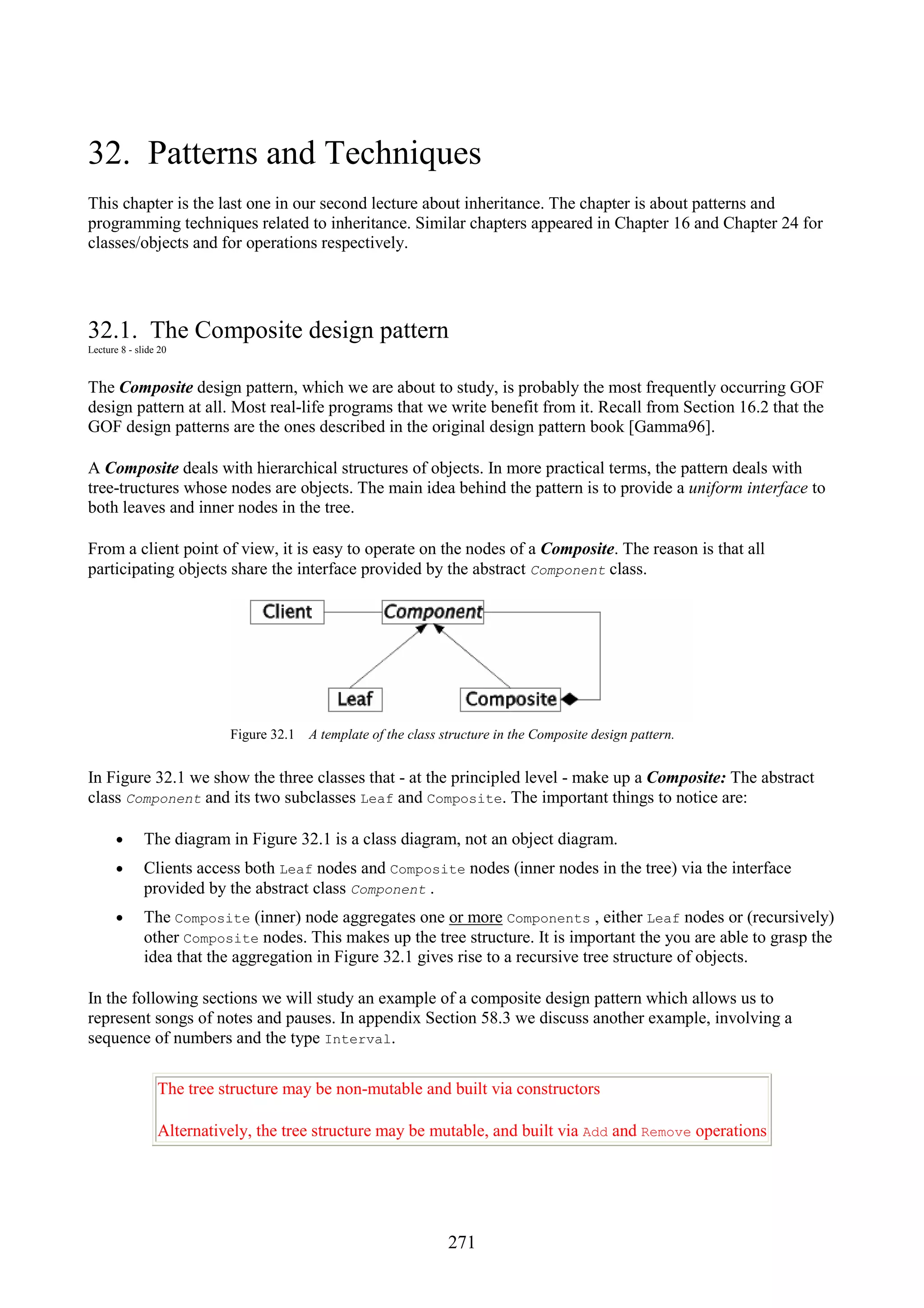 271 32. Patterns and Techniques This chapter is the last one in our second lecture about inheritance. The chapter is about patterns and programming techniques related to inheritance. Similar chapters appeared in Chapter 16 and Chapter 24 for classes/objects and for operations respectively. 32.1. The Composite design pattern Lecture 8 - slide 20 The Composite design pattern, which we are about to study, is probably the most frequently occurring GOF design pattern at all. Most real-life programs that we write benefit from it. Recall from Section 16.2 that the GOF design patterns are the ones described in the original design pattern book [Gamma96]. A Composite deals with hierarchical structures of objects. In more practical terms, the pattern deals with tree-tructures whose nodes are objects. The main idea behind the pattern is to provide a uniform interface to both leaves and inner nodes in the tree. From a client point of view, it is easy to operate on the nodes of a Composite. The reason is that all participating objects share the interface provided by the abstract Component class. Figure 32.1 A template of the class structure in the Composite design pattern. In Figure 32.1 we show the three classes that - at the principled level - make up a Composite: The abstract class Component and its two subclasses Leaf and Composite. The important things to notice are: • The diagram in Figure 32.1 is a class diagram, not an object diagram. • Clients access both Leaf nodes and Composite nodes (inner nodes in the tree) via the interface provided by the abstract class Component . • The Composite (inner) node aggregates one or more Components , either Leaf nodes or (recursively) other Composite nodes. This makes up the tree structure. It is important the you are able to grasp the idea that the aggregation in Figure 32.1 gives rise to a recursive tree structure of objects. In the following sections we will study an example of a composite design pattern which allows us to represent songs of notes and pauses. In appendix Section 58.3 we discuss another example, involving a sequence of numbers and the type Interval. The tree structure may be non-mutable and built via constructors Alternatively, the tree structure may be mutable, and built via Add and Remove operations 