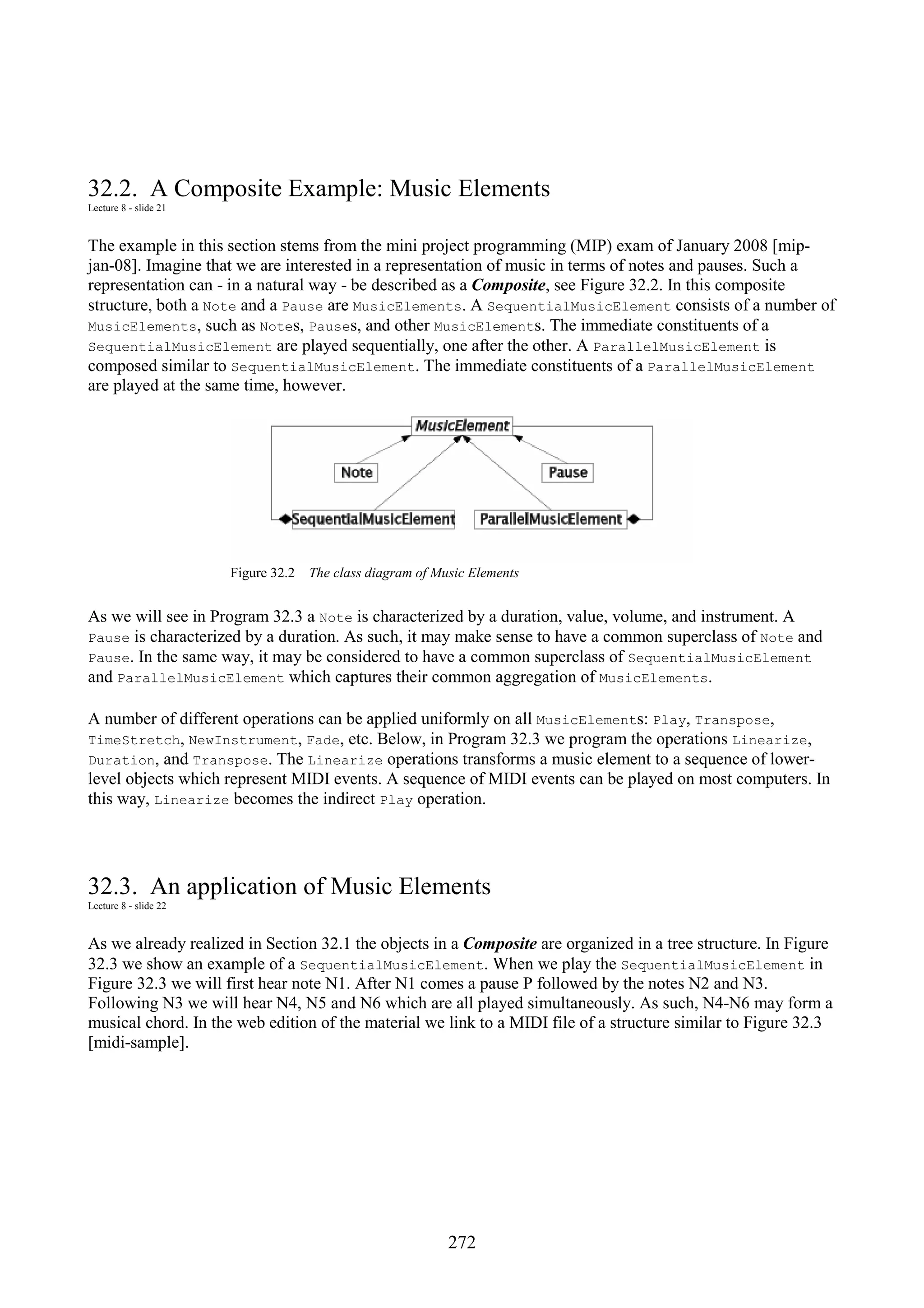 272 32.2. A Composite Example: Music Elements Lecture 8 - slide 21 The example in this section stems from the mini project programming (MIP) exam of January 2008 [mip- jan-08]. Imagine that we are interested in a representation of music in terms of notes and pauses. Such a representation can - in a natural way - be described as a Composite, see Figure 32.2. In this composite structure, both a Note and a Pause are MusicElements. A SequentialMusicElement consists of a number of MusicElements, such as Notes, Pauses, and other MusicElements. The immediate constituents of a SequentialMusicElement are played sequentially, one after the other. A ParallelMusicElement is composed similar to SequentialMusicElement. The immediate constituents of a ParallelMusicElement are played at the same time, however. Figure 32.2 The class diagram of Music Elements As we will see in Program 32.3 a Note is characterized by a duration, value, volume, and instrument. A Pause is characterized by a duration. As such, it may make sense to have a common superclass of Note and Pause. In the same way, it may be considered to have a common superclass of SequentialMusicElement and ParallelMusicElement which captures their common aggregation of MusicElements. A number of different operations can be applied uniformly on all MusicElements: Play, Transpose, TimeStretch, NewInstrument, Fade, etc. Below, in Program 32.3 we program the operations Linearize, Duration, and Transpose. The Linearize operations transforms a music element to a sequence of lower- level objects which represent MIDI events. A sequence of MIDI events can be played on most computers. In this way, Linearize becomes the indirect Play operation. 32.3. An application of Music Elements Lecture 8 - slide 22 As we already realized in Section 32.1 the objects in a Composite are organized in a tree structure. In Figure 32.3 we show an example of a SequentialMusicElement. When we play the SequentialMusicElement in Figure 32.3 we will first hear note N1. After N1 comes a pause P followed by the notes N2 and N3. Following N3 we will hear N4, N5 and N6 which are all played simultaneously. As such, N4-N6 may form a musical chord. In the web edition of the material we link to a MIDI file of a structure similar to Figure 32.3 [midi-sample]. 