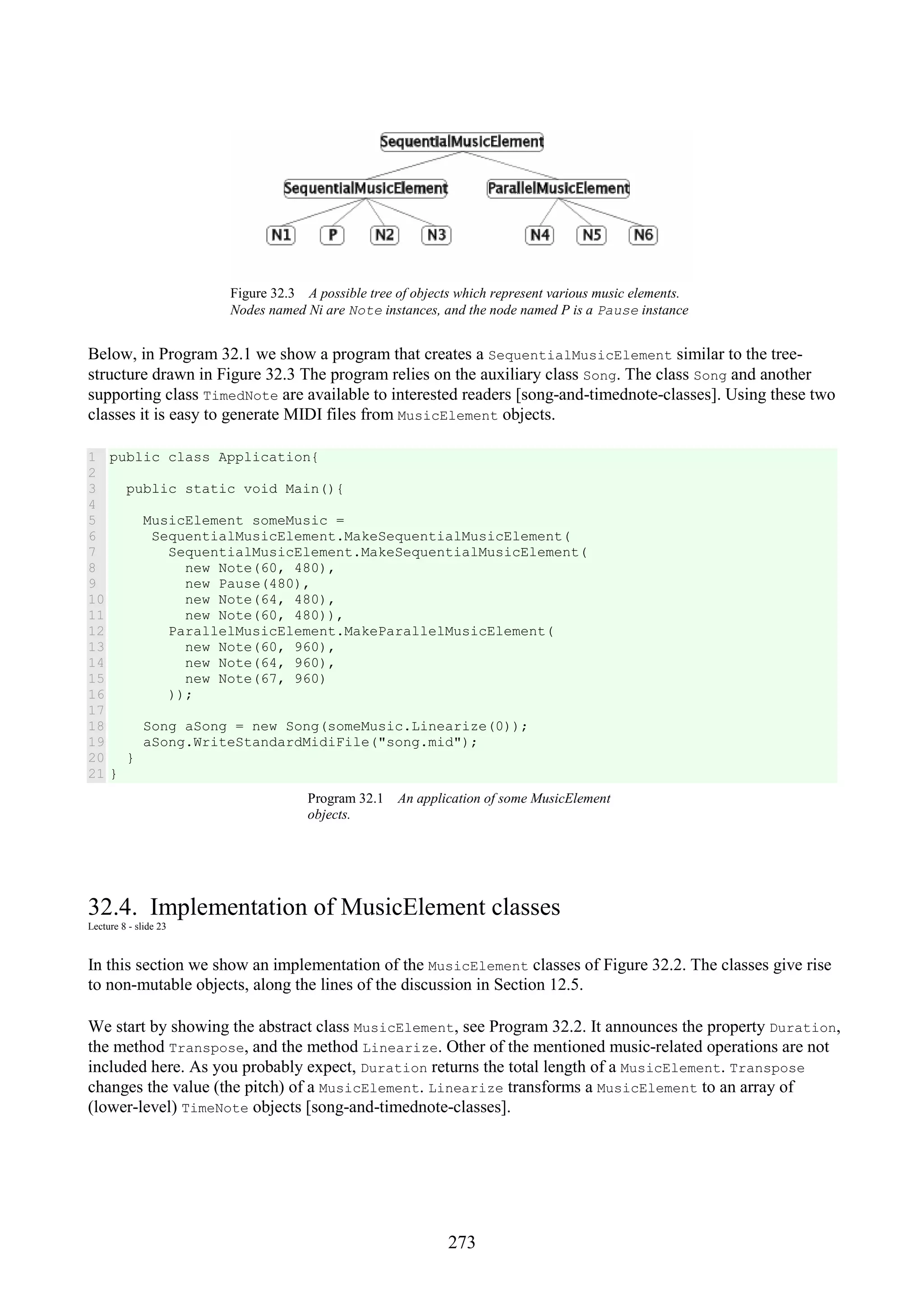 273 Figure 32.3 A possible tree of objects which represent various music elements. Nodes named Ni are Note instances, and the node named P is a Pause instance Below, in Program 32.1 we show a program that creates a SequentialMusicElement similar to the tree- structure drawn in Figure 32.3 The program relies on the auxiliary class Song. The class Song and another supporting class TimedNote are available to interested readers [song-and-timednote-classes]. Using these two classes it is easy to generate MIDI files from MusicElement objects. 1 2 3 4 5 6 7 8 9 10 11 12 13 14 15 16 17 18 19 20 21 public class Application{ public static void Main(){ MusicElement someMusic = SequentialMusicElement.MakeSequentialMusicElement( SequentialMusicElement.MakeSequentialMusicElement( new Note(60, 480), new Pause(480), new Note(64, 480), new Note(60, 480)), ParallelMusicElement.MakeParallelMusicElement( new Note(60, 960), new Note(64, 960), new Note(67, 960) )); Song aSong = new Song(someMusic.Linearize(0)); aSong.WriteStandardMidiFile("song.mid"); } } Program 32.1 An application of some MusicElement objects. 32.4. Implementation of MusicElement classes Lecture 8 - slide 23 In this section we show an implementation of the MusicElement classes of Figure 32.2. The classes give rise to non-mutable objects, along the lines of the discussion in Section 12.5. We start by showing the abstract class MusicElement, see Program 32.2. It announces the property Duration, the method Transpose, and the method Linearize. Other of the mentioned music-related operations are not included here. As you probably expect, Duration returns the total length of a MusicElement. Transpose changes the value (the pitch) of a MusicElement. Linearize transforms a MusicElement to an array of (lower-level) TimeNote objects [song-and-timednote-classes]. 