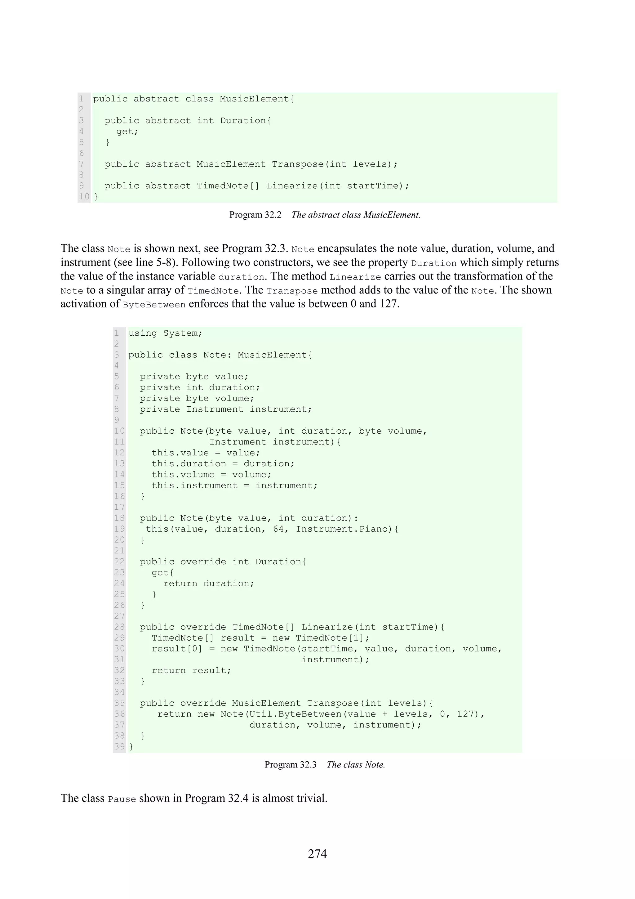 274 1 2 3 4 5 6 7 8 9 10 public abstract class MusicElement{ public abstract int Duration{ get; } public abstract MusicElement Transpose(int levels); public abstract TimedNote[] Linearize(int startTime); } Program 32.2 The abstract class MusicElement. The class Note is shown next, see Program 32.3. Note encapsulates the note value, duration, volume, and instrument (see line 5-8). Following two constructors, we see the property Duration which simply returns the value of the instance variable duration. The method Linearize carries out the transformation of the Note to a singular array of TimedNote. The Transpose method adds to the value of the Note. The shown activation of ByteBetween enforces that the value is between 0 and 127. 1 2 3 4 5 6 7 8 9 10 11 12 13 14 15 16 17 18 19 20 21 22 23 24 25 26 27 28 29 30 31 32 33 34 35 36 37 38 39 using System; public class Note: MusicElement{ private byte value; private int duration; private byte volume; private Instrument instrument; public Note(byte value, int duration, byte volume, Instrument instrument){ this.value = value; this.duration = duration; this.volume = volume; this.instrument = instrument; } public Note(byte value, int duration): this(value, duration, 64, Instrument.Piano){ } public override int Duration{ get{ return duration; } } public override TimedNote[] Linearize(int startTime){ TimedNote[] result = new TimedNote[1]; result[0] = new TimedNote(startTime, value, duration, volume, instrument); return result; } public override MusicElement Transpose(int levels){ return new Note(Util.ByteBetween(value + levels, 0, 127), duration, volume, instrument); } } Program 32.3 The class Note. The class Pause shown in Program 32.4 is almost trivial. 