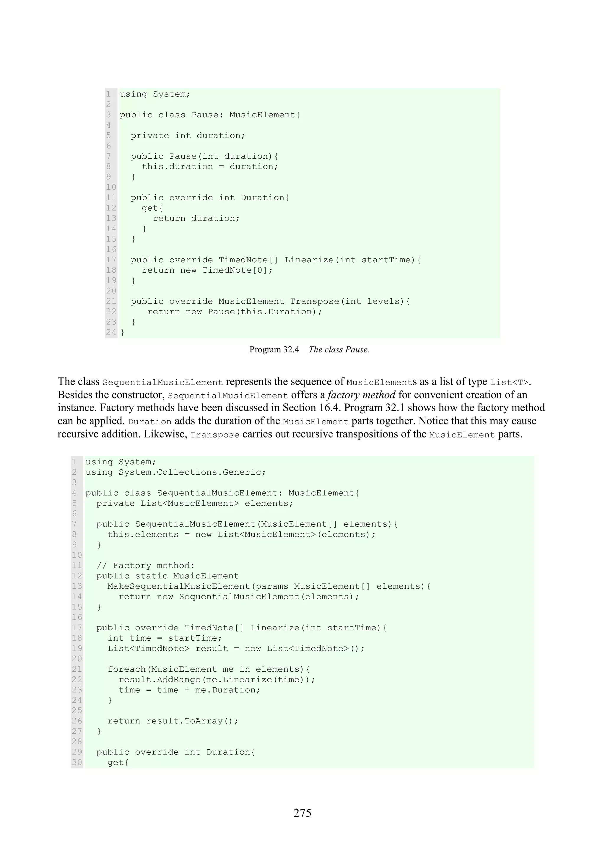 275 1 2 3 4 5 6 7 8 9 10 11 12 13 14 15 16 17 18 19 20 21 22 23 24 using System; public class Pause: MusicElement{ private int duration; public Pause(int duration){ this.duration = duration; } public override int Duration{ get{ return duration; } } public override TimedNote[] Linearize(int startTime){ return new TimedNote[0]; } public override MusicElement Transpose(int levels){ return new Pause(this.Duration); } } Program 32.4 The class Pause. The class SequentialMusicElement represents the sequence of MusicElements as a list of type List<T>. Besides the constructor, SequentialMusicElement offers a factory method for convenient creation of an instance. Factory methods have been discussed in Section 16.4. Program 32.1 shows how the factory method can be applied. Duration adds the duration of the MusicElement parts together. Notice that this may cause recursive addition. Likewise, Transpose carries out recursive transpositions of the MusicElement parts. 1 2 3 4 5 6 7 8 9 10 11 12 13 14 15 16 17 18 19 20 21 22 23 24 25 26 27 28 29 30 using System; using System.Collections.Generic; public class SequentialMusicElement: MusicElement{ private List<MusicElement> elements; public SequentialMusicElement(MusicElement[] elements){ this.elements = new List<MusicElement>(elements); } // Factory method: public static MusicElement MakeSequentialMusicElement(params MusicElement[] elements){ return new SequentialMusicElement(elements); } public override TimedNote[] Linearize(int startTime){ int time = startTime; List<TimedNote> result = new List<TimedNote>(); foreach(MusicElement me in elements){ result.AddRange(me.Linearize(time)); time = time + me.Duration; } return result.ToArray(); } public override int Duration{ get{ 