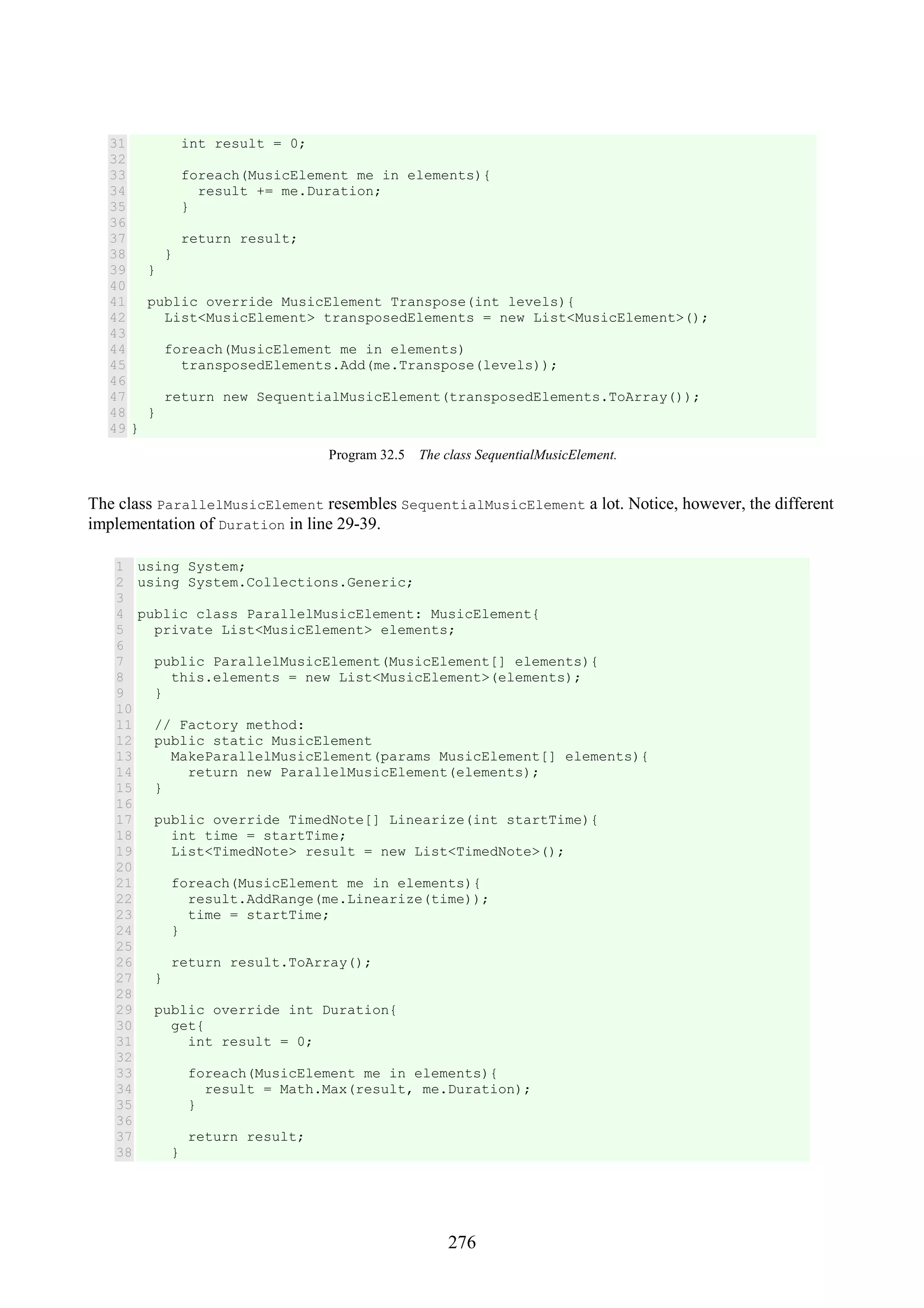 276 31 32 33 34 35 36 37 38 39 40 41 42 43 44 45 46 47 48 49 int result = 0; foreach(MusicElement me in elements){ result += me.Duration; } return result; } } public override MusicElement Transpose(int levels){ List<MusicElement> transposedElements = new List<MusicElement>(); foreach(MusicElement me in elements) transposedElements.Add(me.Transpose(levels)); return new SequentialMusicElement(transposedElements.ToArray()); } } Program 32.5 The class SequentialMusicElement. The class ParallelMusicElement resembles SequentialMusicElement a lot. Notice, however, the different implementation of Duration in line 29-39. 1 2 3 4 5 6 7 8 9 10 11 12 13 14 15 16 17 18 19 20 21 22 23 24 25 26 27 28 29 30 31 32 33 34 35 36 37 38 using System; using System.Collections.Generic; public class ParallelMusicElement: MusicElement{ private List<MusicElement> elements; public ParallelMusicElement(MusicElement[] elements){ this.elements = new List<MusicElement>(elements); } // Factory method: public static MusicElement MakeParallelMusicElement(params MusicElement[] elements){ return new ParallelMusicElement(elements); } public override TimedNote[] Linearize(int startTime){ int time = startTime; List<TimedNote> result = new List<TimedNote>(); foreach(MusicElement me in elements){ result.AddRange(me.Linearize(time)); time = startTime; } return result.ToArray(); } public override int Duration{ get{ int result = 0; foreach(MusicElement me in elements){ result = Math.Max(result, me.Duration); } return result; } 