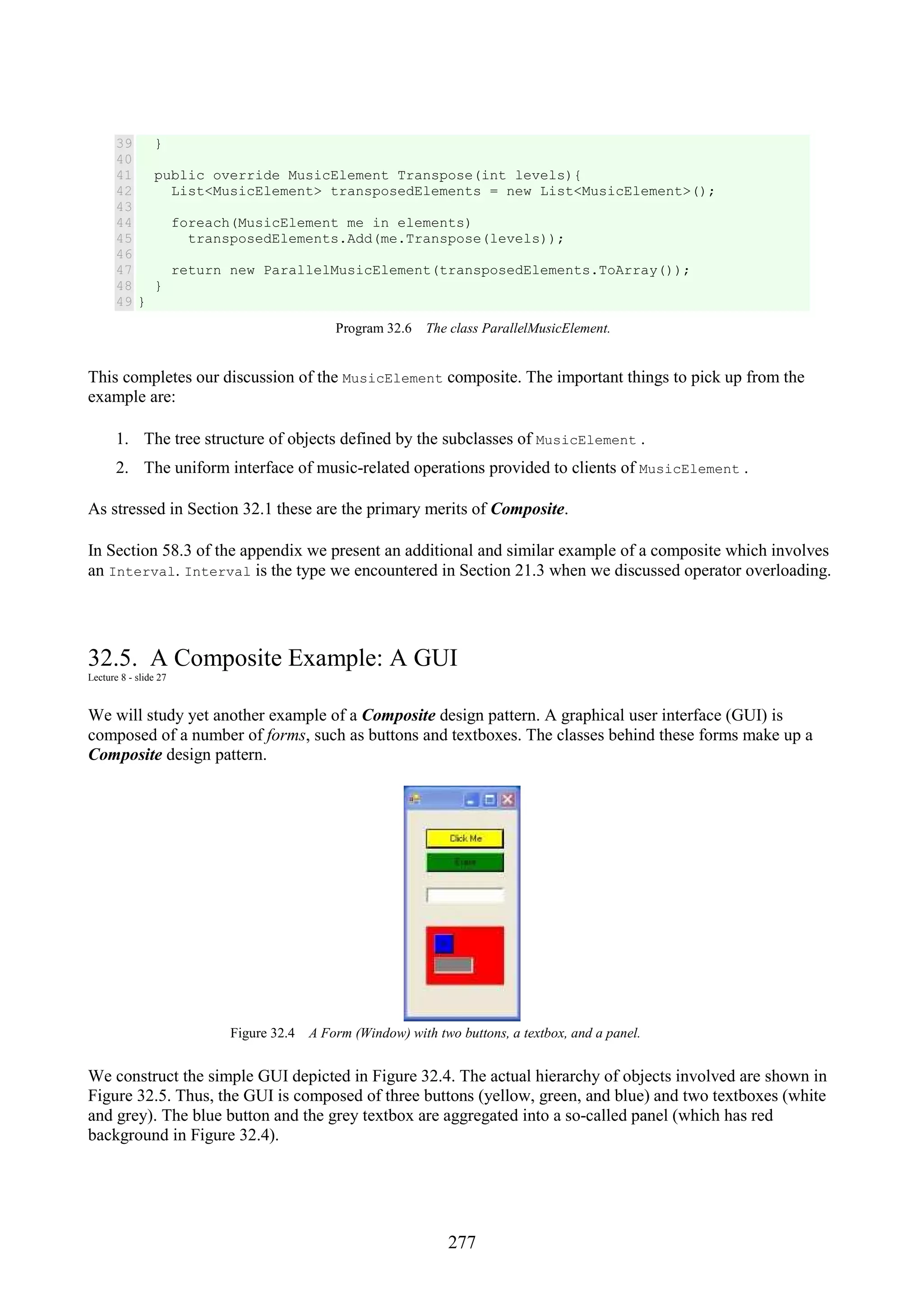 277 39 40 41 42 43 44 45 46 47 48 49 } public override MusicElement Transpose(int levels){ List<MusicElement> transposedElements = new List<MusicElement>(); foreach(MusicElement me in elements) transposedElements.Add(me.Transpose(levels)); return new ParallelMusicElement(transposedElements.ToArray()); } } Program 32.6 The class ParallelMusicElement. This completes our discussion of the MusicElement composite. The important things to pick up from the example are: 1. The tree structure of objects defined by the subclasses of MusicElement . 2. The uniform interface of music-related operations provided to clients of MusicElement . As stressed in Section 32.1 these are the primary merits of Composite. In Section 58.3 of the appendix we present an additional and similar example of a composite which involves an Interval. Interval is the type we encountered in Section 21.3 when we discussed operator overloading. 32.5. A Composite Example: A GUI Lecture 8 - slide 27 We will study yet another example of a Composite design pattern. A graphical user interface (GUI) is composed of a number of forms, such as buttons and textboxes. The classes behind these forms make up a Composite design pattern. Figure 32.4 A Form (Window) with two buttons, a textbox, and a panel. We construct the simple GUI depicted in Figure 32.4. The actual hierarchy of objects involved are shown in Figure 32.5. Thus, the GUI is composed of three buttons (yellow, green, and blue) and two textboxes (white and grey). The blue button and the grey textbox are aggregated into a so-called panel (which has red background in Figure 32.4). 